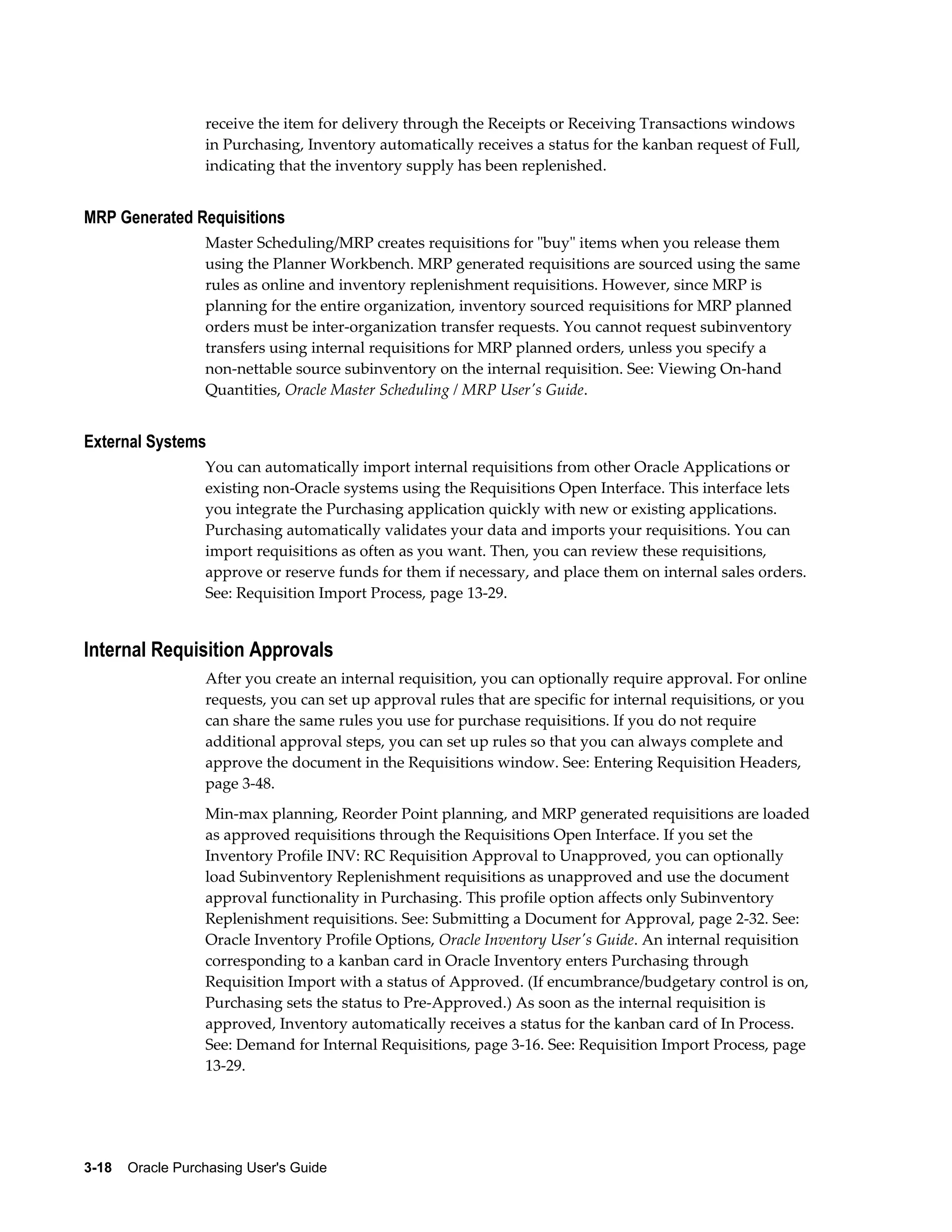 receive the item for delivery through the Receipts or Receiving Transactions windows
                  in Purchasing, Inventory automatically receives a status for the kanban request of Full,
                  indicating that the inventory supply has been replenished.


MRP Generated Requisitions
                  Master Scheduling/MRP creates requisitions for "buy" items when you release them
                  using the Planner Workbench. MRP generated requisitions are sourced using the same
                  rules as online and inventory replenishment requisitions. However, since MRP is
                  planning for the entire organization, inventory sourced requisitions for MRP planned
                  orders must be inter-organization transfer requests. You cannot request subinventory
                  transfers using internal requisitions for MRP planned orders, unless you specify a
                  non-nettable source subinventory on the internal requisition. See: Viewing On-hand
                  Quantities, Oracle Master Scheduling / MRP User's Guide.


External Systems
                  You can automatically import internal requisitions from other Oracle Applications or
                  existing non-Oracle systems using the Requisitions Open Interface. This interface lets
                  you integrate the Purchasing application quickly with new or existing applications.
                  Purchasing automatically validates your data and imports your requisitions. You can
                  import requisitions as often as you want. Then, you can review these requisitions,
                  approve or reserve funds for them if necessary, and place them on internal sales orders.
                  See: Requisition Import Process, page 13-29.


Internal Requisition Approvals
                  After you create an internal requisition, you can optionally require approval. For online
                  requests, you can set up approval rules that are specific for internal requisitions, or you
                  can share the same rules you use for purchase requisitions. If you do not require
                  additional approval steps, you can set up rules so that you can always complete and
                  approve the document in the Requisitions window. See: Entering Requisition Headers,
                  page 3-48.
                  Min-max planning, Reorder Point planning, and MRP generated requisitions are loaded
                  as approved requisitions through the Requisitions Open Interface. If you set the
                  Inventory Profile INV: RC Requisition Approval to Unapproved, you can optionally
                  load Subinventory Replenishment requisitions as unapproved and use the document
                  approval functionality in Purchasing. This profile option affects only Subinventory
                  Replenishment requisitions. See: Submitting a Document for Approval, page 2-32. See:
                  Oracle Inventory Profile Options, Oracle Inventory User's Guide. An internal requisition
                  corresponding to a kanban card in Oracle Inventory enters Purchasing through
                  Requisition Import with a status of Approved. (If encumbrance/budgetary control is on,
                  Purchasing sets the status to Pre-Approved.) As soon as the internal requisition is
                  approved, Inventory automatically receives a status for the kanban card of In Process.
                  See: Demand for Internal Requisitions, page 3-16. See: Requisition Import Process, page
                  13-29.




3-18    Oracle Purchasing User's Guide
 