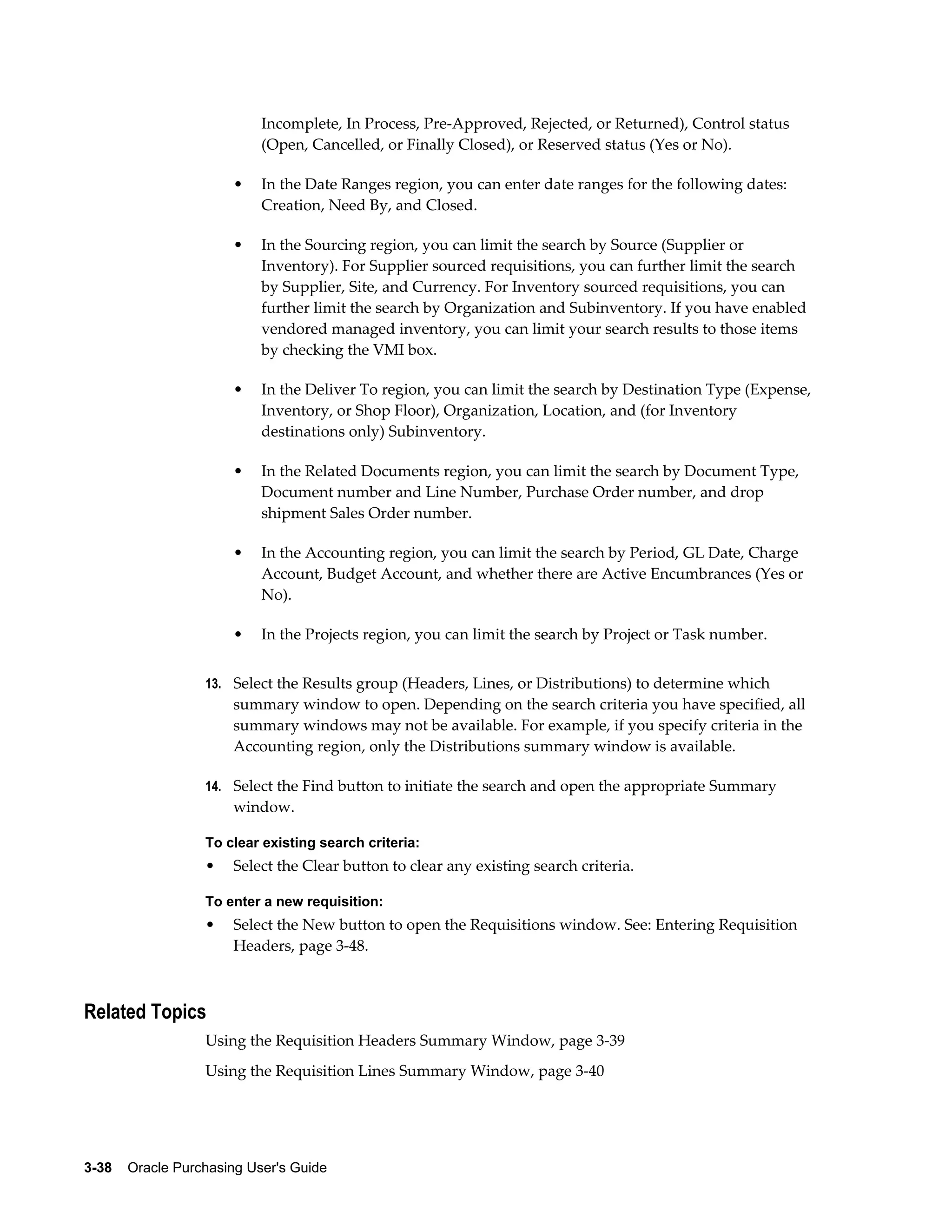 Incomplete, In Process, Pre-Approved, Rejected, or Returned), Control status
                           (Open, Cancelled, or Finally Closed), or Reserved status (Yes or No).

                       •   In the Date Ranges region, you can enter date ranges for the following dates:
                           Creation, Need By, and Closed.

                       •   In the Sourcing region, you can limit the search by Source (Supplier or
                           Inventory). For Supplier sourced requisitions, you can further limit the search
                           by Supplier, Site, and Currency. For Inventory sourced requisitions, you can
                           further limit the search by Organization and Subinventory. If you have enabled
                           vendored managed inventory, you can limit your search results to those items
                           by checking the VMI box.

                       •   In the Deliver To region, you can limit the search by Destination Type (Expense,
                           Inventory, or Shop Floor), Organization, Location, and (for Inventory
                           destinations only) Subinventory.

                       •   In the Related Documents region, you can limit the search by Document Type,
                           Document number and Line Number, Purchase Order number, and drop
                           shipment Sales Order number.

                       •   In the Accounting region, you can limit the search by Period, GL Date, Charge
                           Account, Budget Account, and whether there are Active Encumbrances (Yes or
                           No).

                       •   In the Projects region, you can limit the search by Project or Task number.


                  13. Select the Results group (Headers, Lines, or Distributions) to determine which
                       summary window to open. Depending on the search criteria you have specified, all
                       summary windows may not be available. For example, if you specify criteria in the
                       Accounting region, only the Distributions summary window is available.

                  14. Select the Find button to initiate the search and open the appropriate Summary
                       window.

                  To clear existing search criteria:
                  •    Select the Clear button to clear any existing search criteria.

                  To enter a new requisition:
                  •    Select the New button to open the Requisitions window. See: Entering Requisition
                       Headers, page 3-48.



Related Topics
                  Using the Requisition Headers Summary Window, page 3-39
                  Using the Requisition Lines Summary Window, page 3-40




3-38    Oracle Purchasing User's Guide
 