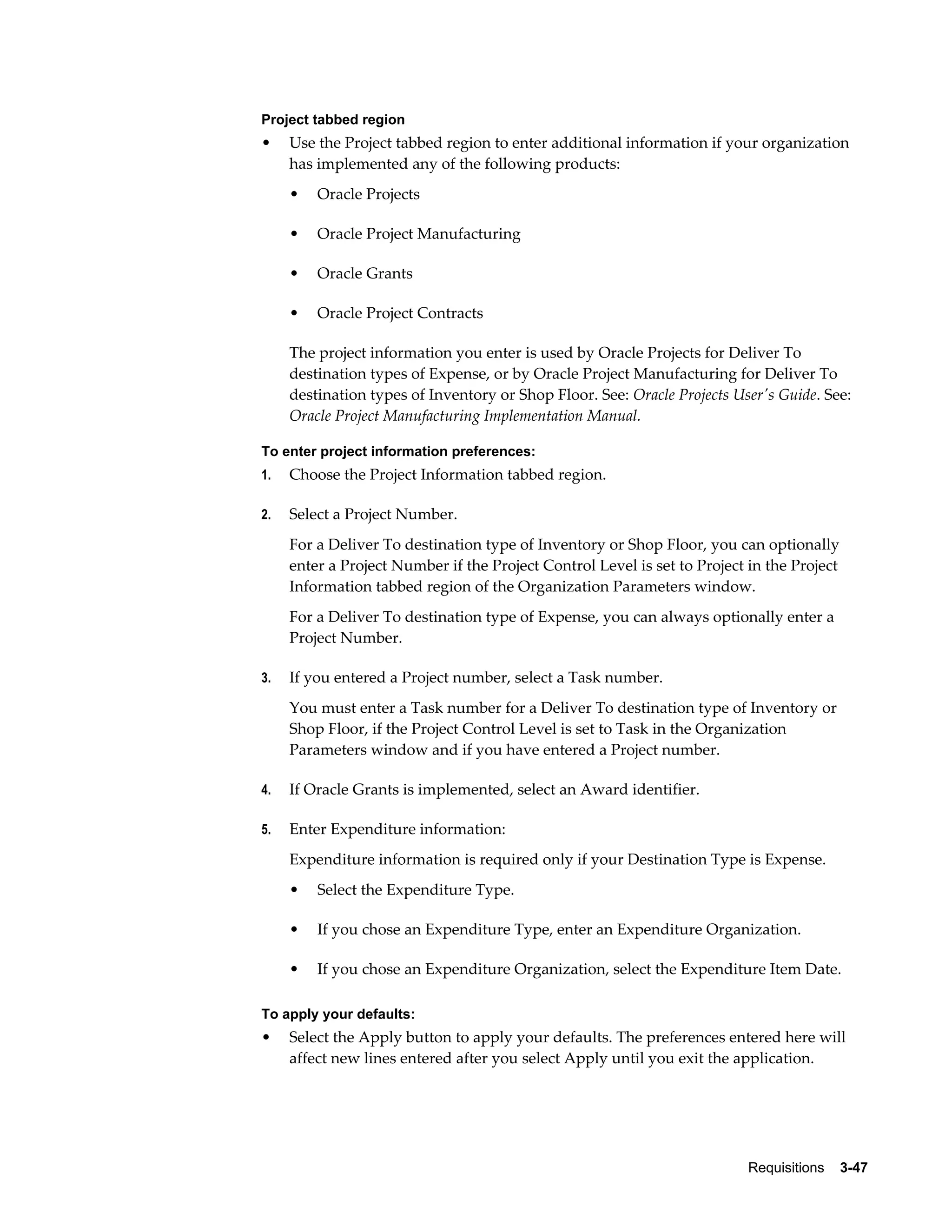 Project tabbed region
•    Use the Project tabbed region to enter additional information if your organization
     has implemented any of the following products:
     •   Oracle Projects

     •   Oracle Project Manufacturing

     •   Oracle Grants

     •   Oracle Project Contracts

     The project information you enter is used by Oracle Projects for Deliver To
     destination types of Expense, or by Oracle Project Manufacturing for Deliver To
     destination types of Inventory or Shop Floor. See: Oracle Projects User's Guide. See:
     Oracle Project Manufacturing Implementation Manual.

To enter project information preferences:
1.   Choose the Project Information tabbed region.

2.   Select a Project Number.
     For a Deliver To destination type of Inventory or Shop Floor, you can optionally
     enter a Project Number if the Project Control Level is set to Project in the Project
     Information tabbed region of the Organization Parameters window.
     For a Deliver To destination type of Expense, you can always optionally enter a
     Project Number.

3.   If you entered a Project number, select a Task number.
     You must enter a Task number for a Deliver To destination type of Inventory or
     Shop Floor, if the Project Control Level is set to Task in the Organization
     Parameters window and if you have entered a Project number.

4.   If Oracle Grants is implemented, select an Award identifier.

5.   Enter Expenditure information:
     Expenditure information is required only if your Destination Type is Expense.
     •   Select the Expenditure Type.

     •   If you chose an Expenditure Type, enter an Expenditure Organization.

     •   If you chose an Expenditure Organization, select the Expenditure Item Date.

To apply your defaults:
•    Select the Apply button to apply your defaults. The preferences entered here will
     affect new lines entered after you select Apply until you exit the application.




                                                                           Requisitions    3-47
 