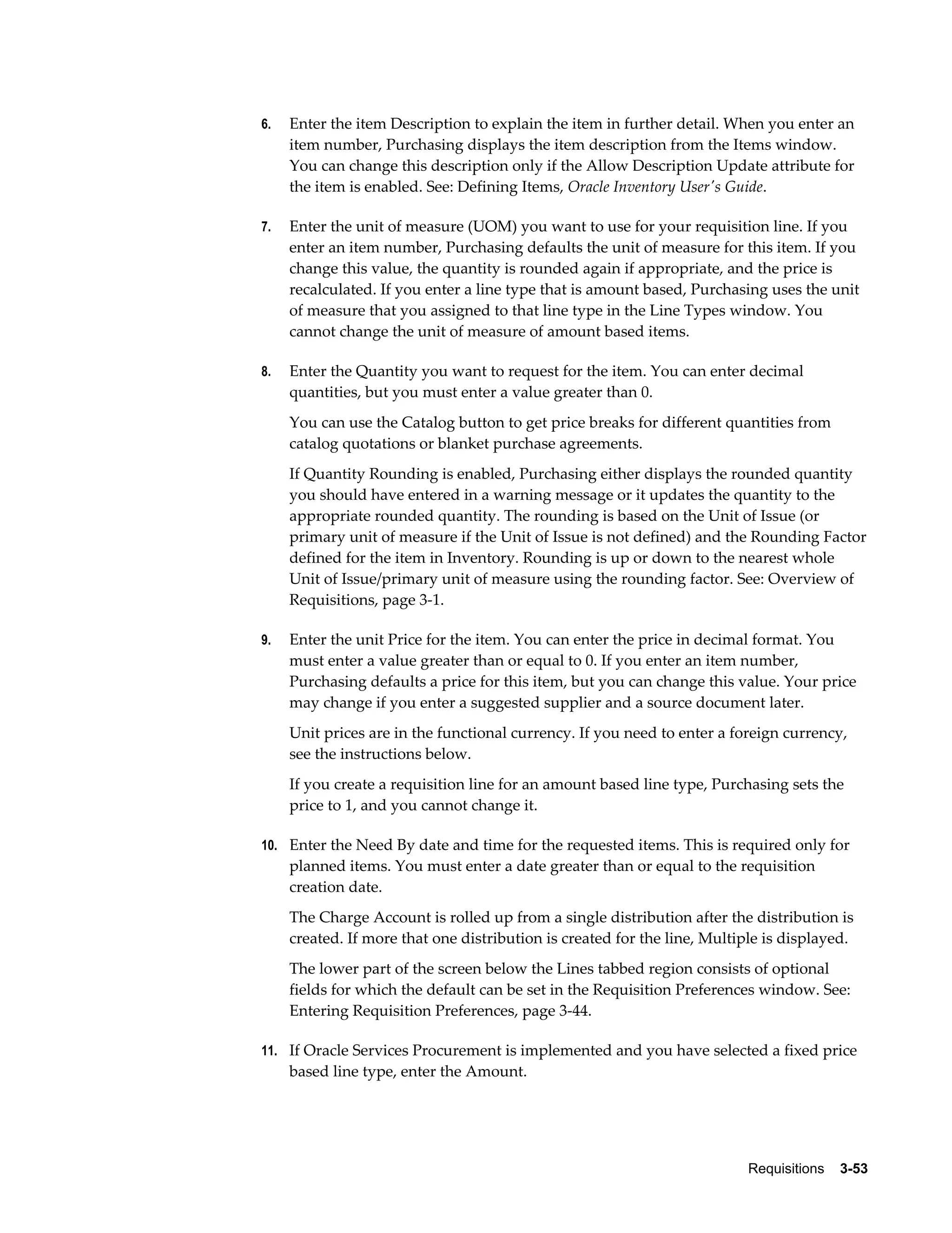 6.   Enter the item Description to explain the item in further detail. When you enter an
     item number, Purchasing displays the item description from the Items window.
     You can change this description only if the Allow Description Update attribute for
     the item is enabled. See: Defining Items, Oracle Inventory User's Guide.

7.   Enter the unit of measure (UOM) you want to use for your requisition line. If you
     enter an item number, Purchasing defaults the unit of measure for this item. If you
     change this value, the quantity is rounded again if appropriate, and the price is
     recalculated. If you enter a line type that is amount based, Purchasing uses the unit
     of measure that you assigned to that line type in the Line Types window. You
     cannot change the unit of measure of amount based items.

8.   Enter the Quantity you want to request for the item. You can enter decimal
     quantities, but you must enter a value greater than 0.
     You can use the Catalog button to get price breaks for different quantities from
     catalog quotations or blanket purchase agreements.
     If Quantity Rounding is enabled, Purchasing either displays the rounded quantity
     you should have entered in a warning message or it updates the quantity to the
     appropriate rounded quantity. The rounding is based on the Unit of Issue (or
     primary unit of measure if the Unit of Issue is not defined) and the Rounding Factor
     defined for the item in Inventory. Rounding is up or down to the nearest whole
     Unit of Issue/primary unit of measure using the rounding factor. See: Overview of
     Requisitions, page 3-1.

9.   Enter the unit Price for the item. You can enter the price in decimal format. You
     must enter a value greater than or equal to 0. If you enter an item number,
     Purchasing defaults a price for this item, but you can change this value. Your price
     may change if you enter a suggested supplier and a source document later.
     Unit prices are in the functional currency. If you need to enter a foreign currency,
     see the instructions below.
     If you create a requisition line for an amount based line type, Purchasing sets the
     price to 1, and you cannot change it.

10. Enter the Need By date and time for the requested items. This is required only for
     planned items. You must enter a date greater than or equal to the requisition
     creation date.
     The Charge Account is rolled up from a single distribution after the distribution is
     created. If more that one distribution is created for the line, Multiple is displayed.
     The lower part of the screen below the Lines tabbed region consists of optional
     fields for which the default can be set in the Requisition Preferences window. See:
     Entering Requisition Preferences, page 3-44.

11. If Oracle Services Procurement is implemented and you have selected a fixed price
     based line type, enter the Amount.




                                                                          Requisitions    3-53
 