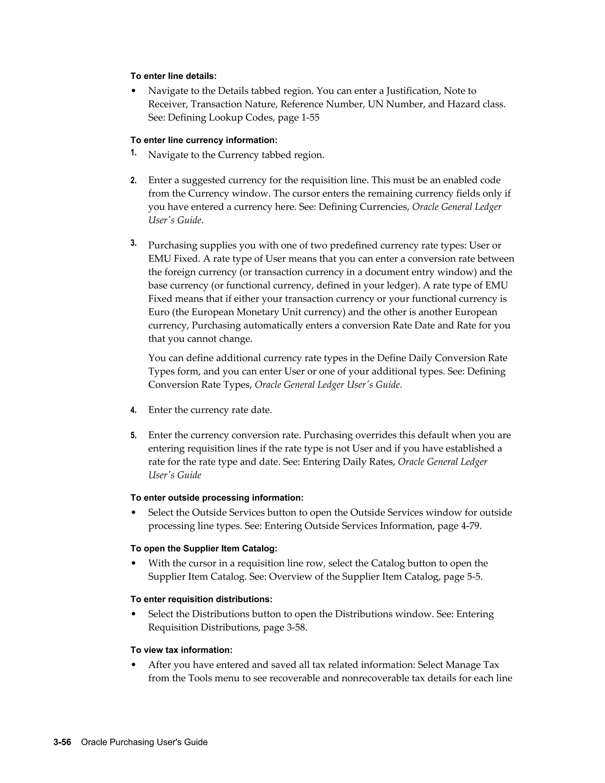 To enter line details:
                  •    Navigate to the Details tabbed region. You can enter a Justification, Note to
                       Receiver, Transaction Nature, Reference Number, UN Number, and Hazard class.
                       See: Defining Lookup Codes, page 1-55

                  To enter line currency information:
                  1. Navigate to the Currency tabbed region.


                  2.   Enter a suggested currency for the requisition line. This must be an enabled code
                       from the Currency window. The cursor enters the remaining currency fields only if
                       you have entered a currency here. See: Defining Currencies, Oracle General Ledger
                       User's Guide.

                  3.   Purchasing supplies you with one of two predefined currency rate types: User or
                       EMU Fixed. A rate type of User means that you can enter a conversion rate between
                       the foreign currency (or transaction currency in a document entry window) and the
                       base currency (or functional currency, defined in your ledger). A rate type of EMU
                       Fixed means that if either your transaction currency or your functional currency is
                       Euro (the European Monetary Unit currency) and the other is another European
                       currency, Purchasing automatically enters a conversion Rate Date and Rate for you
                       that you cannot change.
                       You can define additional currency rate types in the Define Daily Conversion Rate
                       Types form, and you can enter User or one of your additional types. See: Defining
                       Conversion Rate Types, Oracle General Ledger User's Guide.

                  4.   Enter the currency rate date.

                  5.   Enter the currency conversion rate. Purchasing overrides this default when you are
                       entering requisition lines if the rate type is not User and if you have established a
                       rate for the rate type and date. See: Entering Daily Rates, Oracle General Ledger
                       User's Guide

                  To enter outside processing information:
                  •    Select the Outside Services button to open the Outside Services window for outside
                       processing line types. See: Entering Outside Services Information, page 4-79.

                  To open the Supplier Item Catalog:
                  •    With the cursor in a requisition line row, select the Catalog button to open the
                       Supplier Item Catalog. See: Overview of the Supplier Item Catalog, page 5-5.

                  To enter requisition distributions:
                  •    Select the Distributions button to open the Distributions window. See: Entering
                       Requisition Distributions, page 3-58.

                  To view tax information:
                  •    After you have entered and saved all tax related information: Select Manage Tax
                       from the Tools menu to see recoverable and nonrecoverable tax details for each line




3-56    Oracle Purchasing User's Guide
 