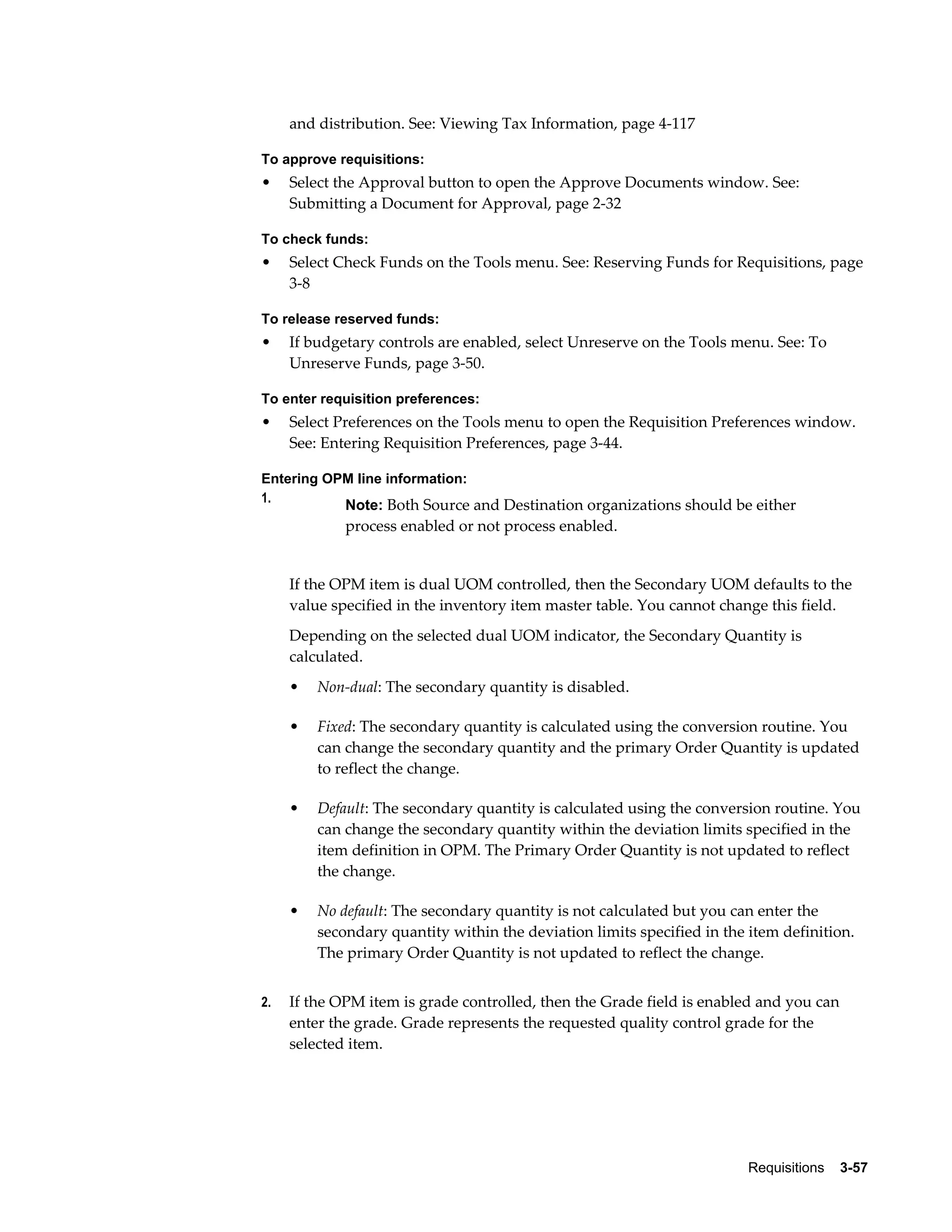 and distribution. See: Viewing Tax Information, page 4-117

To approve requisitions:
•    Select the Approval button to open the Approve Documents window. See:
     Submitting a Document for Approval, page 2-32

To check funds:
•    Select Check Funds on the Tools menu. See: Reserving Funds for Requisitions, page
     3-8

To release reserved funds:
•    If budgetary controls are enabled, select Unreserve on the Tools menu. See: To
     Unreserve Funds, page 3-50.

To enter requisition preferences:
•    Select Preferences on the Tools menu to open the Requisition Preferences window.
     See: Entering Requisition Preferences, page 3-44.

Entering OPM line information:
1.
             Note: Both Source and Destination organizations should be either
             process enabled or not process enabled.


     If the OPM item is dual UOM controlled, then the Secondary UOM defaults to the
     value specified in the inventory item master table. You cannot change this field.
     Depending on the selected dual UOM indicator, the Secondary Quantity is
     calculated.
     •   Non-dual: The secondary quantity is disabled.

     •   Fixed: The secondary quantity is calculated using the conversion routine. You
         can change the secondary quantity and the primary Order Quantity is updated
         to reflect the change.

     •   Default: The secondary quantity is calculated using the conversion routine. You
         can change the secondary quantity within the deviation limits specified in the
         item definition in OPM. The Primary Order Quantity is not updated to reflect
         the change.

     •   No default: The secondary quantity is not calculated but you can enter the
         secondary quantity within the deviation limits specified in the item definition.
         The primary Order Quantity is not updated to reflect the change.


2.   If the OPM item is grade controlled, then the Grade field is enabled and you can
     enter the grade. Grade represents the requested quality control grade for the
     selected item.




                                                                         Requisitions    3-57
 