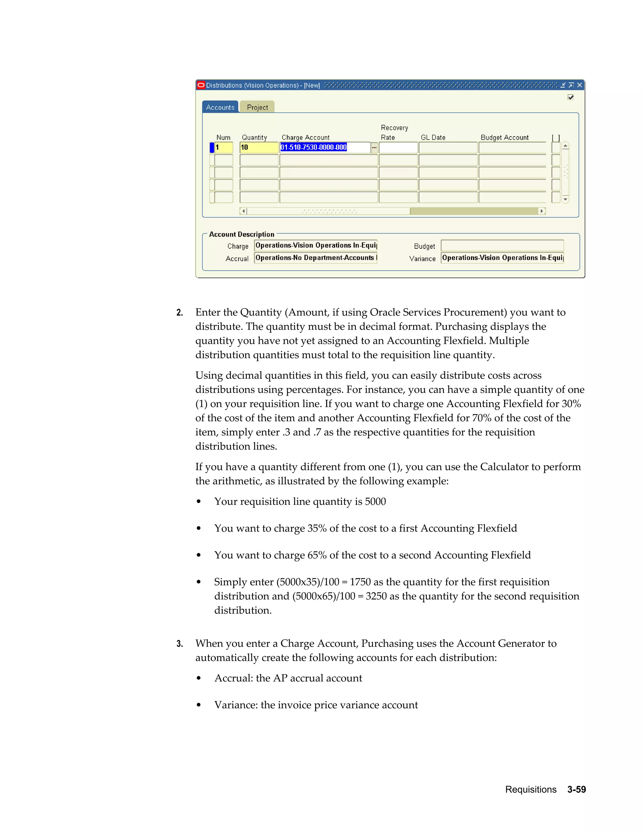 2.   Enter the Quantity (Amount, if using Oracle Services Procurement) you want to
     distribute. The quantity must be in decimal format. Purchasing displays the
     quantity you have not yet assigned to an Accounting Flexfield. Multiple
     distribution quantities must total to the requisition line quantity.
     Using decimal quantities in this field, you can easily distribute costs across
     distributions using percentages. For instance, you can have a simple quantity of one
     (1) on your requisition line. If you want to charge one Accounting Flexfield for 30%
     of the cost of the item and another Accounting Flexfield for 70% of the cost of the
     item, simply enter .3 and .7 as the respective quantities for the requisition
     distribution lines.
     If you have a quantity different from one (1), you can use the Calculator to perform
     the arithmetic, as illustrated by the following example:
     •   Your requisition line quantity is 5000

     •   You want to charge 35% of the cost to a first Accounting Flexfield

     •   You want to charge 65% of the cost to a second Accounting Flexfield

     •   Simply enter (5000x35)/100 = 1750 as the quantity for the first requisition
         distribution and (5000x65)/100 = 3250 as the quantity for the second requisition
         distribution.


3.   When you enter a Charge Account, Purchasing uses the Account Generator to
     automatically create the following accounts for each distribution:
     •   Accrual: the AP accrual account

     •   Variance: the invoice price variance account




                                                                        Requisitions    3-59
 