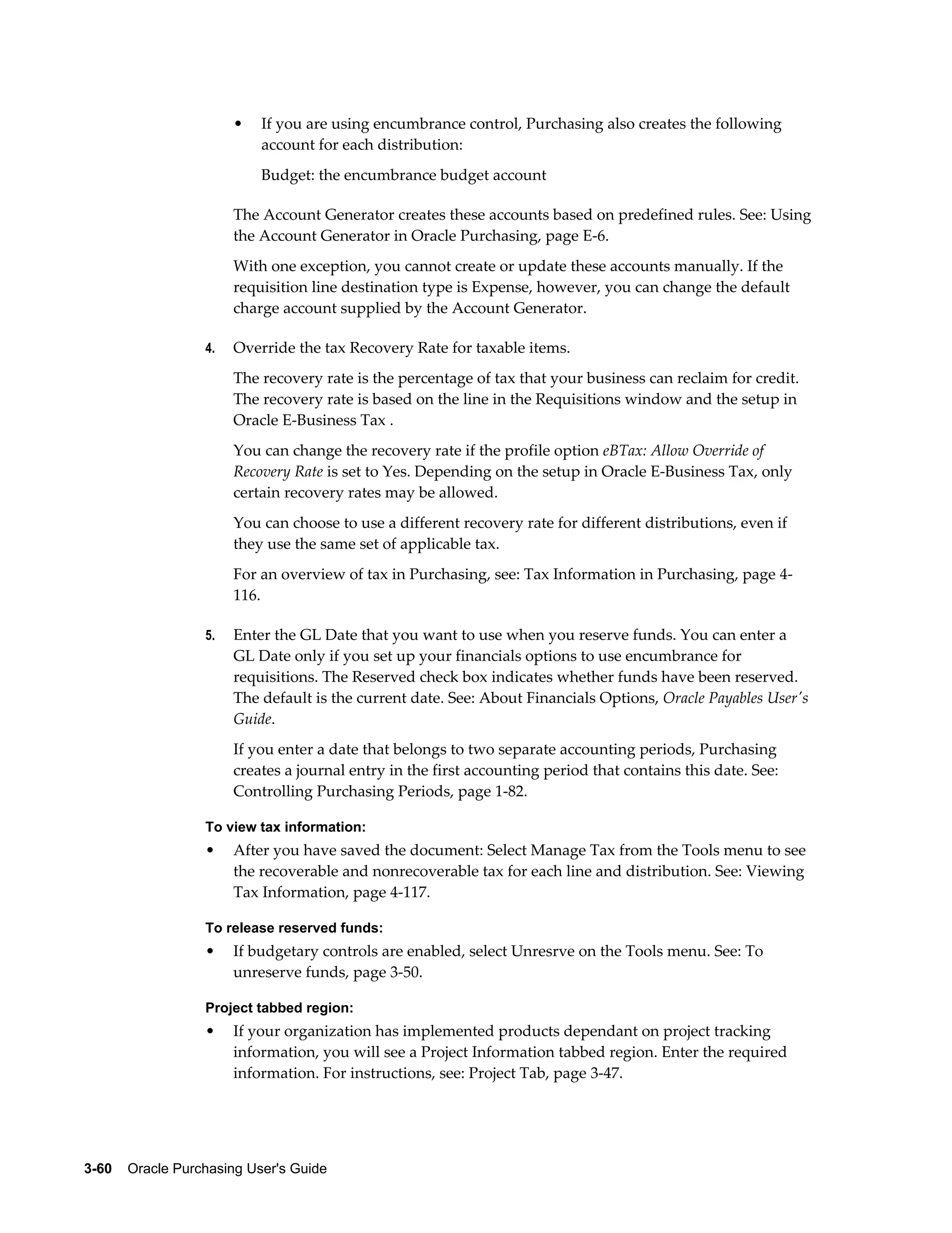 •   If you are using encumbrance control, Purchasing also creates the following
                           account for each distribution:
                           Budget: the encumbrance budget account

                       The Account Generator creates these accounts based on predefined rules. See: Using
                       the Account Generator in Oracle Purchasing, page E-6.
                       With one exception, you cannot create or update these accounts manually. If the
                       requisition line destination type is Expense, however, you can change the default
                       charge account supplied by the Account Generator.

                  4.   Override the tax Recovery Rate for taxable items.
                       The recovery rate is the percentage of tax that your business can reclaim for credit.
                       The recovery rate is based on the line in the Requisitions window and the setup in
                       Oracle E-Business Tax .
                       You can change the recovery rate if the profile option eBTax: Allow Override of
                       Recovery Rate is set to Yes. Depending on the setup in Oracle E-Business Tax, only
                       certain recovery rates may be allowed.
                       You can choose to use a different recovery rate for different distributions, even if
                       they use the same set of applicable tax.
                       For an overview of tax in Purchasing, see: Tax Information in Purchasing, page 4-
                       116.

                  5.   Enter the GL Date that you want to use when you reserve funds. You can enter a
                       GL Date only if you set up your financials options to use encumbrance for
                       requisitions. The Reserved check box indicates whether funds have been reserved.
                       The default is the current date. See: About Financials Options, Oracle Payables User's
                       Guide.
                       If you enter a date that belongs to two separate accounting periods, Purchasing
                       creates a journal entry in the first accounting period that contains this date. See:
                       Controlling Purchasing Periods, page 1-82.

                  To view tax information:
                  •    After you have saved the document: Select Manage Tax from the Tools menu to see
                       the recoverable and nonrecoverable tax for each line and distribution. See: Viewing
                       Tax Information, page 4-117.

                  To release reserved funds:
                  •    If budgetary controls are enabled, select Unresrve on the Tools menu. See: To
                       unreserve funds, page 3-50.

                  Project tabbed region:
                  •    If your organization has implemented products dependant on project tracking
                       information, you will see a Project Information tabbed region. Enter the required
                       information. For instructions, see: Project Tab, page 3-47.




3-60    Oracle Purchasing User's Guide
 