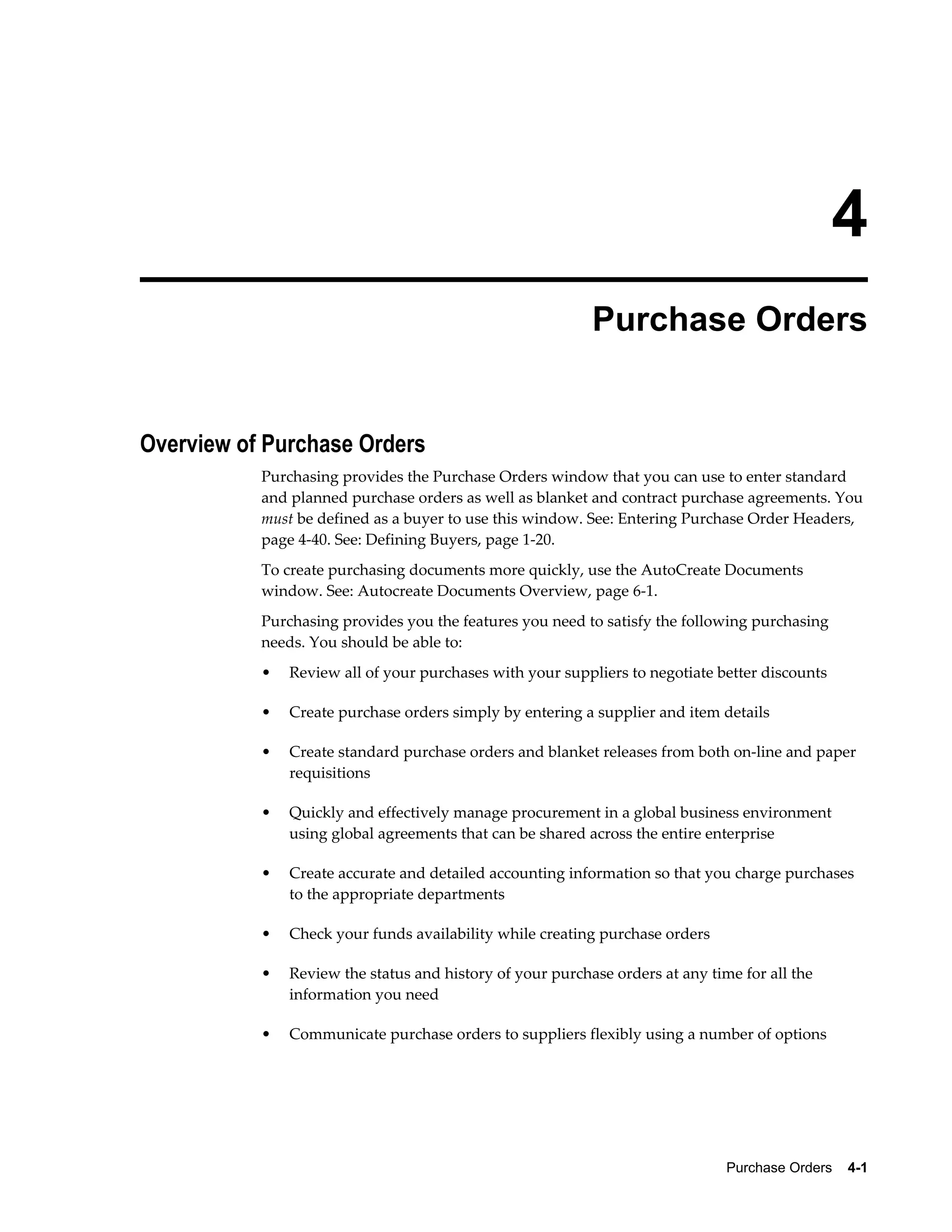 4
                                                           Purchase Orders


Overview of Purchase Orders
           Purchasing provides the Purchase Orders window that you can use to enter standard
           and planned purchase orders as well as blanket and contract purchase agreements. You
           must be defined as a buyer to use this window. See: Entering Purchase Order Headers,
           page 4-40. See: Defining Buyers, page 1-20.
           To create purchasing documents more quickly, use the AutoCreate Documents
           window. See: Autocreate Documents Overview, page 6-1.
           Purchasing provides you the features you need to satisfy the following purchasing
           needs. You should be able to:
           •   Review all of your purchases with your suppliers to negotiate better discounts

           •   Create purchase orders simply by entering a supplier and item details

           •   Create standard purchase orders and blanket releases from both on-line and paper
               requisitions

           •   Quickly and effectively manage procurement in a global business environment
               using global agreements that can be shared across the entire enterprise

           •   Create accurate and detailed accounting information so that you charge purchases
               to the appropriate departments

           •   Check your funds availability while creating purchase orders

           •   Review the status and history of your purchase orders at any time for all the
               information you need

           •   Communicate purchase orders to suppliers flexibly using a number of options




                                                                               Purchase Orders    4-1
 