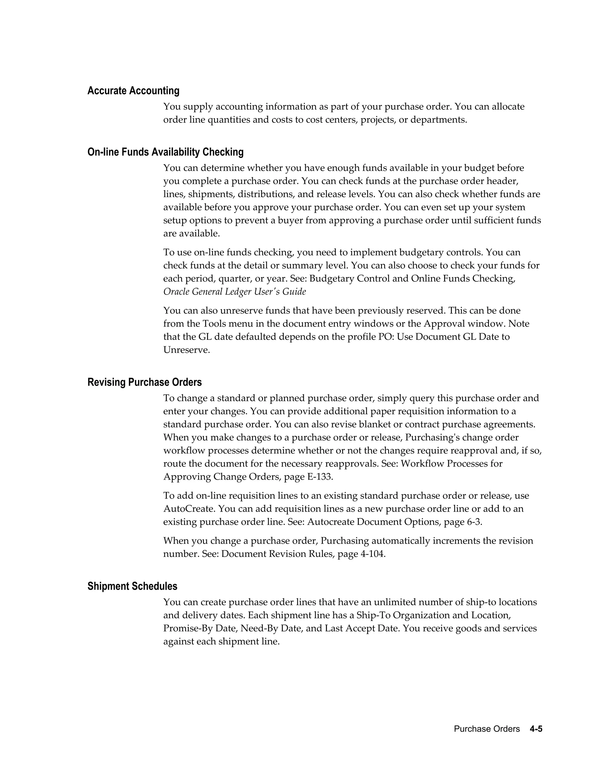 Accurate Accounting
                You supply accounting information as part of your purchase order. You can allocate
                order line quantities and costs to cost centers, projects, or departments.


On-line Funds Availability Checking
                You can determine whether you have enough funds available in your budget before
                you complete a purchase order. You can check funds at the purchase order header,
                lines, shipments, distributions, and release levels. You can also check whether funds are
                available before you approve your purchase order. You can even set up your system
                setup options to prevent a buyer from approving a purchase order until sufficient funds
                are available.
                To use on-line funds checking, you need to implement budgetary controls. You can
                check funds at the detail or summary level. You can also choose to check your funds for
                each period, quarter, or year. See: Budgetary Control and Online Funds Checking,
                Oracle General Ledger User's Guide
                You can also unreserve funds that have been previously reserved. This can be done
                from the Tools menu in the document entry windows or the Approval window. Note
                that the GL date defaulted depends on the profile PO: Use Document GL Date to
                Unreserve.


Revising Purchase Orders
                To change a standard or planned purchase order, simply query this purchase order and
                enter your changes. You can provide additional paper requisition information to a
                standard purchase order. You can also revise blanket or contract purchase agreements.
                When you make changes to a purchase order or release, Purchasing's change order
                workflow processes determine whether or not the changes require reapproval and, if so,
                route the document for the necessary reapprovals. See: Workflow Processes for
                Approving Change Orders, page E-133.
                To add on-line requisition lines to an existing standard purchase order or release, use
                AutoCreate. You can add requisition lines as a new purchase order line or add to an
                existing purchase order line. See: Autocreate Document Options, page 6-3.
                When you change a purchase order, Purchasing automatically increments the revision
                number. See: Document Revision Rules, page 4-104.


Shipment Schedules
                You can create purchase order lines that have an unlimited number of ship-to locations
                and delivery dates. Each shipment line has a Ship-To Organization and Location,
                Promise-By Date, Need-By Date, and Last Accept Date. You receive goods and services
                against each shipment line.




                                                                                     Purchase Orders    4-5
 