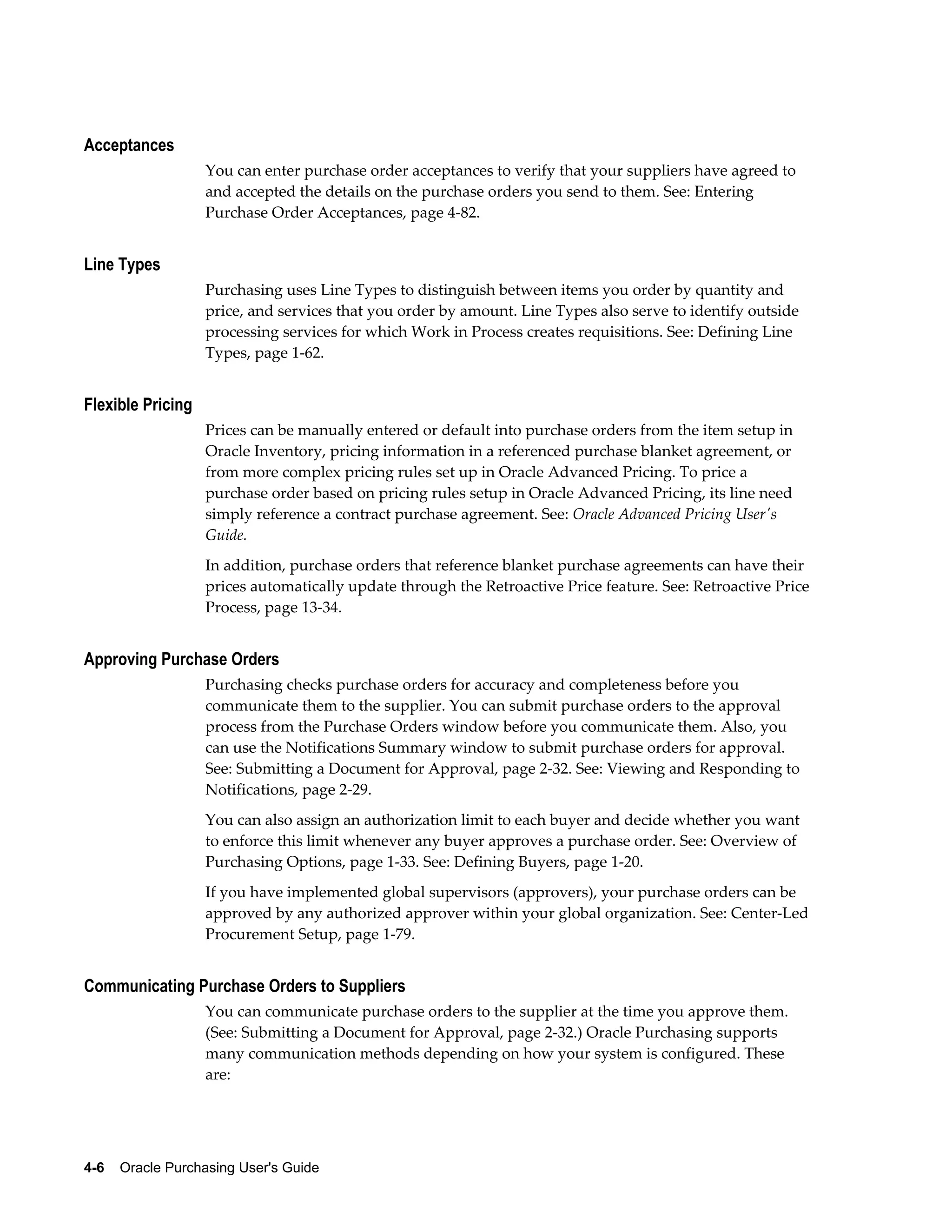 Acceptances
                   You can enter purchase order acceptances to verify that your suppliers have agreed to
                   and accepted the details on the purchase orders you send to them. See: Entering
                   Purchase Order Acceptances, page 4-82.


Line Types
                   Purchasing uses Line Types to distinguish between items you order by quantity and
                   price, and services that you order by amount. Line Types also serve to identify outside
                   processing services for which Work in Process creates requisitions. See: Defining Line
                   Types, page 1-62.


Flexible Pricing
                   Prices can be manually entered or default into purchase orders from the item setup in
                   Oracle Inventory, pricing information in a referenced purchase blanket agreement, or
                   from more complex pricing rules set up in Oracle Advanced Pricing. To price a
                   purchase order based on pricing rules setup in Oracle Advanced Pricing, its line need
                   simply reference a contract purchase agreement. See: Oracle Advanced Pricing User's
                   Guide.
                   In addition, purchase orders that reference blanket purchase agreements can have their
                   prices automatically update through the Retroactive Price feature. See: Retroactive Price
                   Process, page 13-34.


Approving Purchase Orders
                   Purchasing checks purchase orders for accuracy and completeness before you
                   communicate them to the supplier. You can submit purchase orders to the approval
                   process from the Purchase Orders window before you communicate them. Also, you
                   can use the Notifications Summary window to submit purchase orders for approval.
                   See: Submitting a Document for Approval, page 2-32. See: Viewing and Responding to
                   Notifications, page 2-29.
                   You can also assign an authorization limit to each buyer and decide whether you want
                   to enforce this limit whenever any buyer approves a purchase order. See: Overview of
                   Purchasing Options, page 1-33. See: Defining Buyers, page 1-20.
                   If you have implemented global supervisors (approvers), your purchase orders can be
                   approved by any authorized approver within your global organization. See: Center-Led
                   Procurement Setup, page 1-79.


Communicating Purchase Orders to Suppliers
                   You can communicate purchase orders to the supplier at the time you approve them.
                   (See: Submitting a Document for Approval, page 2-32.) Oracle Purchasing supports
                   many communication methods depending on how your system is configured. These
                   are:




4-6    Oracle Purchasing User's Guide
 