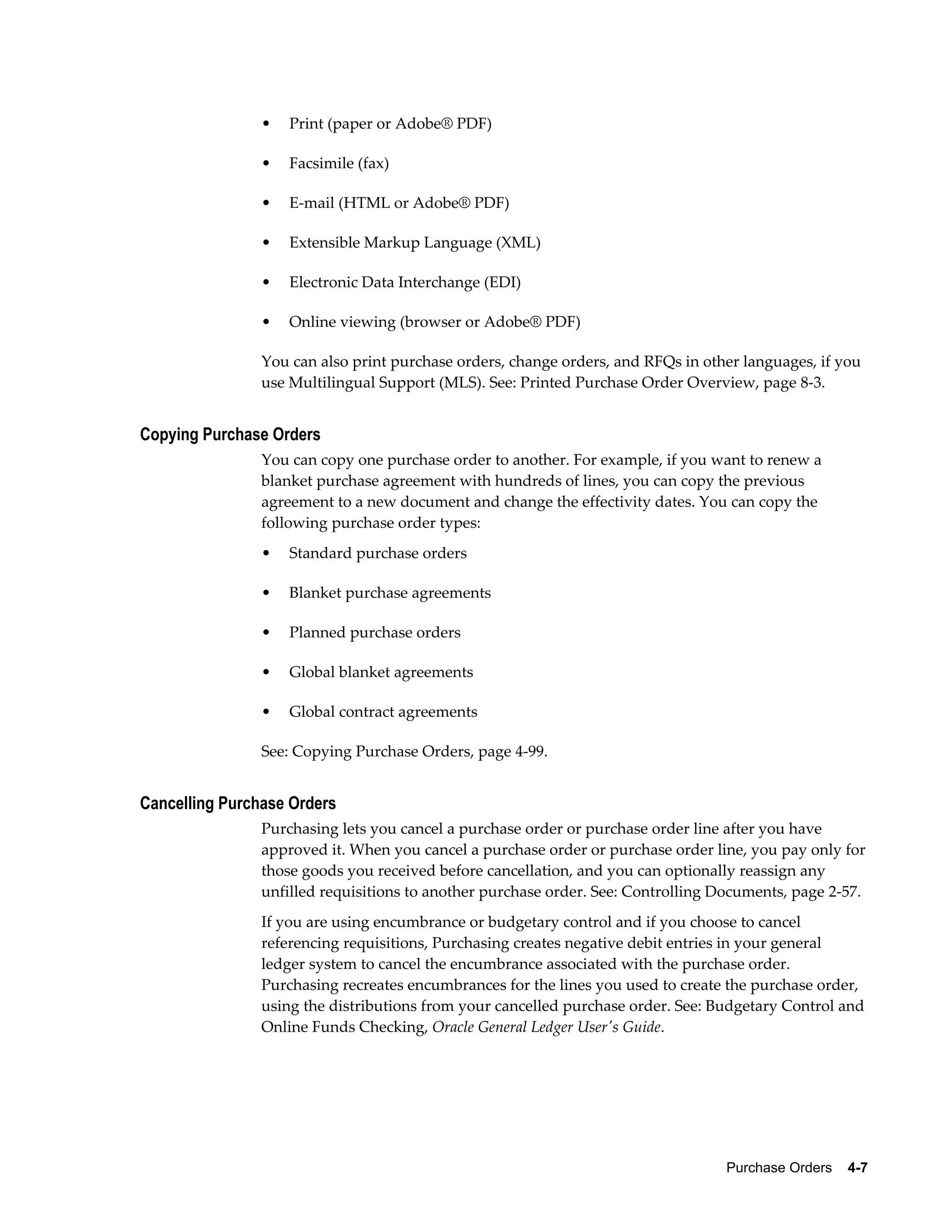 •   Print (paper or Adobe® PDF)

                •   Facsimile (fax)

                •   E-mail (HTML or Adobe® PDF)

                •   Extensible Markup Language (XML)

                •   Electronic Data Interchange (EDI)

                •   Online viewing (browser or Adobe® PDF)

                You can also print purchase orders, change orders, and RFQs in other languages, if you
                use Multilingual Support (MLS). See: Printed Purchase Order Overview, page 8-3.


Copying Purchase Orders
                You can copy one purchase order to another. For example, if you want to renew a
                blanket purchase agreement with hundreds of lines, you can copy the previous
                agreement to a new document and change the effectivity dates. You can copy the
                following purchase order types:
                •   Standard purchase orders

                •   Blanket purchase agreements

                •   Planned purchase orders

                •   Global blanket agreements

                •   Global contract agreements

                See: Copying Purchase Orders, page 4-99.


Cancelling Purchase Orders
                Purchasing lets you cancel a purchase order or purchase order line after you have
                approved it. When you cancel a purchase order or purchase order line, you pay only for
                those goods you received before cancellation, and you can optionally reassign any
                unfilled requisitions to another purchase order. See: Controlling Documents, page 2-57.
                If you are using encumbrance or budgetary control and if you choose to cancel
                referencing requisitions, Purchasing creates negative debit entries in your general
                ledger system to cancel the encumbrance associated with the purchase order.
                Purchasing recreates encumbrances for the lines you used to create the purchase order,
                using the distributions from your cancelled purchase order. See: Budgetary Control and
                Online Funds Checking, Oracle General Ledger User's Guide.




                                                                                  Purchase Orders    4-7
 