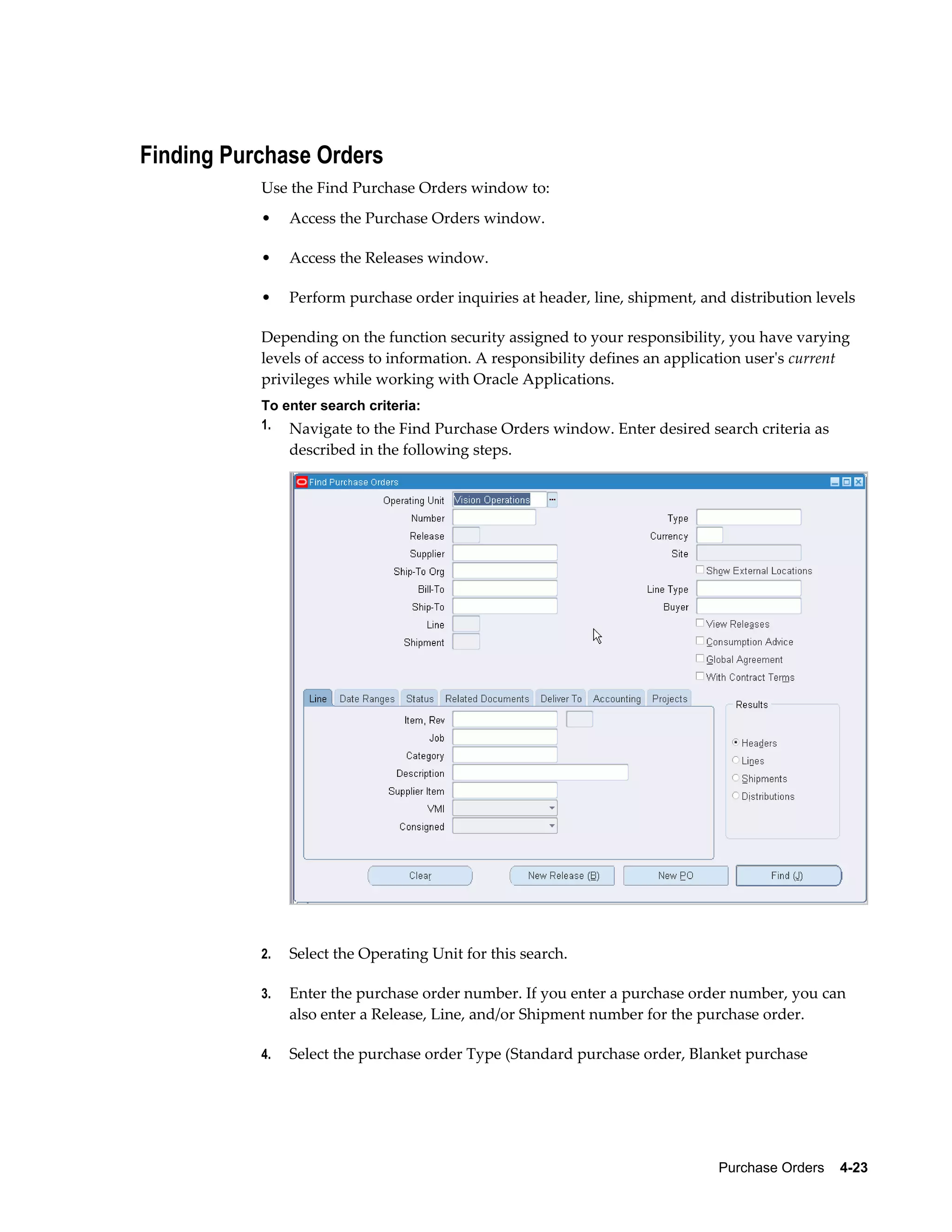 Finding Purchase Orders
           Use the Find Purchase Orders window to:
           •    Access the Purchase Orders window.

           •    Access the Releases window.

           •    Perform purchase order inquiries at header, line, shipment, and distribution levels

           Depending on the function security assigned to your responsibility, you have varying
           levels of access to information. A responsibility defines an application user's current
           privileges while working with Oracle Applications.
           To enter search criteria:
           1. Navigate to the Find Purchase Orders window. Enter desired search criteria as
                described in the following steps.




           2.   Select the Operating Unit for this search.

           3.   Enter the purchase order number. If you enter a purchase order number, you can
                also enter a Release, Line, and/or Shipment number for the purchase order.

           4.   Select the purchase order Type (Standard purchase order, Blanket purchase




                                                                              Purchase Orders    4-23
 
