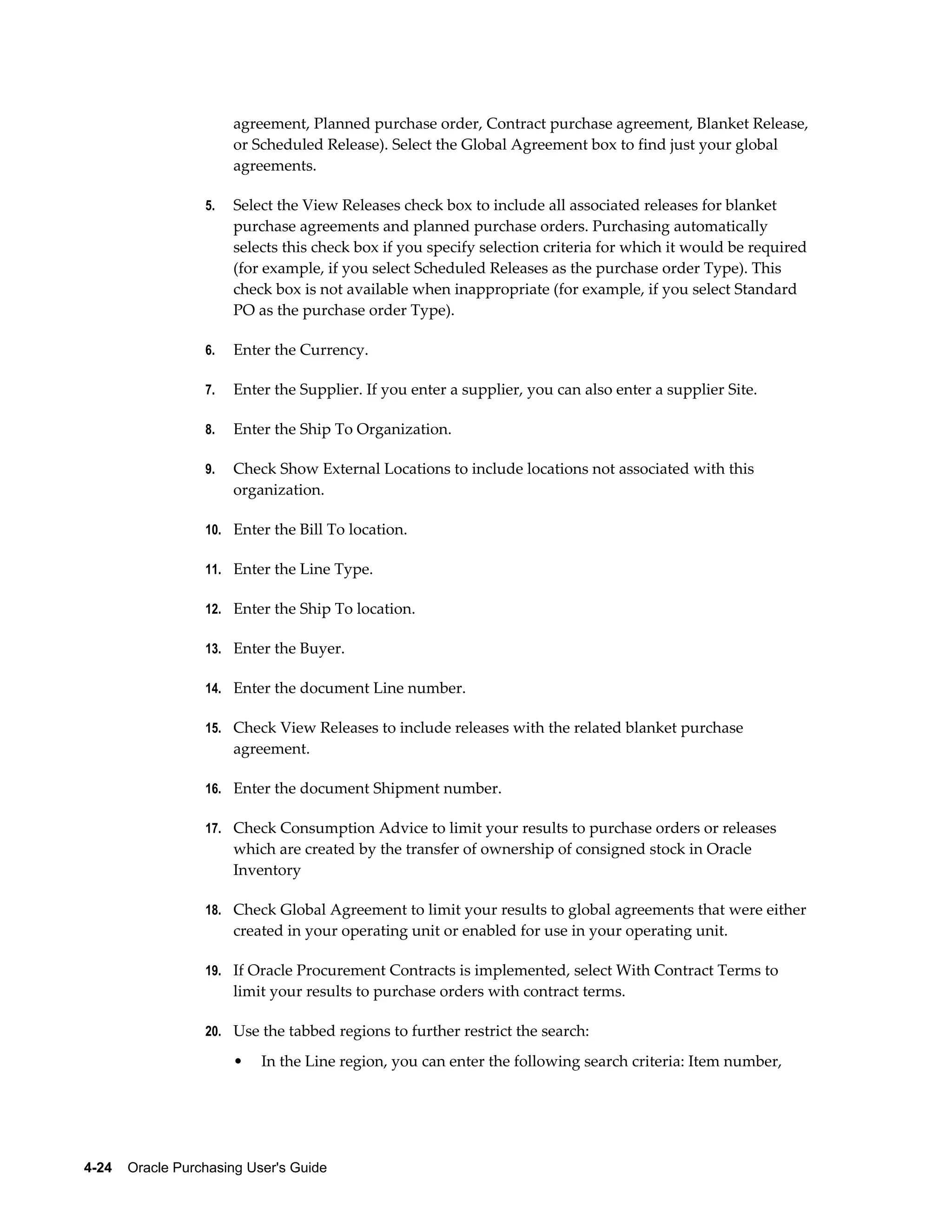 agreement, Planned purchase order, Contract purchase agreement, Blanket Release,
                       or Scheduled Release). Select the Global Agreement box to find just your global
                       agreements.

                  5.   Select the View Releases check box to include all associated releases for blanket
                       purchase agreements and planned purchase orders. Purchasing automatically
                       selects this check box if you specify selection criteria for which it would be required
                       (for example, if you select Scheduled Releases as the purchase order Type). This
                       check box is not available when inappropriate (for example, if you select Standard
                       PO as the purchase order Type).

                  6.   Enter the Currency.

                  7.   Enter the Supplier. If you enter a supplier, you can also enter a supplier Site.

                  8.   Enter the Ship To Organization.

                  9.   Check Show External Locations to include locations not associated with this
                       organization.

                  10. Enter the Bill To location.

                  11. Enter the Line Type.

                  12. Enter the Ship To location.

                  13. Enter the Buyer.

                  14. Enter the document Line number.

                  15. Check View Releases to include releases with the related blanket purchase
                       agreement.

                  16. Enter the document Shipment number.

                  17. Check Consumption Advice to limit your results to purchase orders or releases
                       which are created by the transfer of ownership of consigned stock in Oracle
                       Inventory

                  18. Check Global Agreement to limit your results to global agreements that were either
                       created in your operating unit or enabled for use in your operating unit.

                  19. If Oracle Procurement Contracts is implemented, select With Contract Terms to
                       limit your results to purchase orders with contract terms.

                  20. Use the tabbed regions to further restrict the search:

                       •   In the Line region, you can enter the following search criteria: Item number,




4-24    Oracle Purchasing User's Guide
 