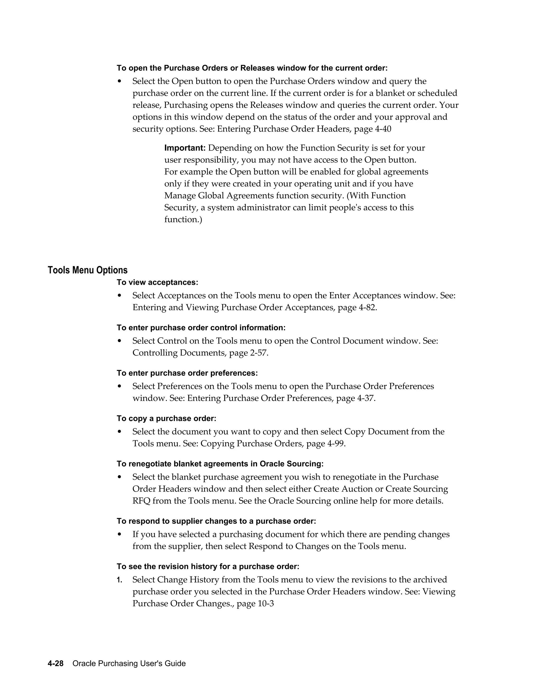 To open the Purchase Orders or Releases window for the current order:
                  •    Select the Open button to open the Purchase Orders window and query the
                       purchase order on the current line. If the current order is for a blanket or scheduled
                       release, Purchasing opens the Releases window and queries the current order. Your
                       options in this window depend on the status of the order and your approval and
                       security options. See: Entering Purchase Order Headers, page 4-40

                                Important: Depending on how the Function Security is set for your
                                user responsibility, you may not have access to the Open button.
                                For example the Open button will be enabled for global agreements
                                only if they were created in your operating unit and if you have
                                Manage Global Agreements function security. (With Function
                                Security, a system administrator can limit people's access to this
                                function.)




Tools Menu Options
                  To view acceptances:
                  •    Select Acceptances on the Tools menu to open the Enter Acceptances window. See:
                       Entering and Viewing Purchase Order Acceptances, page 4-82.

                  To enter purchase order control information:
                  •    Select Control on the Tools menu to open the Control Document window. See:
                       Controlling Documents, page 2-57.

                  To enter purchase order preferences:
                  •    Select Preferences on the Tools menu to open the Purchase Order Preferences
                       window. See: Entering Purchase Order Preferences, page 4-37.

                  To copy a purchase order:
                  •    Select the document you want to copy and then select Copy Document from the
                       Tools menu. See: Copying Purchase Orders, page 4-99.

                  To renegotiate blanket agreements in Oracle Sourcing:
                  •    Select the blanket purchase agreement you wish to renegotiate in the Purchase
                       Order Headers window and then select either Create Auction or Create Sourcing
                       RFQ from the Tools menu. See the Oracle Sourcing online help for more details.

                  To respond to supplier changes to a purchase order:
                  •    If you have selected a purchasing document for which there are pending changes
                       from the supplier, then select Respond to Changes on the Tools menu.

                  To see the revision history for a purchase order:
                  1.   Select Change History from the Tools menu to view the revisions to the archived
                       purchase order you selected in the Purchase Order Headers window. See: Viewing
                       Purchase Order Changes., page 10-3




4-28    Oracle Purchasing User's Guide
 