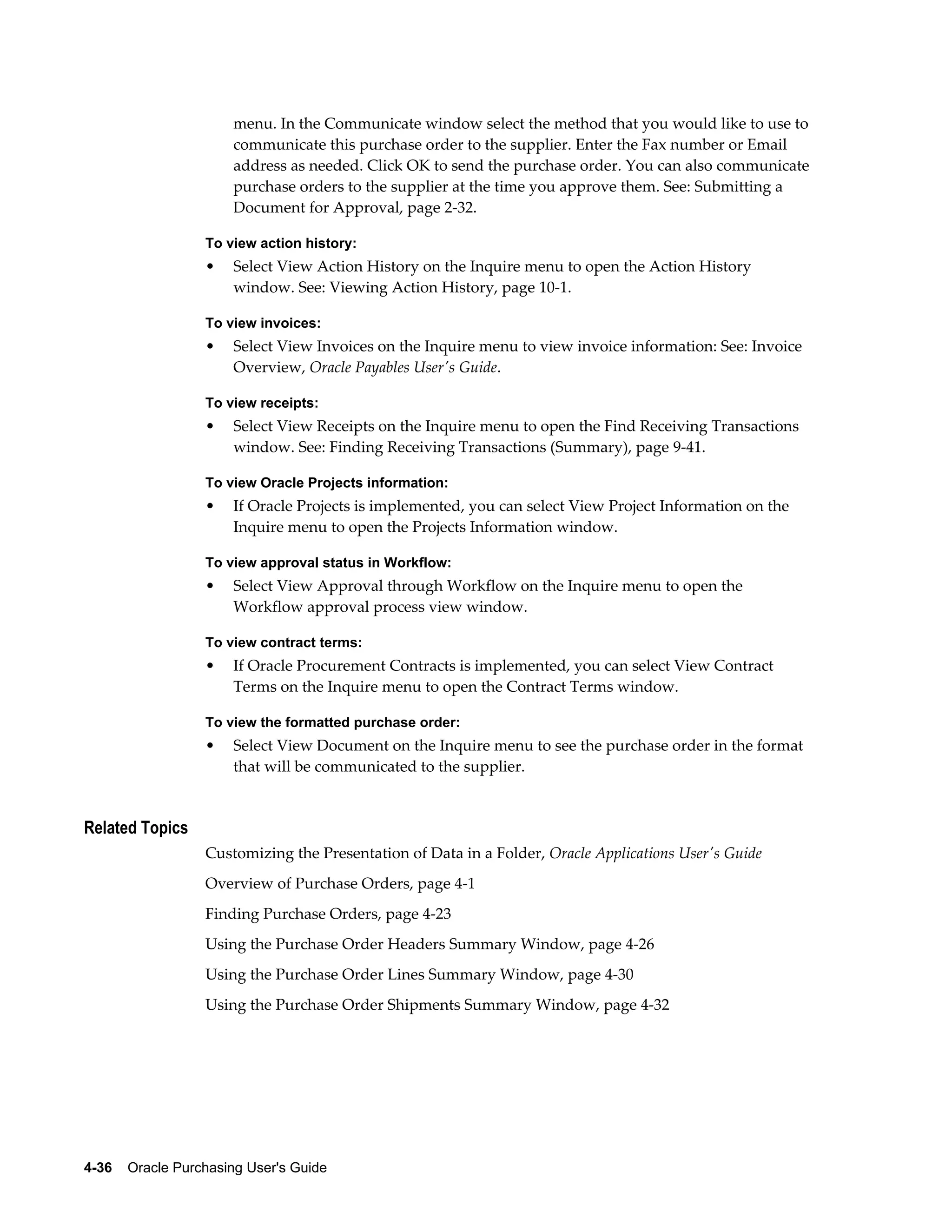 menu. In the Communicate window select the method that you would like to use to
                       communicate this purchase order to the supplier. Enter the Fax number or Email
                       address as needed. Click OK to send the purchase order. You can also communicate
                       purchase orders to the supplier at the time you approve them. See: Submitting a
                       Document for Approval, page 2-32.

                  To view action history:
                  •    Select View Action History on the Inquire menu to open the Action History
                       window. See: Viewing Action History, page 10-1.

                  To view invoices:
                  •    Select View Invoices on the Inquire menu to view invoice information: See: Invoice
                       Overview, Oracle Payables User's Guide.

                  To view receipts:
                  •    Select View Receipts on the Inquire menu to open the Find Receiving Transactions
                       window. See: Finding Receiving Transactions (Summary), page 9-41.

                  To view Oracle Projects information:
                  •    If Oracle Projects is implemented, you can select View Project Information on the
                       Inquire menu to open the Projects Information window.

                  To view approval status in Workflow:
                  •    Select View Approval through Workflow on the Inquire menu to open the
                       Workflow approval process view window.

                  To view contract terms:
                  •    If Oracle Procurement Contracts is implemented, you can select View Contract
                       Terms on the Inquire menu to open the Contract Terms window.

                  To view the formatted purchase order:
                  •    Select View Document on the Inquire menu to see the purchase order in the format
                       that will be communicated to the supplier.


Related Topics
                  Customizing the Presentation of Data in a Folder, Oracle Applications User's Guide
                  Overview of Purchase Orders, page 4-1
                  Finding Purchase Orders, page 4-23
                  Using the Purchase Order Headers Summary Window, page 4-26
                  Using the Purchase Order Lines Summary Window, page 4-30
                  Using the Purchase Order Shipments Summary Window, page 4-32




4-36    Oracle Purchasing User's Guide
 