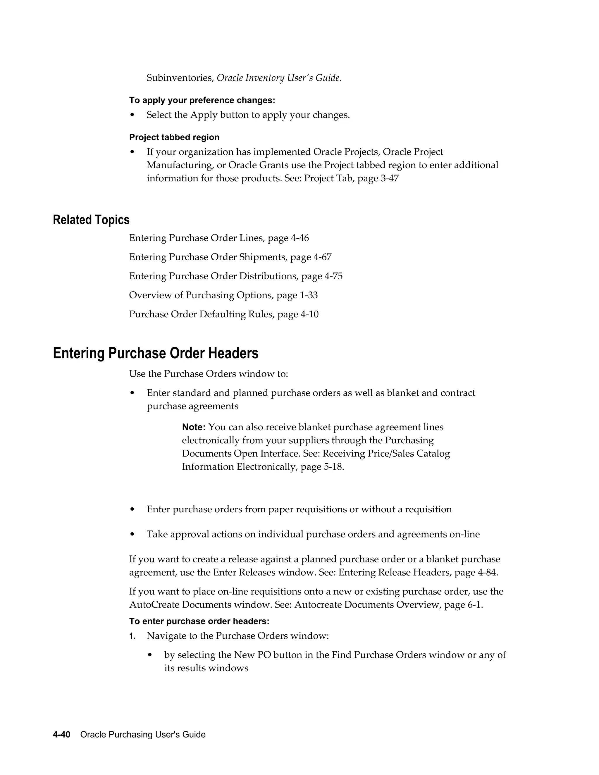 Subinventories, Oracle Inventory User's Guide.

                  To apply your preference changes:
                  •    Select the Apply button to apply your changes.

                  Project tabbed region
                  •    If your organization has implemented Oracle Projects, Oracle Project
                       Manufacturing, or Oracle Grants use the Project tabbed region to enter additional
                       information for those products. See: Project Tab, page 3-47



Related Topics
                  Entering Purchase Order Lines, page 4-46
                  Entering Purchase Order Shipments, page 4-67
                  Entering Purchase Order Distributions, page 4-75
                  Overview of Purchasing Options, page 1-33
                  Purchase Order Defaulting Rules, page 4-10



Entering Purchase Order Headers
                  Use the Purchase Orders window to:
                  •    Enter standard and planned purchase orders as well as blanket and contract
                       purchase agreements

                                Note: You can also receive blanket purchase agreement lines
                                electronically from your suppliers through the Purchasing
                                Documents Open Interface. See: Receiving Price/Sales Catalog
                                Information Electronically, page 5-18.



                  •    Enter purchase orders from paper requisitions or without a requisition

                  •    Take approval actions on individual purchase orders and agreements on-line

                  If you want to create a release against a planned purchase order or a blanket purchase
                  agreement, use the Enter Releases window. See: Entering Release Headers, page 4-84.
                  If you want to place on-line requisitions onto a new or existing purchase order, use the
                  AutoCreate Documents window. See: Autocreate Documents Overview, page 6-1.
                  To enter purchase order headers:
                  1.   Navigate to the Purchase Orders window:
                       •   by selecting the New PO button in the Find Purchase Orders window or any of
                           its results windows




4-40    Oracle Purchasing User's Guide
 