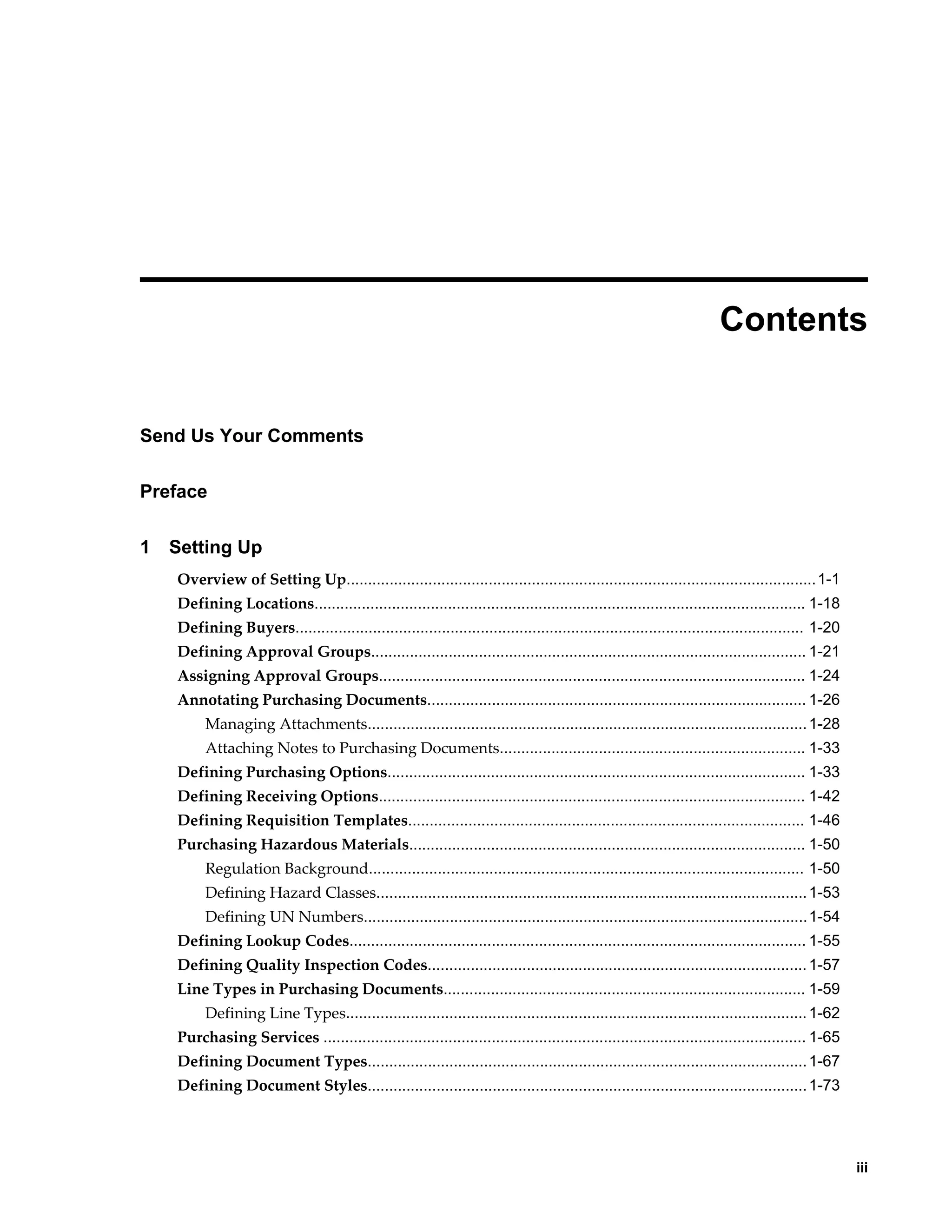  
                                                                                                                    Contents


Send Us Your Comments

Preface

1   Setting Up
    Overview of Setting Up............................................................................................................. 1-1
    Defining Locations.................................................................................................................. 1-18
    Defining Buyers...................................................................................................................... 1-20
    Defining Approval Groups..................................................................................................... 1-21
    Assigning Approval Groups................................................................................................... 1-24
    Annotating Purchasing Documents........................................................................................ 1-26
         Managing Attachments...................................................................................................... 1-28
         Attaching Notes to Purchasing Documents....................................................................... 1-33
    Defining Purchasing Options................................................................................................. 1-33
    Defining Receiving Options................................................................................................... 1-42
    Defining Requisition Templates............................................................................................ 1-46
    Purchasing Hazardous Materials............................................................................................ 1-50
         Regulation Background..................................................................................................... 1-50
         Defining Hazard Classes.................................................................................................... 1-53
         Defining UN Numbers....................................................................................................... 1-54
    Defining Lookup Codes.......................................................................................................... 1-55
    Defining Quality Inspection Codes........................................................................................ 1-57
    Line Types in Purchasing Documents.................................................................................... 1-59
         Defining Line Types........................................................................................................... 1-62
    Purchasing Services ................................................................................................................ 1-65
    Defining Document Types...................................................................................................... 1-67
    Defining Document Styles...................................................................................................... 1-73




                                                                                                                                                     iii
 