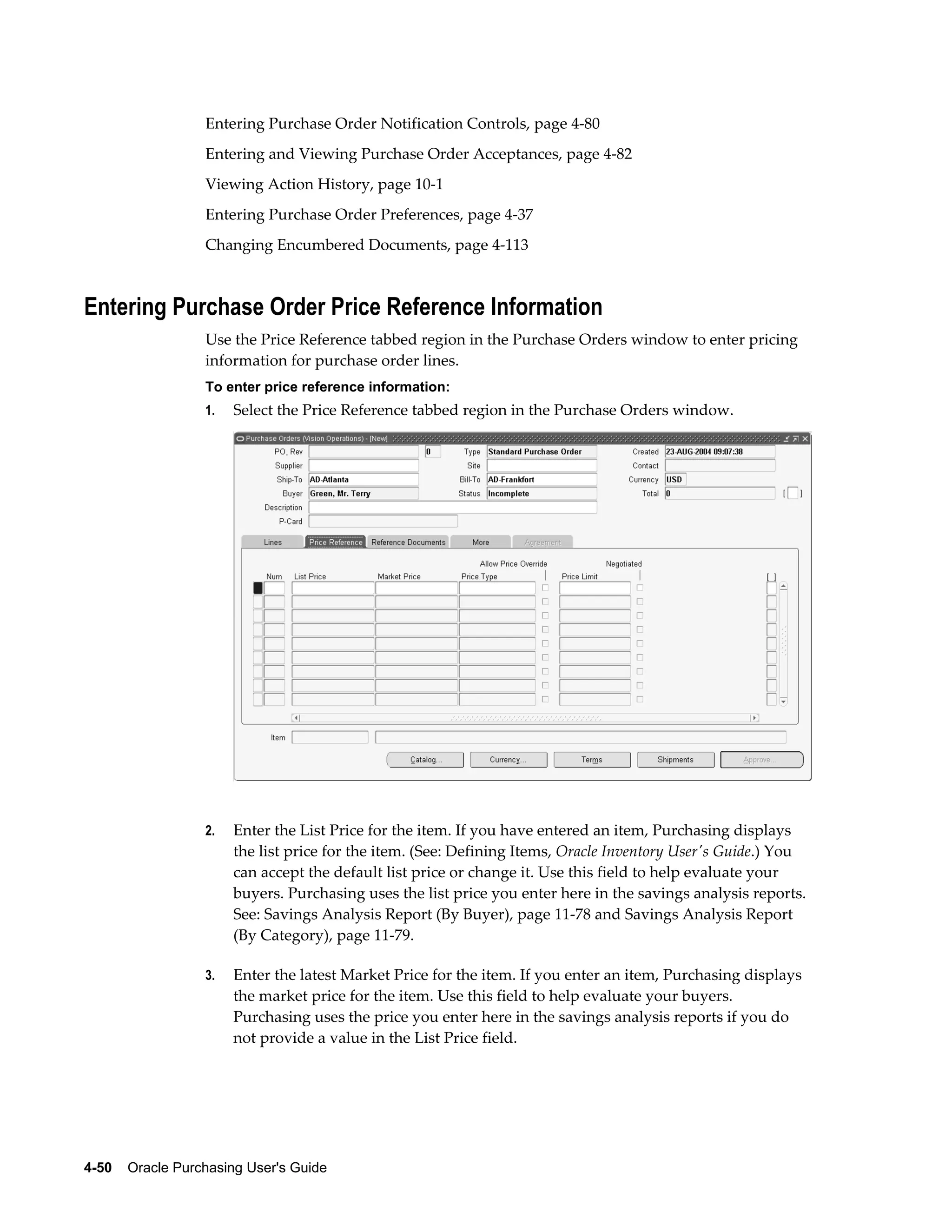 Entering Purchase Order Notification Controls, page 4-80
                  Entering and Viewing Purchase Order Acceptances, page 4-82
                  Viewing Action History, page 10-1
                  Entering Purchase Order Preferences, page 4-37
                  Changing Encumbered Documents, page 4-113



Entering Purchase Order Price Reference Information
                  Use the Price Reference tabbed region in the Purchase Orders window to enter pricing
                  information for purchase order lines.
                  To enter price reference information:
                  1.   Select the Price Reference tabbed region in the Purchase Orders window.




                  2.   Enter the List Price for the item. If you have entered an item, Purchasing displays
                       the list price for the item. (See: Defining Items, Oracle Inventory User's Guide.) You
                       can accept the default list price or change it. Use this field to help evaluate your
                       buyers. Purchasing uses the list price you enter here in the savings analysis reports.
                       See: Savings Analysis Report (By Buyer), page 11-78 and Savings Analysis Report
                       (By Category), page 11-79.

                  3.   Enter the latest Market Price for the item. If you enter an item, Purchasing displays
                       the market price for the item. Use this field to help evaluate your buyers.
                       Purchasing uses the price you enter here in the savings analysis reports if you do
                       not provide a value in the List Price field.




4-50    Oracle Purchasing User's Guide
 