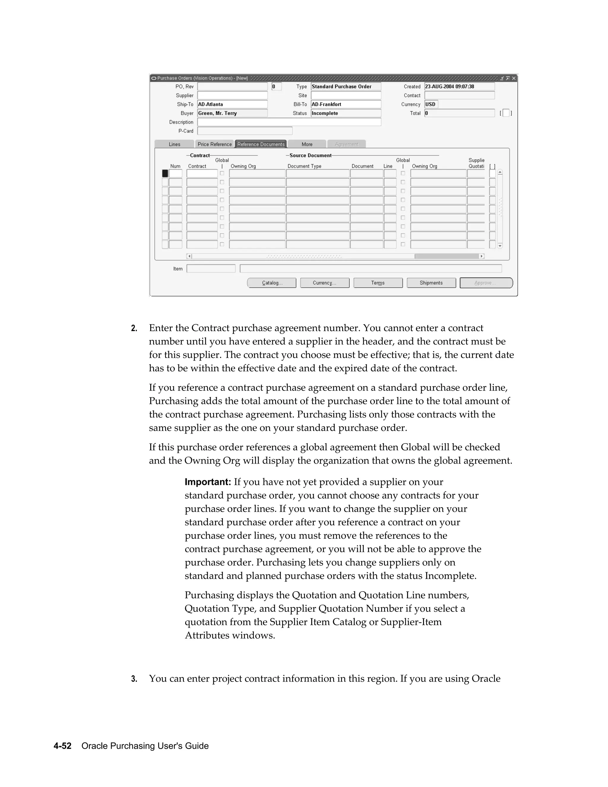 2.   Enter the Contract purchase agreement number. You cannot enter a contract
                       number until you have entered a supplier in the header, and the contract must be
                       for this supplier. The contract you choose must be effective; that is, the current date
                       has to be within the effective date and the expired date of the contract.
                       If you reference a contract purchase agreement on a standard purchase order line,
                       Purchasing adds the total amount of the purchase order line to the total amount of
                       the contract purchase agreement. Purchasing lists only those contracts with the
                       same supplier as the one on your standard purchase order.
                       If this purchase order references a global agreement then Global will be checked
                       and the Owning Org will display the organization that owns the global agreement.

                                Important: If you have not yet provided a supplier on your
                                standard purchase order, you cannot choose any contracts for your
                                purchase order lines. If you want to change the supplier on your
                                standard purchase order after you reference a contract on your
                                purchase order lines, you must remove the references to the
                                contract purchase agreement, or you will not be able to approve the
                                purchase order. Purchasing lets you change suppliers only on
                                standard and planned purchase orders with the status Incomplete.
                                Purchasing displays the Quotation and Quotation Line numbers,
                                Quotation Type, and Supplier Quotation Number if you select a
                                quotation from the Supplier Item Catalog or Supplier-Item
                                Attributes windows.



                  3.   You can enter project contract information in this region. If you are using Oracle




4-52    Oracle Purchasing User's Guide
 