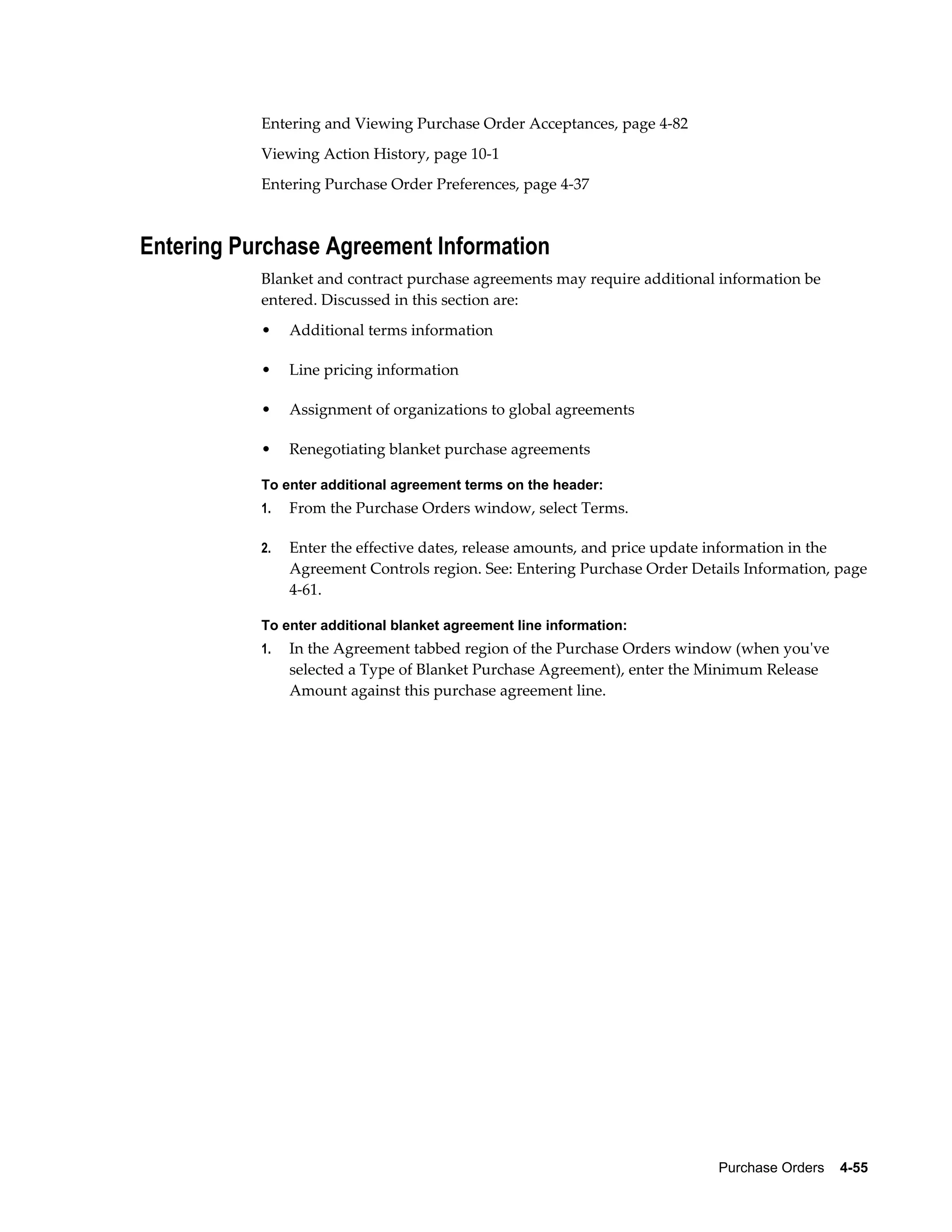 Entering and Viewing Purchase Order Acceptances, page 4-82
           Viewing Action History, page 10-1
           Entering Purchase Order Preferences, page 4-37



Entering Purchase Agreement Information
           Blanket and contract purchase agreements may require additional information be
           entered. Discussed in this section are:
           •    Additional terms information

           •    Line pricing information

           •    Assignment of organizations to global agreements

           •    Renegotiating blanket purchase agreements

           To enter additional agreement terms on the header:
           1.   From the Purchase Orders window, select Terms.

           2.   Enter the effective dates, release amounts, and price update information in the
                Agreement Controls region. See: Entering Purchase Order Details Information, page
                4-61.

           To enter additional blanket agreement line information:
           1.   In the Agreement tabbed region of the Purchase Orders window (when you've
                selected a Type of Blanket Purchase Agreement), enter the Minimum Release
                Amount against this purchase agreement line.




                                                                            Purchase Orders    4-55
 