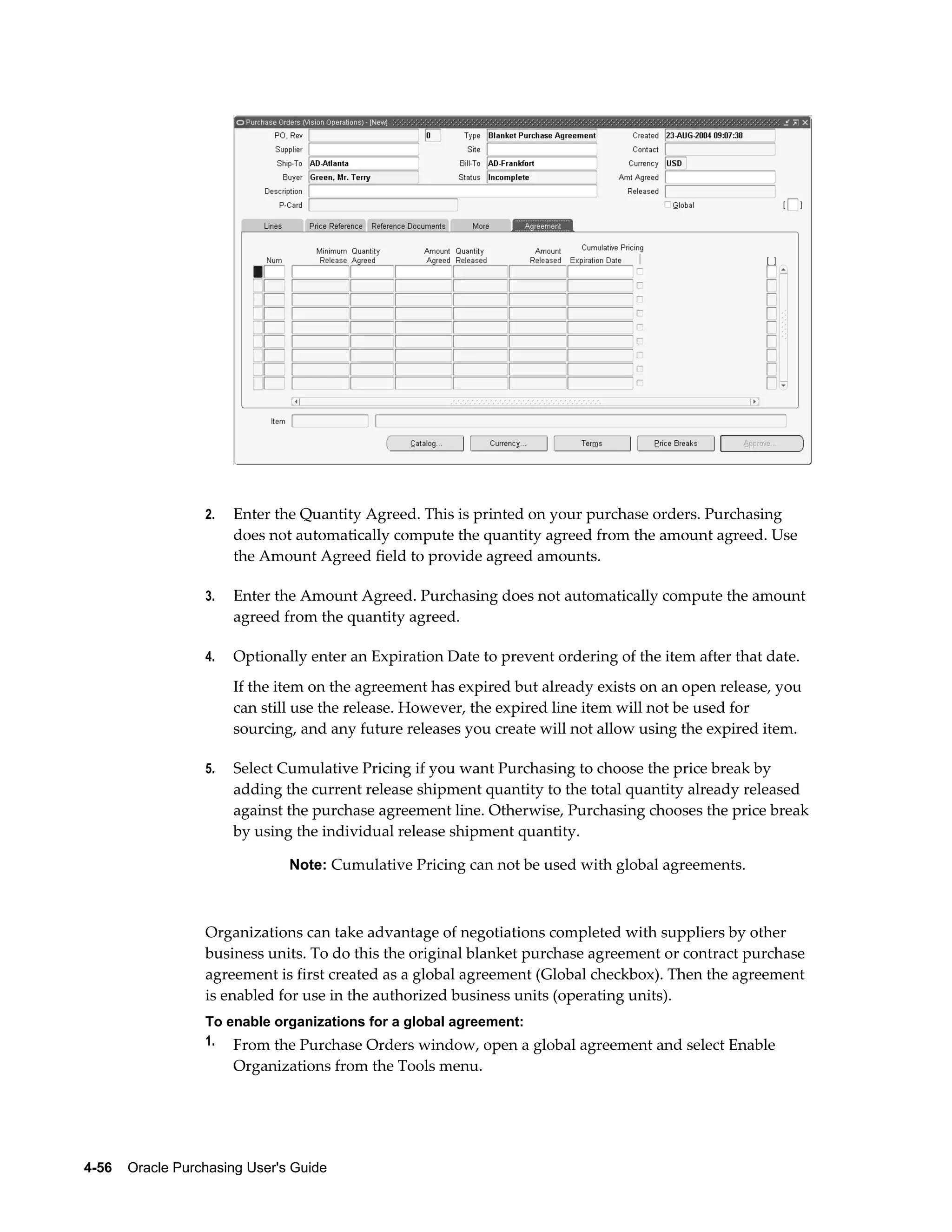 2.   Enter the Quantity Agreed. This is printed on your purchase orders. Purchasing
                       does not automatically compute the quantity agreed from the amount agreed. Use
                       the Amount Agreed field to provide agreed amounts.

                  3.   Enter the Amount Agreed. Purchasing does not automatically compute the amount
                       agreed from the quantity agreed.

                  4.   Optionally enter an Expiration Date to prevent ordering of the item after that date.
                       If the item on the agreement has expired but already exists on an open release, you
                       can still use the release. However, the expired line item will not be used for
                       sourcing, and any future releases you create will not allow using the expired item.

                  5.   Select Cumulative Pricing if you want Purchasing to choose the price break by
                       adding the current release shipment quantity to the total quantity already released
                       against the purchase agreement line. Otherwise, Purchasing chooses the price break
                       by using the individual release shipment quantity.

                                Note: Cumulative Pricing can not be used with global agreements.



                  Organizations can take advantage of negotiations completed with suppliers by other
                  business units. To do this the original blanket purchase agreement or contract purchase
                  agreement is first created as a global agreement (Global checkbox). Then the agreement
                  is enabled for use in the authorized business units (operating units).
                  To enable organizations for a global agreement:
                  1. From the Purchase Orders window, open a global agreement and select Enable
                       Organizations from the Tools menu.




4-56    Oracle Purchasing User's Guide
 