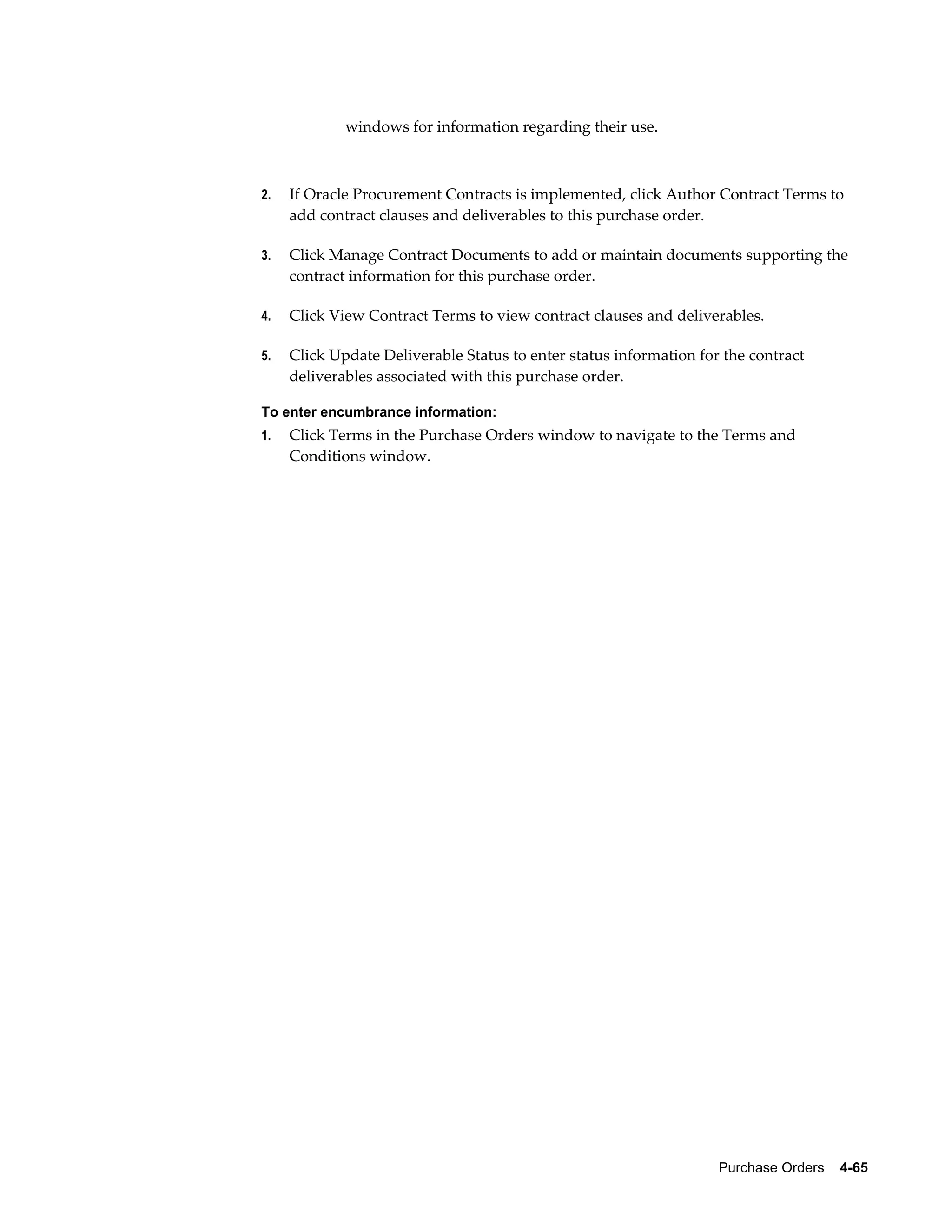 windows for information regarding their use.



2.   If Oracle Procurement Contracts is implemented, click Author Contract Terms to
     add contract clauses and deliverables to this purchase order.

3.   Click Manage Contract Documents to add or maintain documents supporting the
     contract information for this purchase order.

4.   Click View Contract Terms to view contract clauses and deliverables.

5.   Click Update Deliverable Status to enter status information for the contract
     deliverables associated with this purchase order.

To enter encumbrance information:
1.   Click Terms in the Purchase Orders window to navigate to the Terms and
     Conditions window.




                                                                    Purchase Orders    4-65
 
