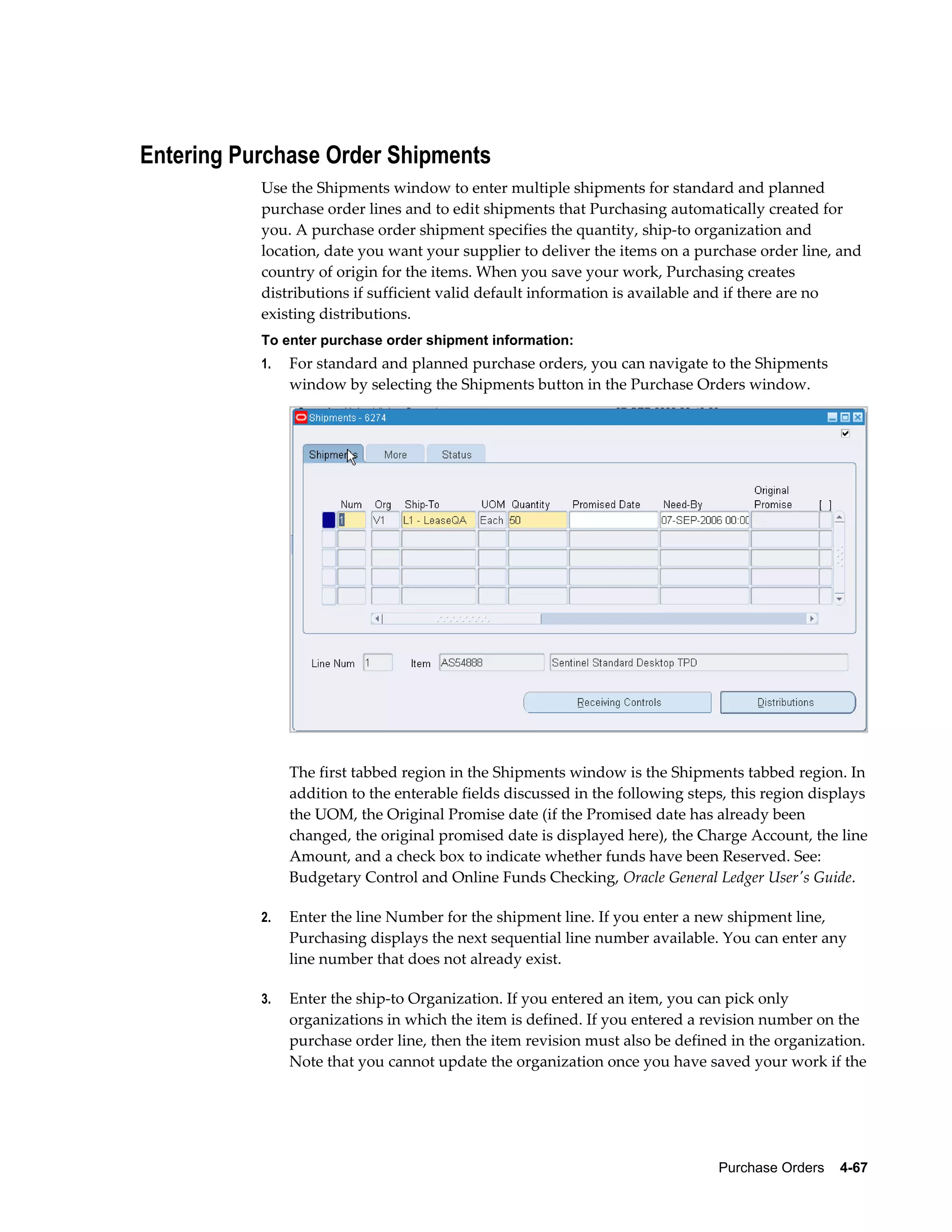 Entering Purchase Order Shipments
           Use the Shipments window to enter multiple shipments for standard and planned
           purchase order lines and to edit shipments that Purchasing automatically created for
           you. A purchase order shipment specifies the quantity, ship-to organization and
           location, date you want your supplier to deliver the items on a purchase order line, and
           country of origin for the items. When you save your work, Purchasing creates
           distributions if sufficient valid default information is available and if there are no
           existing distributions.
           To enter purchase order shipment information:
           1.   For standard and planned purchase orders, you can navigate to the Shipments
                window by selecting the Shipments button in the Purchase Orders window.




                The first tabbed region in the Shipments window is the Shipments tabbed region. In
                addition to the enterable fields discussed in the following steps, this region displays
                the UOM, the Original Promise date (if the Promised date has already been
                changed, the original promised date is displayed here), the Charge Account, the line
                Amount, and a check box to indicate whether funds have been Reserved. See:
                Budgetary Control and Online Funds Checking, Oracle General Ledger User's Guide.

           2.   Enter the line Number for the shipment line. If you enter a new shipment line,
                Purchasing displays the next sequential line number available. You can enter any
                line number that does not already exist.

           3.   Enter the ship-to Organization. If you entered an item, you can pick only
                organizations in which the item is defined. If you entered a revision number on the
                purchase order line, then the item revision must also be defined in the organization.
                Note that you cannot update the organization once you have saved your work if the




                                                                                Purchase Orders    4-67
 