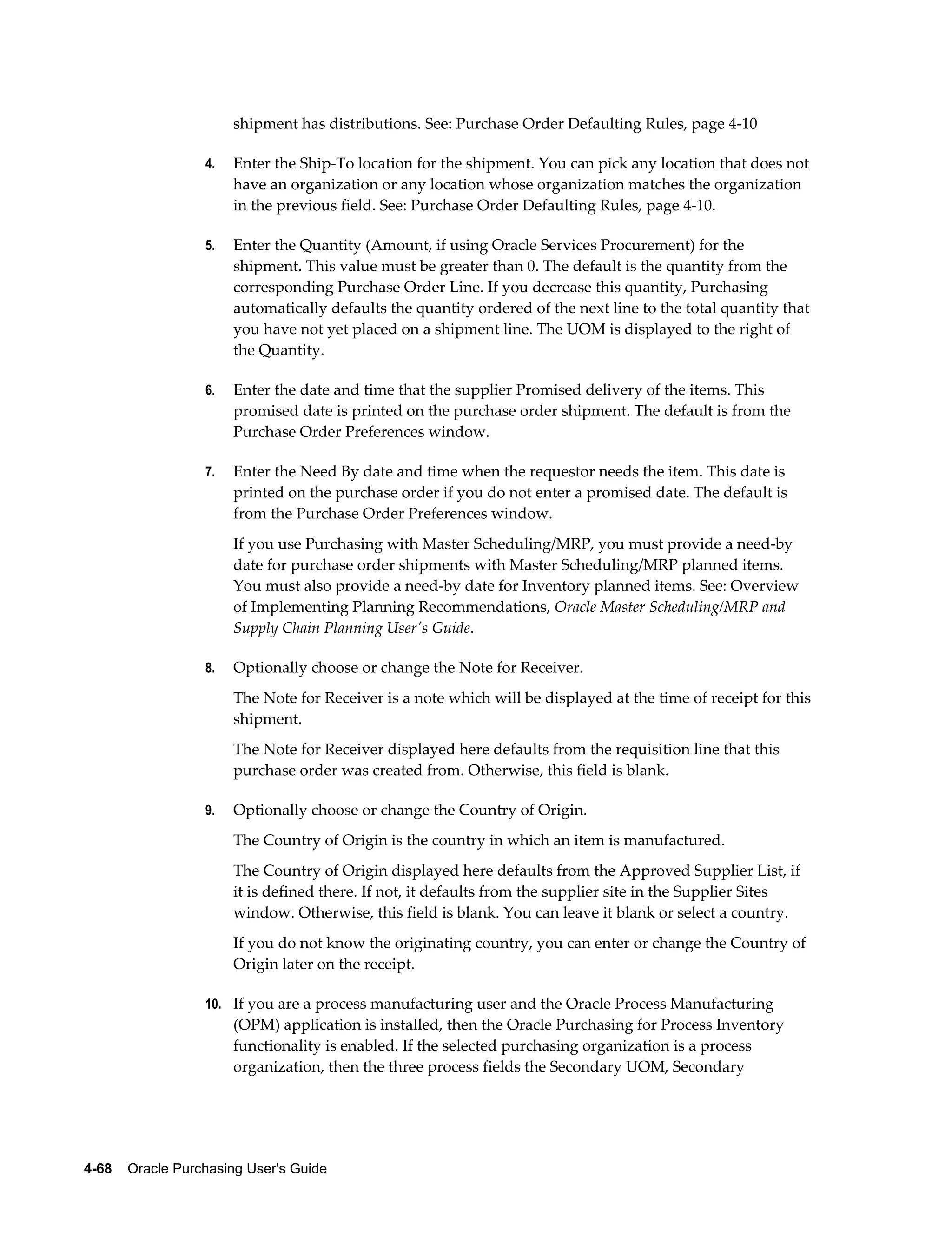 shipment has distributions. See: Purchase Order Defaulting Rules, page 4-10

                  4.   Enter the Ship-To location for the shipment. You can pick any location that does not
                       have an organization or any location whose organization matches the organization
                       in the previous field. See: Purchase Order Defaulting Rules, page 4-10.

                  5.   Enter the Quantity (Amount, if using Oracle Services Procurement) for the
                       shipment. This value must be greater than 0. The default is the quantity from the
                       corresponding Purchase Order Line. If you decrease this quantity, Purchasing
                       automatically defaults the quantity ordered of the next line to the total quantity that
                       you have not yet placed on a shipment line. The UOM is displayed to the right of
                       the Quantity.

                  6.   Enter the date and time that the supplier Promised delivery of the items. This
                       promised date is printed on the purchase order shipment. The default is from the
                       Purchase Order Preferences window.

                  7.   Enter the Need By date and time when the requestor needs the item. This date is
                       printed on the purchase order if you do not enter a promised date. The default is
                       from the Purchase Order Preferences window.
                       If you use Purchasing with Master Scheduling/MRP, you must provide a need-by
                       date for purchase order shipments with Master Scheduling/MRP planned items.
                       You must also provide a need-by date for Inventory planned items. See: Overview
                       of Implementing Planning Recommendations, Oracle Master Scheduling/MRP and
                       Supply Chain Planning User's Guide.

                  8.   Optionally choose or change the Note for Receiver.
                       The Note for Receiver is a note which will be displayed at the time of receipt for this
                       shipment.
                       The Note for Receiver displayed here defaults from the requisition line that this
                       purchase order was created from. Otherwise, this field is blank.

                  9.   Optionally choose or change the Country of Origin.
                       The Country of Origin is the country in which an item is manufactured.
                       The Country of Origin displayed here defaults from the Approved Supplier List, if
                       it is defined there. If not, it defaults from the supplier site in the Supplier Sites
                       window. Otherwise, this field is blank. You can leave it blank or select a country.
                       If you do not know the originating country, you can enter or change the Country of
                       Origin later on the receipt.

                  10. If you are a process manufacturing user and the Oracle Process Manufacturing
                       (OPM) application is installed, then the Oracle Purchasing for Process Inventory
                       functionality is enabled. If the selected purchasing organization is a process
                       organization, then the three process fields the Secondary UOM, Secondary




4-68    Oracle Purchasing User's Guide
 