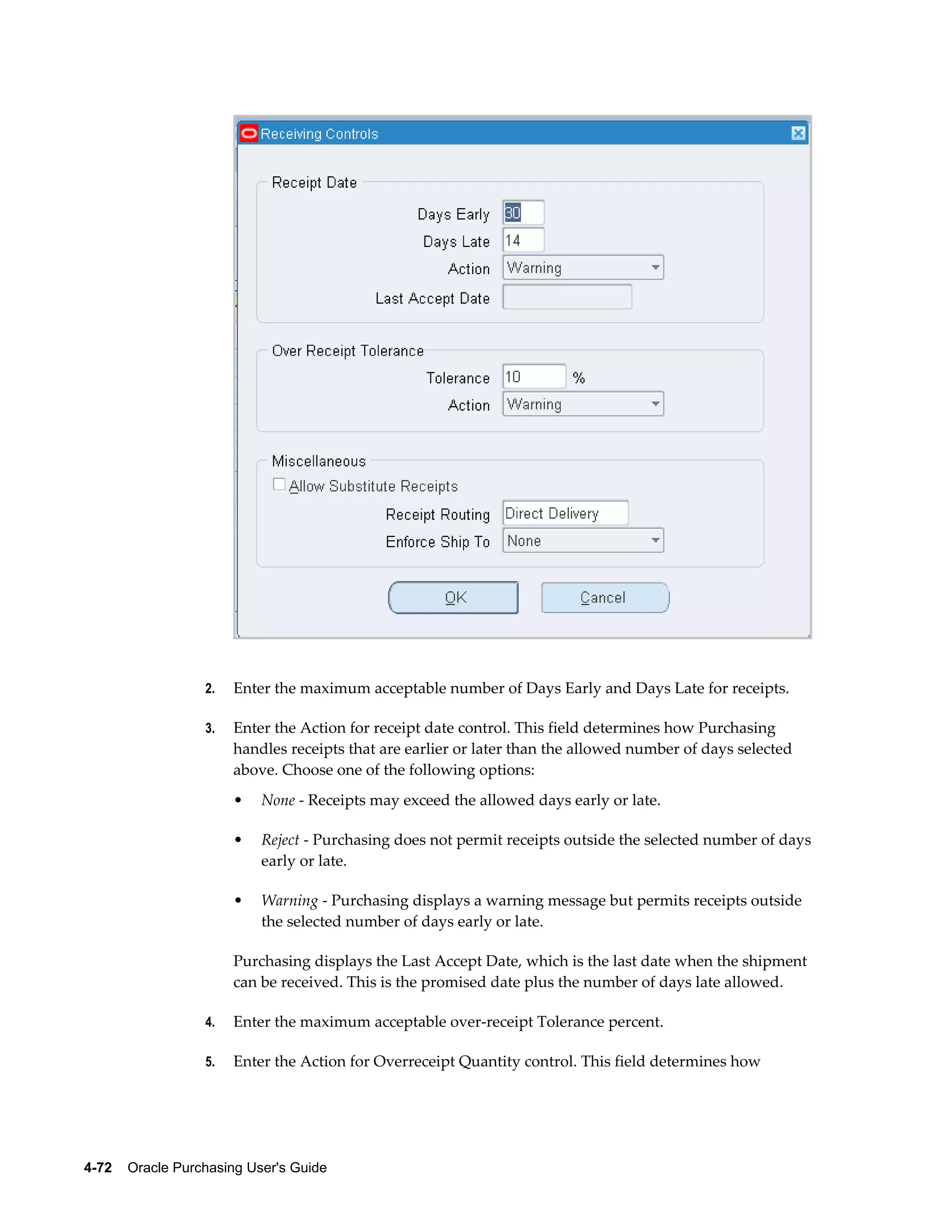 2.   Enter the maximum acceptable number of Days Early and Days Late for receipts.

                  3.   Enter the Action for receipt date control. This field determines how Purchasing
                       handles receipts that are earlier or later than the allowed number of days selected
                       above. Choose one of the following options:
                       •   None - Receipts may exceed the allowed days early or late.

                       •   Reject - Purchasing does not permit receipts outside the selected number of days
                           early or late.

                       •   Warning - Purchasing displays a warning message but permits receipts outside
                           the selected number of days early or late.

                       Purchasing displays the Last Accept Date, which is the last date when the shipment
                       can be received. This is the promised date plus the number of days late allowed.

                  4.   Enter the maximum acceptable over-receipt Tolerance percent.

                  5.   Enter the Action for Overreceipt Quantity control. This field determines how




4-72    Oracle Purchasing User's Guide
 