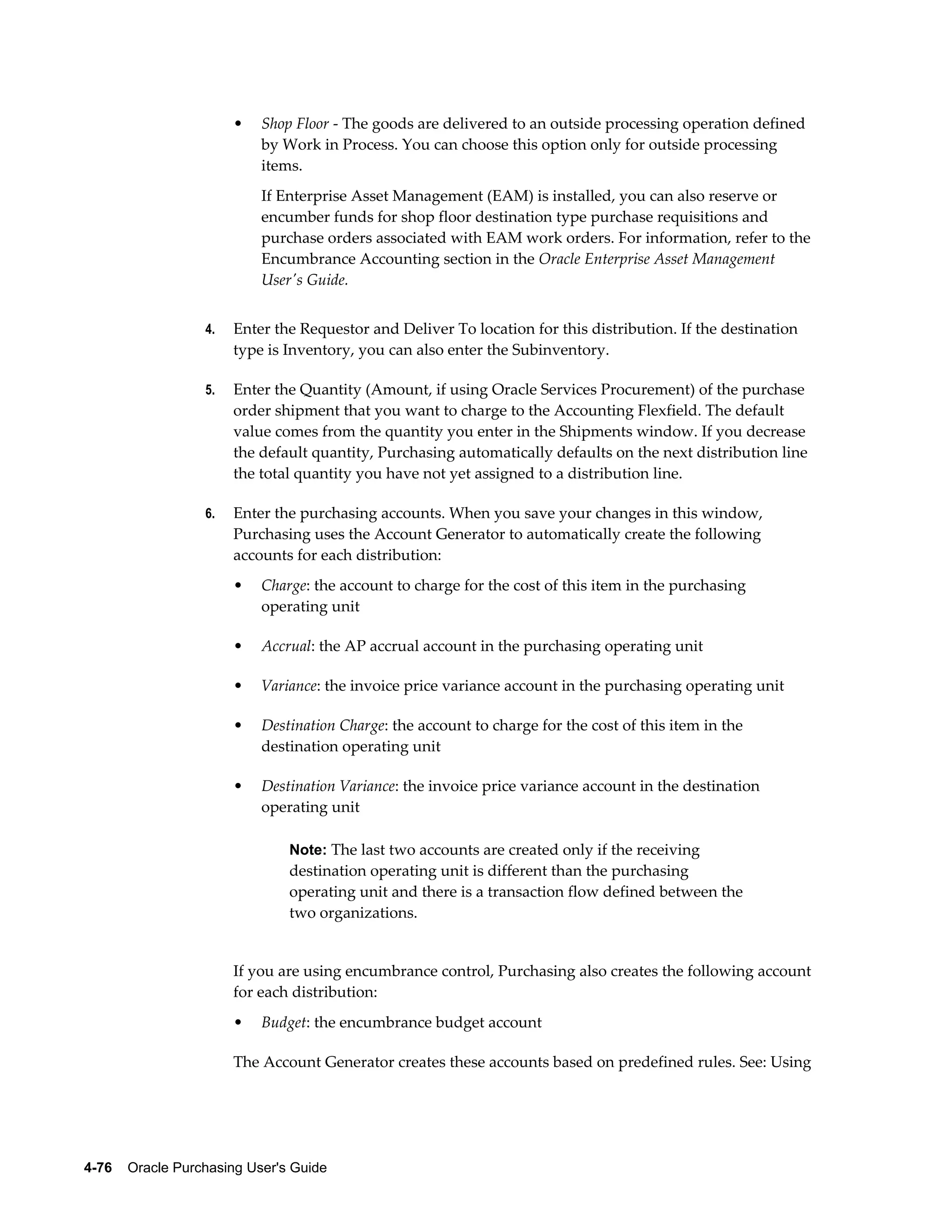 •   Shop Floor - The goods are delivered to an outside processing operation defined
                           by Work in Process. You can choose this option only for outside processing
                           items.
                           If Enterprise Asset Management (EAM) is installed, you can also reserve or
                           encumber funds for shop floor destination type purchase requisitions and
                           purchase orders associated with EAM work orders. For information, refer to the
                           Encumbrance Accounting section in the Oracle Enterprise Asset Management
                           User's Guide.


                  4.   Enter the Requestor and Deliver To location for this distribution. If the destination
                       type is Inventory, you can also enter the Subinventory.

                  5.   Enter the Quantity (Amount, if using Oracle Services Procurement) of the purchase
                       order shipment that you want to charge to the Accounting Flexfield. The default
                       value comes from the quantity you enter in the Shipments window. If you decrease
                       the default quantity, Purchasing automatically defaults on the next distribution line
                       the total quantity you have not yet assigned to a distribution line.

                  6.   Enter the purchasing accounts. When you save your changes in this window,
                       Purchasing uses the Account Generator to automatically create the following
                       accounts for each distribution:
                       •   Charge: the account to charge for the cost of this item in the purchasing
                           operating unit

                       •   Accrual: the AP accrual account in the purchasing operating unit

                       •   Variance: the invoice price variance account in the purchasing operating unit

                       •   Destination Charge: the account to charge for the cost of this item in the
                           destination operating unit

                       •   Destination Variance: the invoice price variance account in the destination
                           operating unit

                                Note: The last two accounts are created only if the receiving
                                destination operating unit is different than the purchasing
                                operating unit and there is a transaction flow defined between the
                                two organizations.


                       If you are using encumbrance control, Purchasing also creates the following account
                       for each distribution:
                       •   Budget: the encumbrance budget account

                       The Account Generator creates these accounts based on predefined rules. See: Using




4-76    Oracle Purchasing User's Guide
 