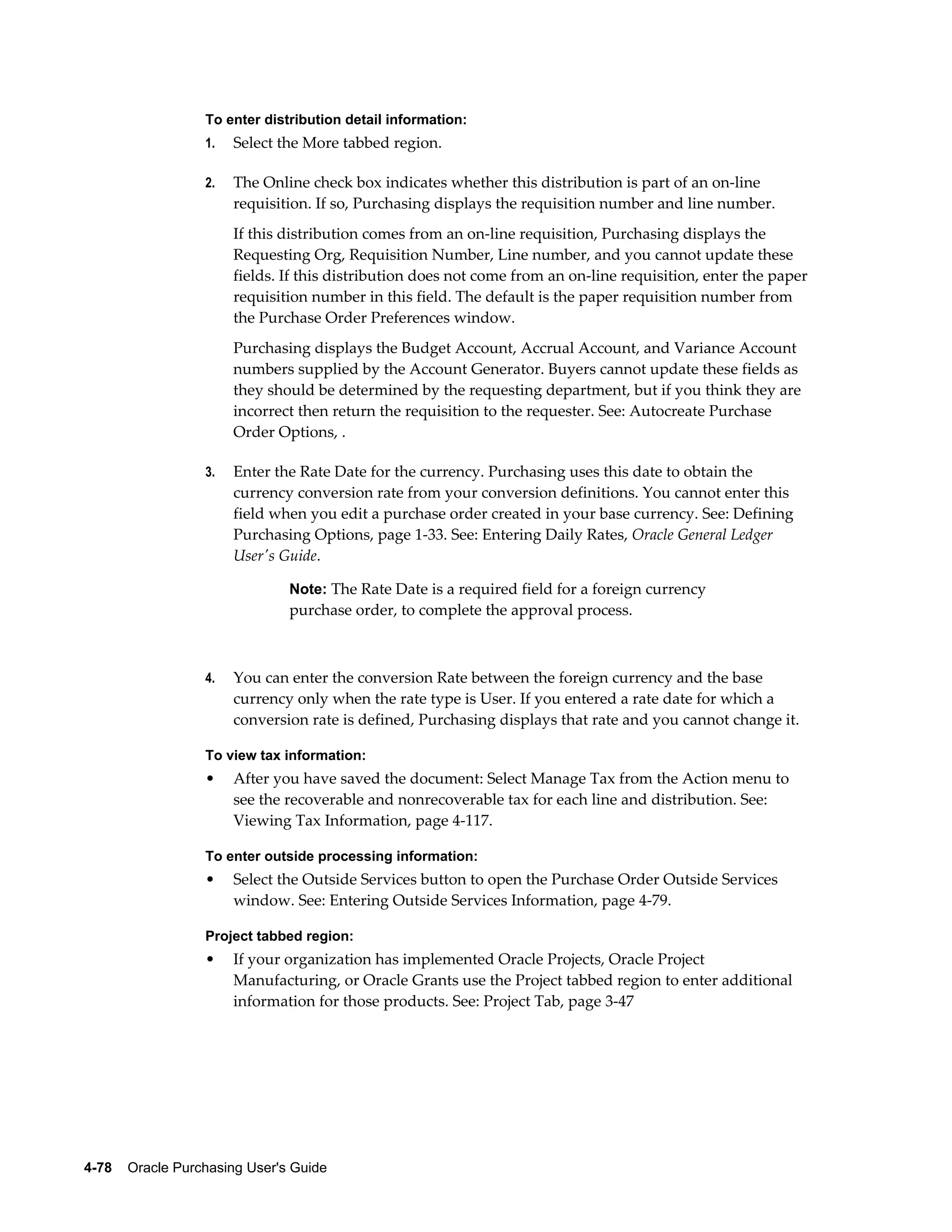 To enter distribution detail information:
                  1.   Select the More tabbed region.

                  2.   The Online check box indicates whether this distribution is part of an on-line
                       requisition. If so, Purchasing displays the requisition number and line number.
                       If this distribution comes from an on-line requisition, Purchasing displays the
                       Requesting Org, Requisition Number, Line number, and you cannot update these
                       fields. If this distribution does not come from an on-line requisition, enter the paper
                       requisition number in this field. The default is the paper requisition number from
                       the Purchase Order Preferences window.
                       Purchasing displays the Budget Account, Accrual Account, and Variance Account
                       numbers supplied by the Account Generator. Buyers cannot update these fields as
                       they should be determined by the requesting department, but if you think they are
                       incorrect then return the requisition to the requester. See: Autocreate Purchase
                       Order Options, .

                  3.   Enter the Rate Date for the currency. Purchasing uses this date to obtain the
                       currency conversion rate from your conversion definitions. You cannot enter this
                       field when you edit a purchase order created in your base currency. See: Defining
                       Purchasing Options, page 1-33. See: Entering Daily Rates, Oracle General Ledger
                       User's Guide.

                                Note: The Rate Date is a required field for a foreign currency
                                purchase order, to complete the approval process.



                  4.   You can enter the conversion Rate between the foreign currency and the base
                       currency only when the rate type is User. If you entered a rate date for which a
                       conversion rate is defined, Purchasing displays that rate and you cannot change it.

                  To view tax information:
                  •    After you have saved the document: Select Manage Tax from the Action menu to
                       see the recoverable and nonrecoverable tax for each line and distribution. See:
                       Viewing Tax Information, page 4-117.

                  To enter outside processing information:
                  •    Select the Outside Services button to open the Purchase Order Outside Services
                       window. See: Entering Outside Services Information, page 4-79.

                  Project tabbed region:
                  •    If your organization has implemented Oracle Projects, Oracle Project
                       Manufacturing, or Oracle Grants use the Project tabbed region to enter additional
                       information for those products. See: Project Tab, page 3-47




4-78    Oracle Purchasing User's Guide
 
