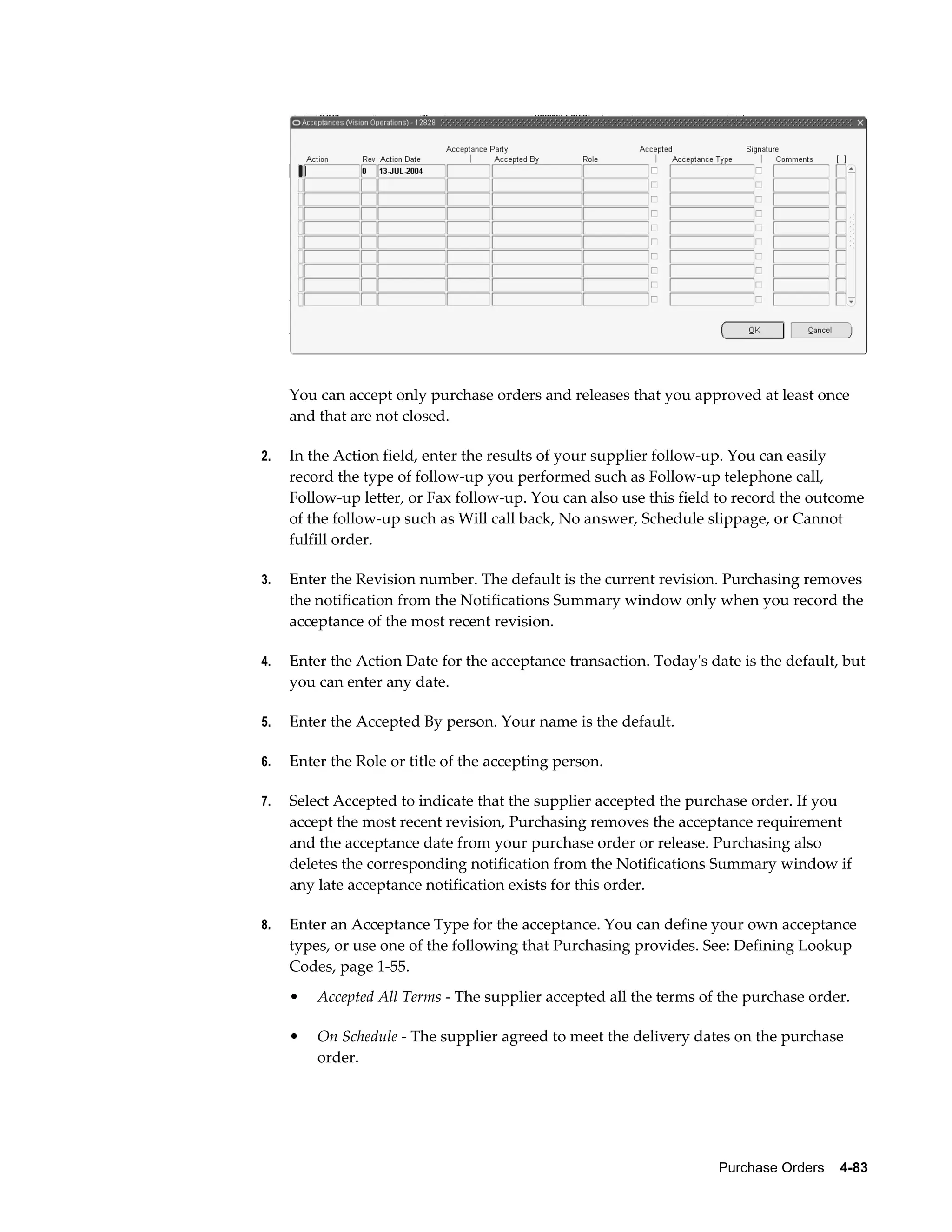 You can accept only purchase orders and releases that you approved at least once
     and that are not closed.

2.   In the Action field, enter the results of your supplier follow-up. You can easily
     record the type of follow-up you performed such as Follow-up telephone call,
     Follow-up letter, or Fax follow-up. You can also use this field to record the outcome
     of the follow-up such as Will call back, No answer, Schedule slippage, or Cannot
     fulfill order.

3.   Enter the Revision number. The default is the current revision. Purchasing removes
     the notification from the Notifications Summary window only when you record the
     acceptance of the most recent revision.

4.   Enter the Action Date for the acceptance transaction. Today's date is the default, but
     you can enter any date.

5.   Enter the Accepted By person. Your name is the default.

6.   Enter the Role or title of the accepting person.

7.   Select Accepted to indicate that the supplier accepted the purchase order. If you
     accept the most recent revision, Purchasing removes the acceptance requirement
     and the acceptance date from your purchase order or release. Purchasing also
     deletes the corresponding notification from the Notifications Summary window if
     any late acceptance notification exists for this order.

8.   Enter an Acceptance Type for the acceptance. You can define your own acceptance
     types, or use one of the following that Purchasing provides. See: Defining Lookup
     Codes, page 1-55.
     •   Accepted All Terms - The supplier accepted all the terms of the purchase order.

     •   On Schedule - The supplier agreed to meet the delivery dates on the purchase
         order.




                                                                     Purchase Orders    4-83
 