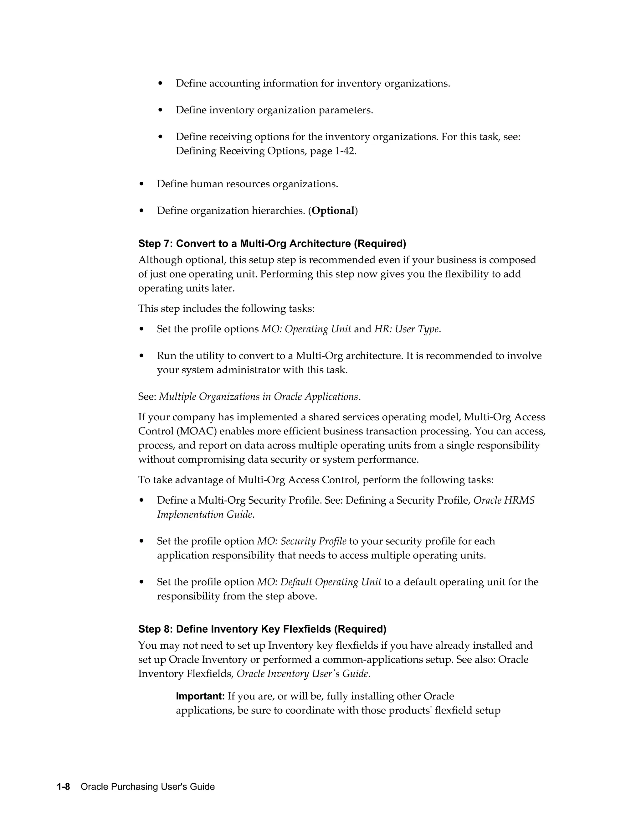 •   Define accounting information for inventory organizations.

                       •   Define inventory organization parameters.

                       •   Define receiving options for the inventory organizations. For this task, see:
                           Defining Receiving Options, page 1-42.


                   •   Define human resources organizations.

                   •   Define organization hierarchies. (Optional)


                   Step 7: Convert to a Multi-Org Architecture (Required)
                   Although optional, this setup step is recommended even if your business is composed
                   of just one operating unit. Performing this step now gives you the flexibility to add
                   operating units later.
                   This step includes the following tasks:
                   •   Set the profile options MO: Operating Unit and HR: User Type.

                   •   Run the utility to convert to a Multi-Org architecture. It is recommended to involve
                       your system administrator with this task.

                   See: Multiple Organizations in Oracle Applications.
                   If your company has implemented a shared services operating model, Multi-Org Access
                   Control (MOAC) enables more efficient business transaction processing. You can access,
                   process, and report on data across multiple operating units from a single responsibility
                   without compromising data security or system performance.
                   To take advantage of Multi-Org Access Control, perform the following tasks:
                   •   Define a Multi-Org Security Profile. See: Defining a Security Profile, Oracle HRMS
                       Implementation Guide.

                   •   Set the profile option MO: Security Profile to your security profile for each
                       application responsibility that needs to access multiple operating units.

                   •   Set the profile option MO: Default Operating Unit to a default operating unit for the
                       responsibility from the step above.


                   Step 8: Define Inventory Key Flexfields (Required)
                   You may not need to set up Inventory key flexfields if you have already installed and
                   set up Oracle Inventory or performed a common-applications setup. See also: Oracle
                   Inventory Flexfields, Oracle Inventory User's Guide.

                           Important: If you are, or will be, fully installing other Oracle
                           applications, be sure to coordinate with those products' flexfield setup




1-8    Oracle Purchasing User's Guide
 