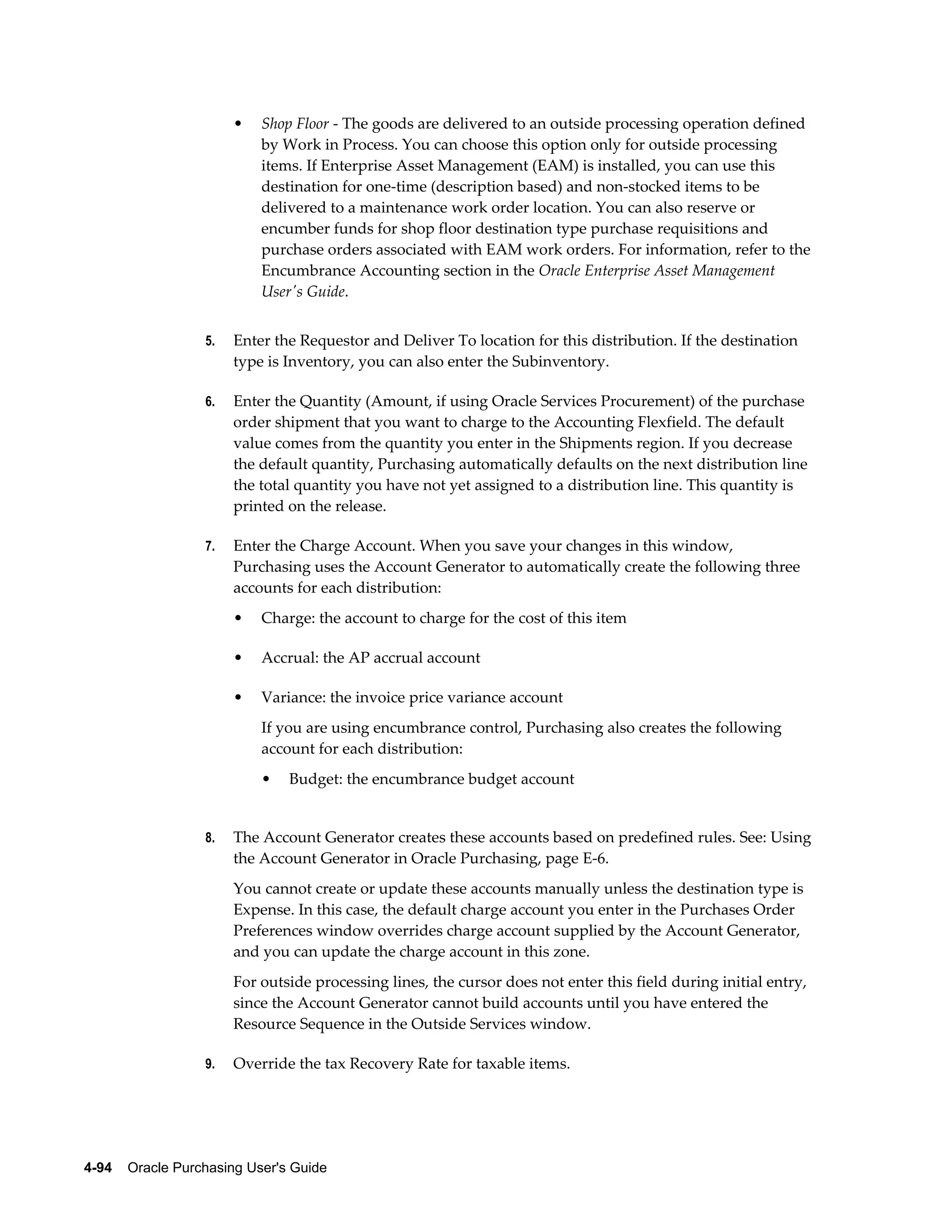 •   Shop Floor - The goods are delivered to an outside processing operation defined
                           by Work in Process. You can choose this option only for outside processing
                           items. If Enterprise Asset Management (EAM) is installed, you can use this
                           destination for one-time (description based) and non-stocked items to be
                           delivered to a maintenance work order location. You can also reserve or
                           encumber funds for shop floor destination type purchase requisitions and
                           purchase orders associated with EAM work orders. For information, refer to the
                           Encumbrance Accounting section in the Oracle Enterprise Asset Management
                           User's Guide.


                  5.   Enter the Requestor and Deliver To location for this distribution. If the destination
                       type is Inventory, you can also enter the Subinventory.

                  6.   Enter the Quantity (Amount, if using Oracle Services Procurement) of the purchase
                       order shipment that you want to charge to the Accounting Flexfield. The default
                       value comes from the quantity you enter in the Shipments region. If you decrease
                       the default quantity, Purchasing automatically defaults on the next distribution line
                       the total quantity you have not yet assigned to a distribution line. This quantity is
                       printed on the release.

                  7.   Enter the Charge Account. When you save your changes in this window,
                       Purchasing uses the Account Generator to automatically create the following three
                       accounts for each distribution:
                       •   Charge: the account to charge for the cost of this item

                       •   Accrual: the AP accrual account

                       •   Variance: the invoice price variance account
                           If you are using encumbrance control, Purchasing also creates the following
                           account for each distribution:
                           •    Budget: the encumbrance budget account


                  8.   The Account Generator creates these accounts based on predefined rules. See: Using
                       the Account Generator in Oracle Purchasing, page E-6.
                       You cannot create or update these accounts manually unless the destination type is
                       Expense. In this case, the default charge account you enter in the Purchases Order
                       Preferences window overrides charge account supplied by the Account Generator,
                       and you can update the charge account in this zone.
                       For outside processing lines, the cursor does not enter this field during initial entry,
                       since the Account Generator cannot build accounts until you have entered the
                       Resource Sequence in the Outside Services window.

                  9.   Override the tax Recovery Rate for taxable items.




4-94    Oracle Purchasing User's Guide
 