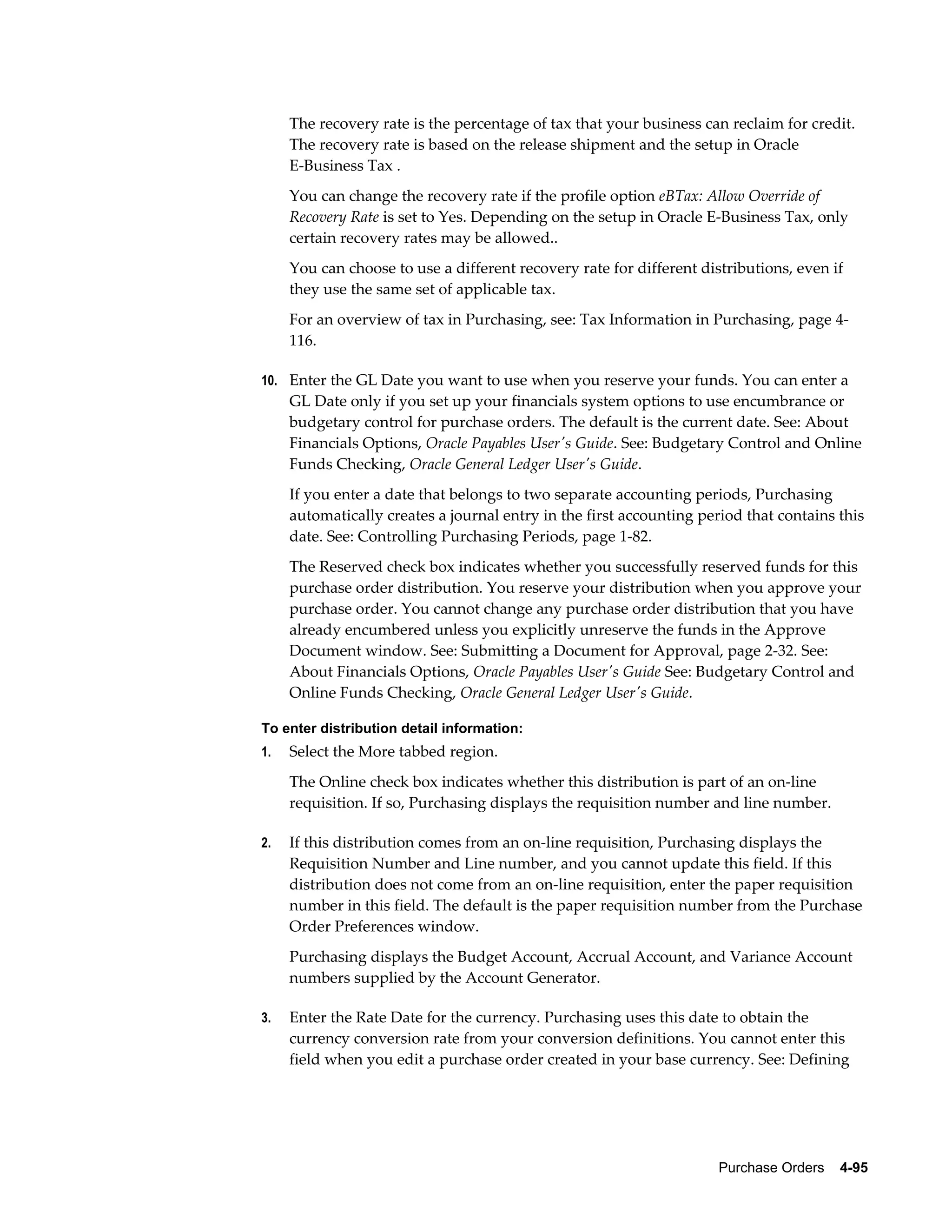 The recovery rate is the percentage of tax that your business can reclaim for credit.
     The recovery rate is based on the release shipment and the setup in Oracle
     E-Business Tax .
     You can change the recovery rate if the profile option eBTax: Allow Override of
     Recovery Rate is set to Yes. Depending on the setup in Oracle E-Business Tax, only
     certain recovery rates may be allowed..
     You can choose to use a different recovery rate for different distributions, even if
     they use the same set of applicable tax.
     For an overview of tax in Purchasing, see: Tax Information in Purchasing, page 4-
     116.

10. Enter the GL Date you want to use when you reserve your funds. You can enter a
     GL Date only if you set up your financials system options to use encumbrance or
     budgetary control for purchase orders. The default is the current date. See: About
     Financials Options, Oracle Payables User's Guide. See: Budgetary Control and Online
     Funds Checking, Oracle General Ledger User's Guide.
     If you enter a date that belongs to two separate accounting periods, Purchasing
     automatically creates a journal entry in the first accounting period that contains this
     date. See: Controlling Purchasing Periods, page 1-82.
     The Reserved check box indicates whether you successfully reserved funds for this
     purchase order distribution. You reserve your distribution when you approve your
     purchase order. You cannot change any purchase order distribution that you have
     already encumbered unless you explicitly unreserve the funds in the Approve
     Document window. See: Submitting a Document for Approval, page 2-32. See:
     About Financials Options, Oracle Payables User's Guide See: Budgetary Control and
     Online Funds Checking, Oracle General Ledger User's Guide.

To enter distribution detail information:
1.   Select the More tabbed region.
     The Online check box indicates whether this distribution is part of an on-line
     requisition. If so, Purchasing displays the requisition number and line number.

2.   If this distribution comes from an on-line requisition, Purchasing displays the
     Requisition Number and Line number, and you cannot update this field. If this
     distribution does not come from an on-line requisition, enter the paper requisition
     number in this field. The default is the paper requisition number from the Purchase
     Order Preferences window.
     Purchasing displays the Budget Account, Accrual Account, and Variance Account
     numbers supplied by the Account Generator.

3.   Enter the Rate Date for the currency. Purchasing uses this date to obtain the
     currency conversion rate from your conversion definitions. You cannot enter this
     field when you edit a purchase order created in your base currency. See: Defining




                                                                      Purchase Orders    4-95
 