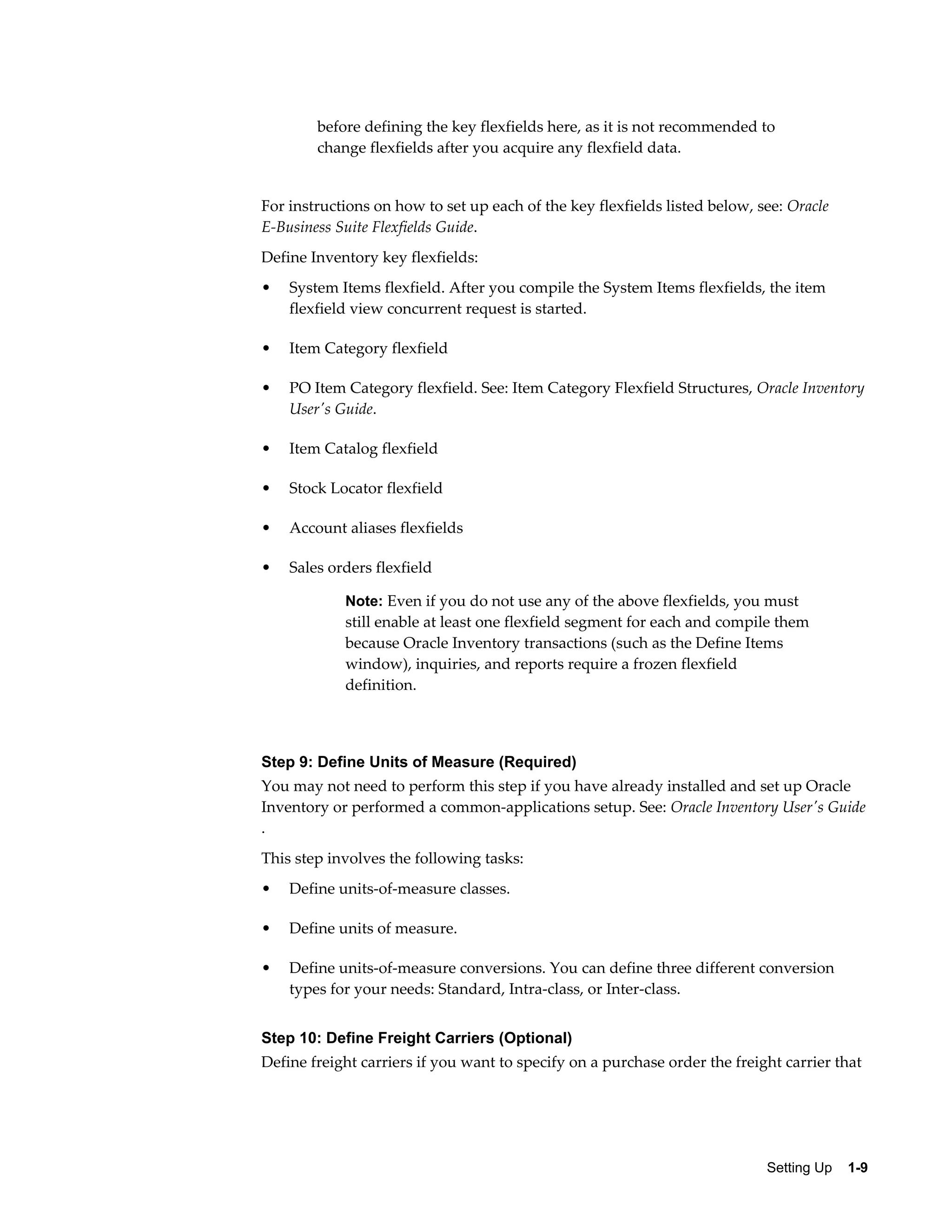 before defining the key flexfields here, as it is not recommended to
        change flexfields after you acquire any flexfield data.


For instructions on how to set up each of the key flexfields listed below, see: Oracle
E-Business Suite Flexfields Guide.
Define Inventory key flexfields:
•   System Items flexfield. After you compile the System Items flexfields, the item
    flexfield view concurrent request is started.

•   Item Category flexfield

•   PO Item Category flexfield. See: Item Category Flexfield Structures, Oracle Inventory
    User's Guide.

•   Item Catalog flexfield

•   Stock Locator flexfield

•   Account aliases flexfields

•   Sales orders flexfield

            Note: Even if you do not use any of the above flexfields, you must
            still enable at least one flexfield segment for each and compile them
            because Oracle Inventory transactions (such as the Define Items
            window), inquiries, and reports require a frozen flexfield
            definition.



Step 9: Define Units of Measure (Required)
You may not need to perform this step if you have already installed and set up Oracle
Inventory or performed a common-applications setup. See: Oracle Inventory User's Guide
.
This step involves the following tasks:
•   Define units-of-measure classes.

•   Define units of measure.

•   Define units-of-measure conversions. You can define three different conversion
    types for your needs: Standard, Intra-class, or Inter-class.


Step 10: Define Freight Carriers (Optional)
Define freight carriers if you want to specify on a purchase order the freight carrier that




                                                                            Setting Up    1-9
 