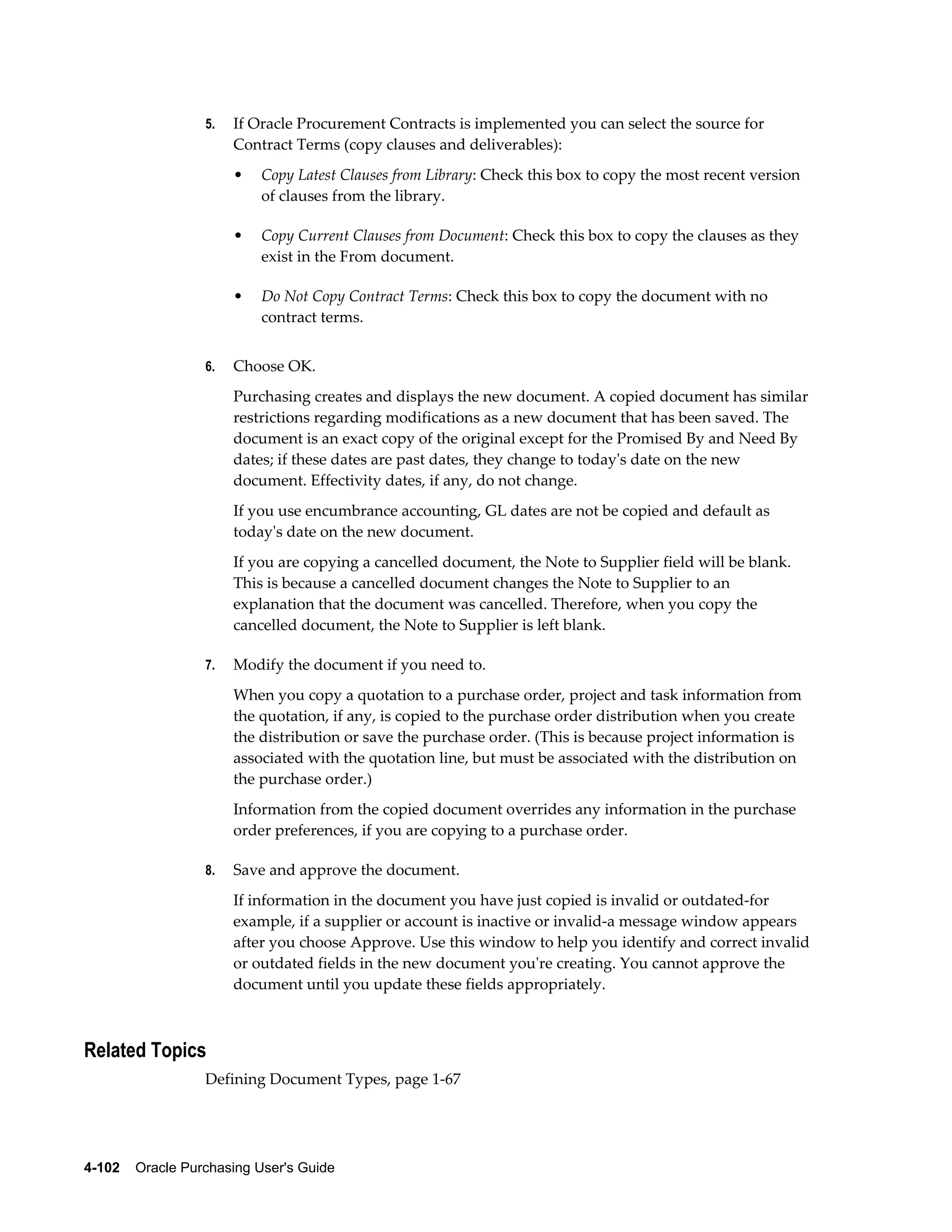 5.   If Oracle Procurement Contracts is implemented you can select the source for
                       Contract Terms (copy clauses and deliverables):
                       •   Copy Latest Clauses from Library: Check this box to copy the most recent version
                           of clauses from the library.

                       •   Copy Current Clauses from Document: Check this box to copy the clauses as they
                           exist in the From document.

                       •   Do Not Copy Contract Terms: Check this box to copy the document with no
                           contract terms.


                  6.   Choose OK.
                       Purchasing creates and displays the new document. A copied document has similar
                       restrictions regarding modifications as a new document that has been saved. The
                       document is an exact copy of the original except for the Promised By and Need By
                       dates; if these dates are past dates, they change to today's date on the new
                       document. Effectivity dates, if any, do not change.
                       If you use encumbrance accounting, GL dates are not be copied and default as
                       today's date on the new document.
                       If you are copying a cancelled document, the Note to Supplier field will be blank.
                       This is because a cancelled document changes the Note to Supplier to an
                       explanation that the document was cancelled. Therefore, when you copy the
                       cancelled document, the Note to Supplier is left blank.

                  7.   Modify the document if you need to.
                       When you copy a quotation to a purchase order, project and task information from
                       the quotation, if any, is copied to the purchase order distribution when you create
                       the distribution or save the purchase order. (This is because project information is
                       associated with the quotation line, but must be associated with the distribution on
                       the purchase order.)
                       Information from the copied document overrides any information in the purchase
                       order preferences, if you are copying to a purchase order.

                  8.   Save and approve the document.
                       If information in the document you have just copied is invalid or outdated-for
                       example, if a supplier or account is inactive or invalid-a message window appears
                       after you choose Approve. Use this window to help you identify and correct invalid
                       or outdated fields in the new document you're creating. You cannot approve the
                       document until you update these fields appropriately.



Related Topics
                  Defining Document Types, page 1-67




4-102    Oracle Purchasing User's Guide
 