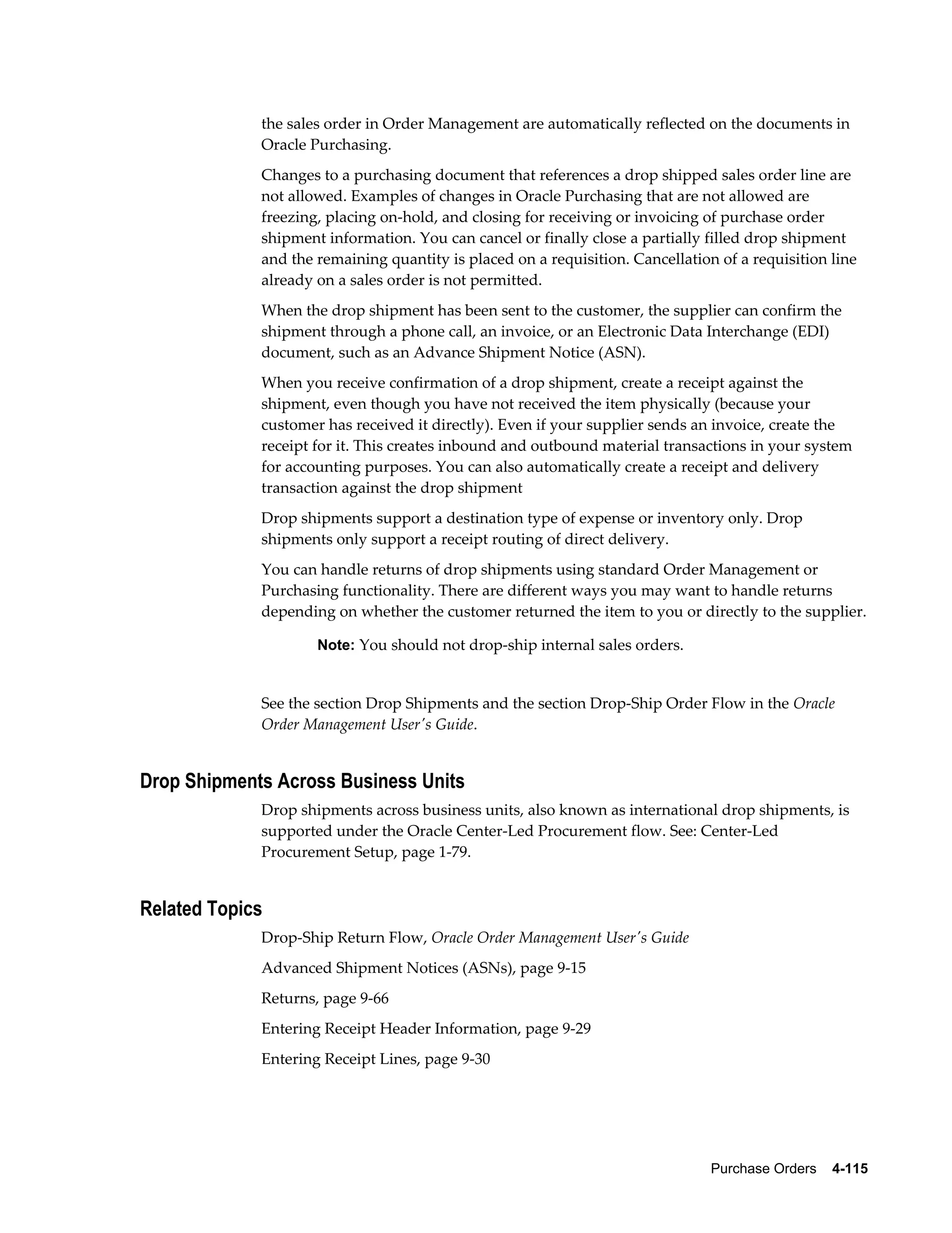 the sales order in Order Management are automatically reflected on the documents in
             Oracle Purchasing.
             Changes to a purchasing document that references a drop shipped sales order line are
             not allowed. Examples of changes in Oracle Purchasing that are not allowed are
             freezing, placing on-hold, and closing for receiving or invoicing of purchase order
             shipment information. You can cancel or finally close a partially filled drop shipment
             and the remaining quantity is placed on a requisition. Cancellation of a requisition line
             already on a sales order is not permitted.
             When the drop shipment has been sent to the customer, the supplier can confirm the
             shipment through a phone call, an invoice, or an Electronic Data Interchange (EDI)
             document, such as an Advance Shipment Notice (ASN).
             When you receive confirmation of a drop shipment, create a receipt against the
             shipment, even though you have not received the item physically (because your
             customer has received it directly). Even if your supplier sends an invoice, create the
             receipt for it. This creates inbound and outbound material transactions in your system
             for accounting purposes. You can also automatically create a receipt and delivery
             transaction against the drop shipment
             Drop shipments support a destination type of expense or inventory only. Drop
             shipments only support a receipt routing of direct delivery.
             You can handle returns of drop shipments using standard Order Management or
             Purchasing functionality. There are different ways you may want to handle returns
             depending on whether the customer returned the item to you or directly to the supplier.

                     Note: You should not drop-ship internal sales orders.


             See the section Drop Shipments and the section Drop-Ship Order Flow in the Oracle
             Order Management User's Guide.


Drop Shipments Across Business Units
             Drop shipments across business units, also known as international drop shipments, is
             supported under the Oracle Center-Led Procurement flow. See: Center-Led
             Procurement Setup, page 1-79.


Related Topics
             Drop-Ship Return Flow, Oracle Order Management User's Guide
             Advanced Shipment Notices (ASNs), page 9-15
             Returns, page 9-66
             Entering Receipt Header Information, page 9-29
             Entering Receipt Lines, page 9-30




                                                                                Purchase Orders    4-115
 