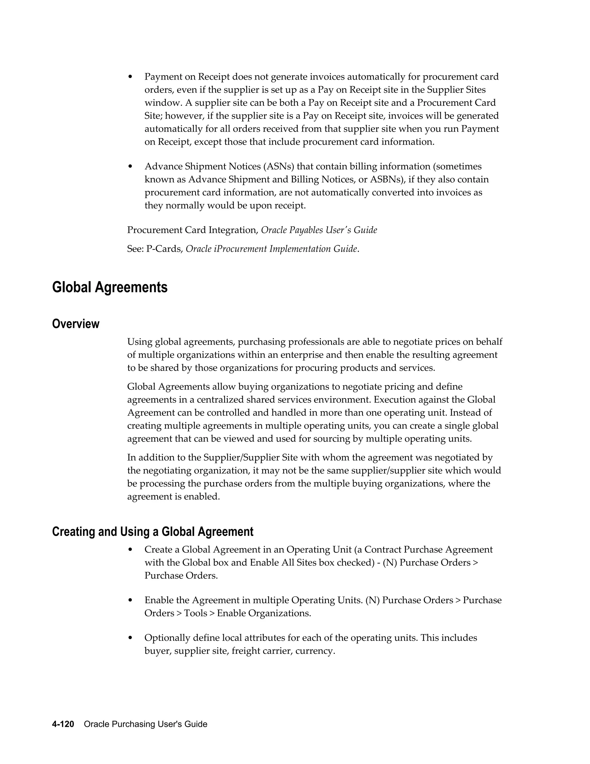 •    Payment on Receipt does not generate invoices automatically for procurement card
                       orders, even if the supplier is set up as a Pay on Receipt site in the Supplier Sites
                       window. A supplier site can be both a Pay on Receipt site and a Procurement Card
                       Site; however, if the supplier site is a Pay on Receipt site, invoices will be generated
                       automatically for all orders received from that supplier site when you run Payment
                       on Receipt, except those that include procurement card information.

                  •    Advance Shipment Notices (ASNs) that contain billing information (sometimes
                       known as Advance Shipment and Billing Notices, or ASBNs), if they also contain
                       procurement card information, are not automatically converted into invoices as
                       they normally would be upon receipt.

                  Procurement Card Integration, Oracle Payables User's Guide
                  See: P-Cards, Oracle iProcurement Implementation Guide.



Global Agreements

Overview
                  Using global agreements, purchasing professionals are able to negotiate prices on behalf
                  of multiple organizations within an enterprise and then enable the resulting agreement
                  to be shared by those organizations for procuring products and services.
                  Global Agreements allow buying organizations to negotiate pricing and define
                  agreements in a centralized shared services environment. Execution against the Global
                  Agreement can be controlled and handled in more than one operating unit. Instead of
                  creating multiple agreements in multiple operating units, you can create a single global
                  agreement that can be viewed and used for sourcing by multiple operating units.
                  In addition to the Supplier/Supplier Site with whom the agreement was negotiated by
                  the negotiating organization, it may not be the same supplier/supplier site which would
                  be processing the purchase orders from the multiple buying organizations, where the
                  agreement is enabled.


Creating and Using a Global Agreement
                  •    Create a Global Agreement in an Operating Unit (a Contract Purchase Agreement
                       with the Global box and Enable All Sites box checked) - (N) Purchase Orders >
                       Purchase Orders.

                  •    Enable the Agreement in multiple Operating Units. (N) Purchase Orders > Purchase
                       Orders > Tools > Enable Organizations.

                  •    Optionally define local attributes for each of the operating units. This includes
                       buyer, supplier site, freight carrier, currency.




4-120    Oracle Purchasing User's Guide
 