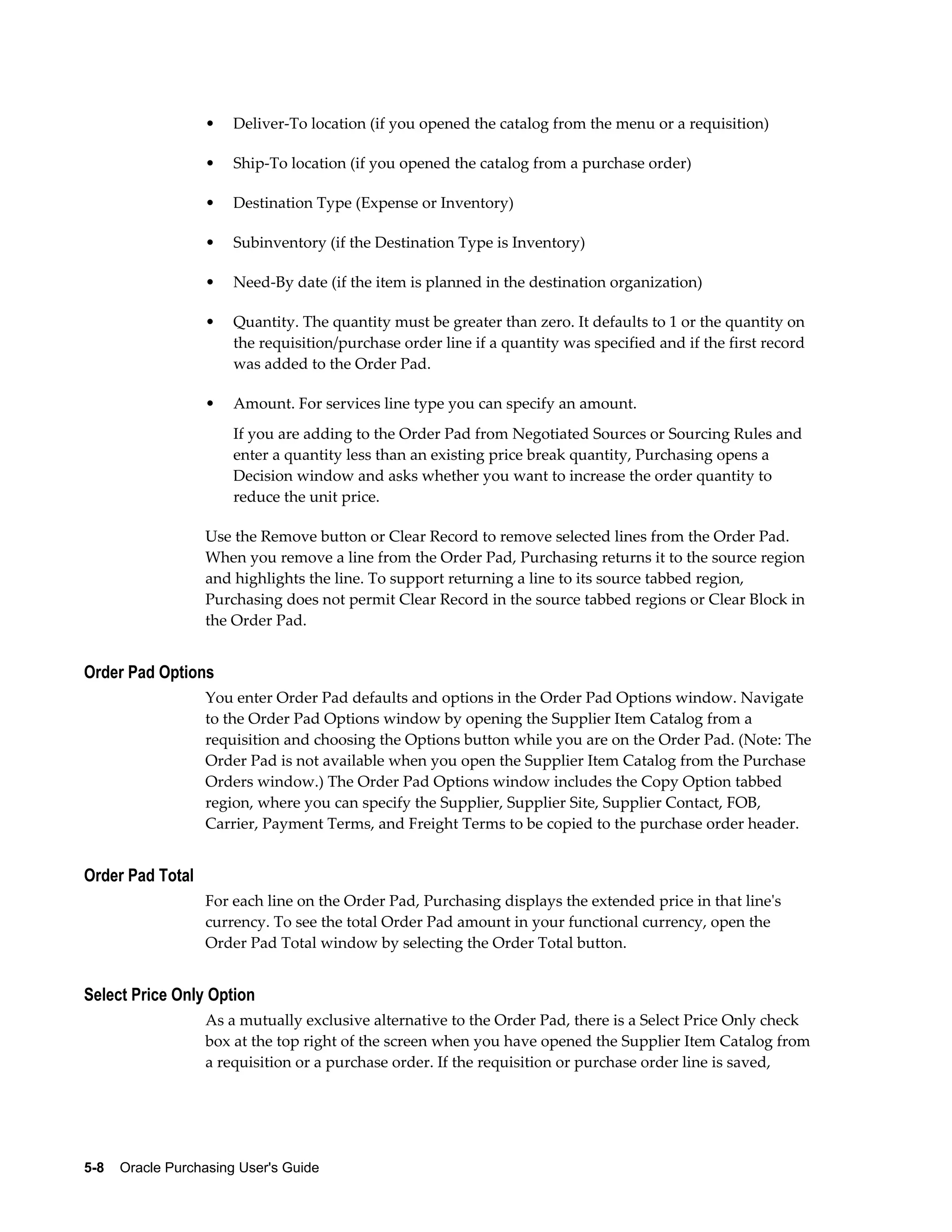 •   Deliver-To location (if you opened the catalog from the menu or a requisition)

                   •   Ship-To location (if you opened the catalog from a purchase order)

                   •   Destination Type (Expense or Inventory)

                   •   Subinventory (if the Destination Type is Inventory)

                   •   Need-By date (if the item is planned in the destination organization)

                   •   Quantity. The quantity must be greater than zero. It defaults to 1 or the quantity on
                       the requisition/purchase order line if a quantity was specified and if the first record
                       was added to the Order Pad.

                   •   Amount. For services line type you can specify an amount.
                       If you are adding to the Order Pad from Negotiated Sources or Sourcing Rules and
                       enter a quantity less than an existing price break quantity, Purchasing opens a
                       Decision window and asks whether you want to increase the order quantity to
                       reduce the unit price.

                   Use the Remove button or Clear Record to remove selected lines from the Order Pad.
                   When you remove a line from the Order Pad, Purchasing returns it to the source region
                   and highlights the line. To support returning a line to its source tabbed region,
                   Purchasing does not permit Clear Record in the source tabbed regions or Clear Block in
                   the Order Pad.


Order Pad Options
                   You enter Order Pad defaults and options in the Order Pad Options window. Navigate
                   to the Order Pad Options window by opening the Supplier Item Catalog from a
                   requisition and choosing the Options button while you are on the Order Pad. (Note: The
                   Order Pad is not available when you open the Supplier Item Catalog from the Purchase
                   Orders window.) The Order Pad Options window includes the Copy Option tabbed
                   region, where you can specify the Supplier, Supplier Site, Supplier Contact, FOB,
                   Carrier, Payment Terms, and Freight Terms to be copied to the purchase order header.


Order Pad Total
                   For each line on the Order Pad, Purchasing displays the extended price in that line's
                   currency. To see the total Order Pad amount in your functional currency, open the
                   Order Pad Total window by selecting the Order Total button.


Select Price Only Option
                   As a mutually exclusive alternative to the Order Pad, there is a Select Price Only check
                   box at the top right of the screen when you have opened the Supplier Item Catalog from
                   a requisition or a purchase order. If the requisition or purchase order line is saved,




5-8    Oracle Purchasing User's Guide
 
