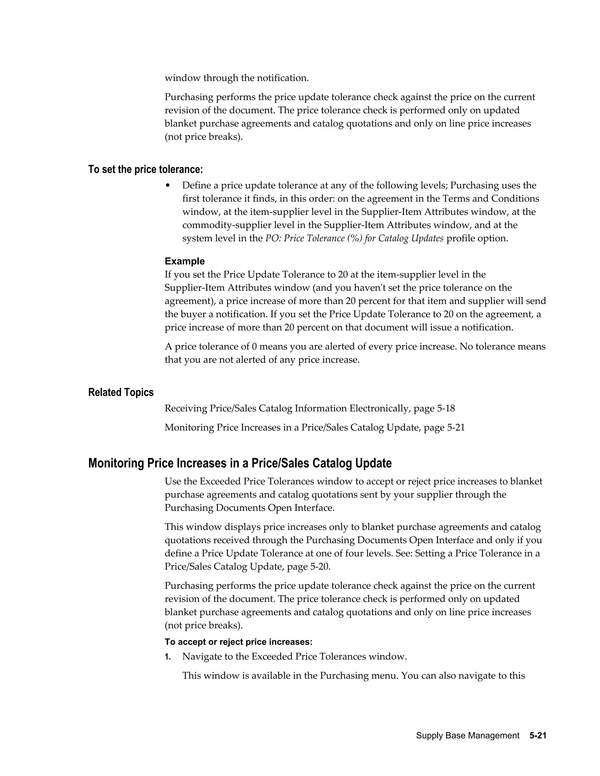 window through the notification.
                 Purchasing performs the price update tolerance check against the price on the current
                 revision of the document. The price tolerance check is performed only on updated
                 blanket purchase agreements and catalog quotations and only on line price increases
                 (not price breaks).


To set the price tolerance:
                 •    Define a price update tolerance at any of the following levels; Purchasing uses the
                      first tolerance it finds, in this order: on the agreement in the Terms and Conditions
                      window, at the item-supplier level in the Supplier-Item Attributes window, at the
                      commodity-supplier level in the Supplier-Item Attributes window, and at the
                      system level in the PO: Price Tolerance (%) for Catalog Updates profile option.

                 Example
                 If you set the Price Update Tolerance to 20 at the item-supplier level in the
                 Supplier-Item Attributes window (and you haven't set the price tolerance on the
                 agreement), a price increase of more than 20 percent for that item and supplier will send
                 the buyer a notification. If you set the Price Update Tolerance to 20 on the agreement, a
                 price increase of more than 20 percent on that document will issue a notification.
                 A price tolerance of 0 means you are alerted of every price increase. No tolerance means
                 that you are not alerted of any price increase.


Related Topics
                 Receiving Price/Sales Catalog Information Electronically, page 5-18
                 Monitoring Price Increases in a Price/Sales Catalog Update, page 5-21


Monitoring Price Increases in a Price/Sales Catalog Update
                 Use the Exceeded Price Tolerances window to accept or reject price increases to blanket
                 purchase agreements and catalog quotations sent by your supplier through the
                 Purchasing Documents Open Interface.
                 This window displays price increases only to blanket purchase agreements and catalog
                 quotations received through the Purchasing Documents Open Interface and only if you
                 define a Price Update Tolerance at one of four levels. See: Setting a Price Tolerance in a
                 Price/Sales Catalog Update, page 5-20.
                 Purchasing performs the price update tolerance check against the price on the current
                 revision of the document. The price tolerance check is performed only on updated
                 blanket purchase agreements and catalog quotations and only on line price increases
                 (not price breaks).
                 To accept or reject price increases:
                 1.   Navigate to the Exceeded Price Tolerances window.
                      This window is available in the Purchasing menu. You can also navigate to this




                                                                             Supply Base Management    5-21
 