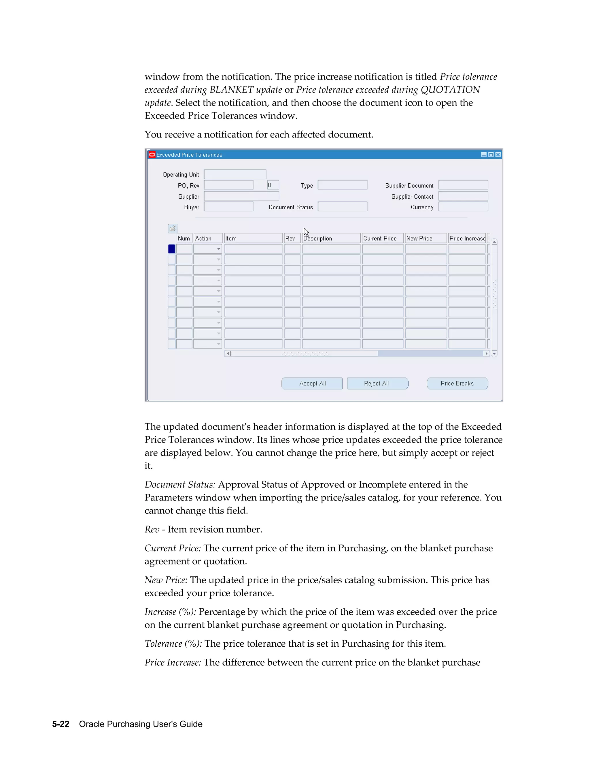 window from the notification. The price increase notification is titled Price tolerance
                       exceeded during BLANKET update or Price tolerance exceeded during QUOTATION
                       update. Select the notification, and then choose the document icon to open the
                       Exceeded Price Tolerances window.
                       You receive a notification for each affected document.




                       The updated document's header information is displayed at the top of the Exceeded
                       Price Tolerances window. Its lines whose price updates exceeded the price tolerance
                       are displayed below. You cannot change the price here, but simply accept or reject
                       it.
                       Document Status: Approval Status of Approved or Incomplete entered in the
                       Parameters window when importing the price/sales catalog, for your reference. You
                       cannot change this field.
                       Rev - Item revision number.
                       Current Price: The current price of the item in Purchasing, on the blanket purchase
                       agreement or quotation.
                       New Price: The updated price in the price/sales catalog submission. This price has
                       exceeded your price tolerance.
                       Increase (%): Percentage by which the price of the item was exceeded over the price
                       on the current blanket purchase agreement or quotation in Purchasing.
                       Tolerance (%): The price tolerance that is set in Purchasing for this item.
                       Price Increase: The difference between the current price on the blanket purchase




5-22    Oracle Purchasing User's Guide
 