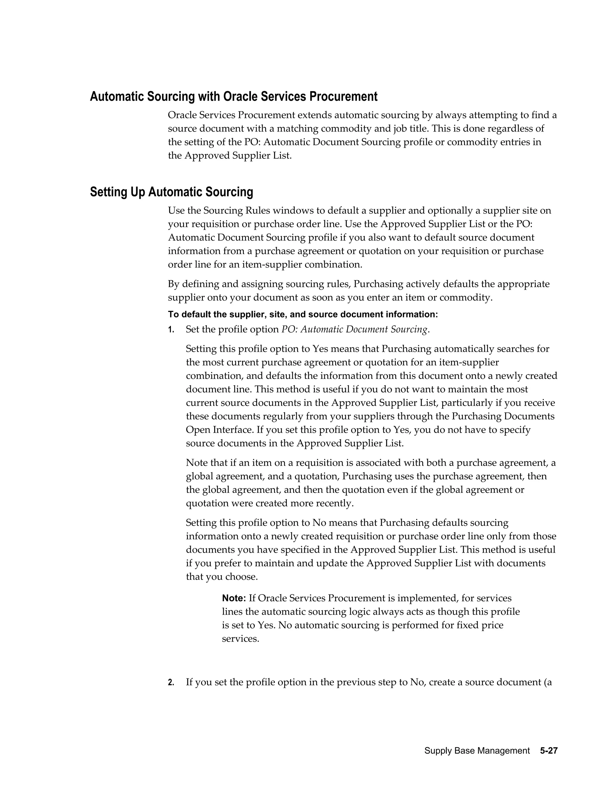 Automatic Sourcing with Oracle Services Procurement
             Oracle Services Procurement extends automatic sourcing by always attempting to find a
             source document with a matching commodity and job title. This is done regardless of
             the setting of the PO: Automatic Document Sourcing profile or commodity entries in
             the Approved Supplier List.


Setting Up Automatic Sourcing
             Use the Sourcing Rules windows to default a supplier and optionally a supplier site on
             your requisition or purchase order line. Use the Approved Supplier List or the PO:
             Automatic Document Sourcing profile if you also want to default source document
             information from a purchase agreement or quotation on your requisition or purchase
             order line for an item-supplier combination.
             By defining and assigning sourcing rules, Purchasing actively defaults the appropriate
             supplier onto your document as soon as you enter an item or commodity.
             To default the supplier, site, and source document information:
             1.   Set the profile option PO: Automatic Document Sourcing.
                  Setting this profile option to Yes means that Purchasing automatically searches for
                  the most current purchase agreement or quotation for an item-supplier
                  combination, and defaults the information from this document onto a newly created
                  document line. This method is useful if you do not want to maintain the most
                  current source documents in the Approved Supplier List, particularly if you receive
                  these documents regularly from your suppliers through the Purchasing Documents
                  Open Interface. If you set this profile option to Yes, you do not have to specify
                  source documents in the Approved Supplier List.
                  Note that if an item on a requisition is associated with both a purchase agreement, a
                  global agreement, and a quotation, Purchasing uses the purchase agreement, then
                  the global agreement, and then the quotation even if the global agreement or
                  quotation were created more recently.
                  Setting this profile option to No means that Purchasing defaults sourcing
                  information onto a newly created requisition or purchase order line only from those
                  documents you have specified in the Approved Supplier List. This method is useful
                  if you prefer to maintain and update the Approved Supplier List with documents
                  that you choose.

                          Note: If Oracle Services Procurement is implemented, for services
                          lines the automatic sourcing logic always acts as though this profile
                          is set to Yes. No automatic sourcing is performed for fixed price
                          services.



             2.   If you set the profile option in the previous step to No, create a source document (a




                                                                         Supply Base Management    5-27
 
