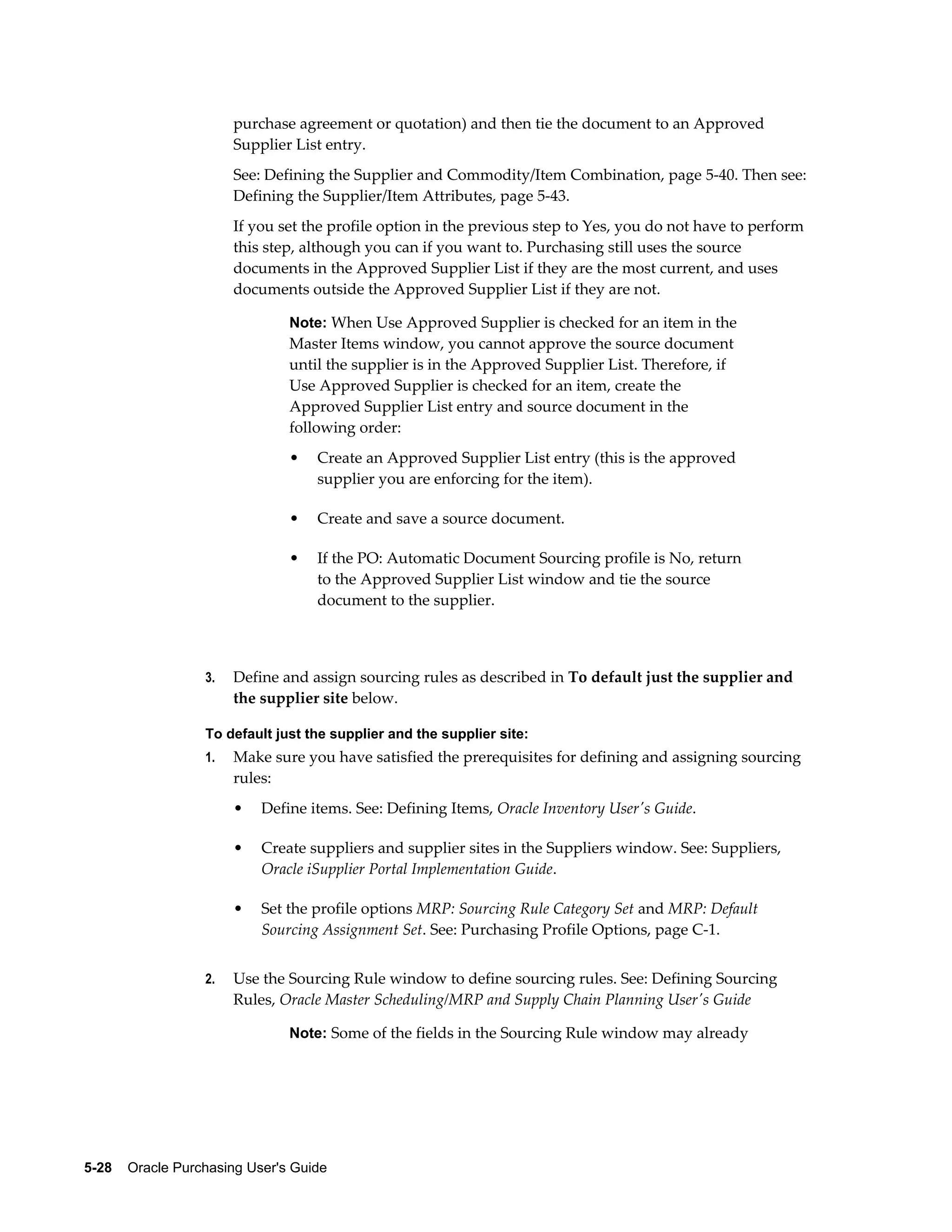 purchase agreement or quotation) and then tie the document to an Approved
                       Supplier List entry.
                       See: Defining the Supplier and Commodity/Item Combination, page 5-40. Then see:
                       Defining the Supplier/Item Attributes, page 5-43.
                       If you set the profile option in the previous step to Yes, you do not have to perform
                       this step, although you can if you want to. Purchasing still uses the source
                       documents in the Approved Supplier List if they are the most current, and uses
                       documents outside the Approved Supplier List if they are not.

                                Note: When Use Approved Supplier is checked for an item in the
                                Master Items window, you cannot approve the source document
                                until the supplier is in the Approved Supplier List. Therefore, if
                                Use Approved Supplier is checked for an item, create the
                                Approved Supplier List entry and source document in the
                                following order:
                                •   Create an Approved Supplier List entry (this is the approved
                                    supplier you are enforcing for the item).

                                •   Create and save a source document.

                                •   If the PO: Automatic Document Sourcing profile is No, return
                                    to the Approved Supplier List window and tie the source
                                    document to the supplier.



                  3.   Define and assign sourcing rules as described in To default just the supplier and
                       the supplier site below.

                  To default just the supplier and the supplier site:
                  1.   Make sure you have satisfied the prerequisites for defining and assigning sourcing
                       rules:
                       •   Define items. See: Defining Items, Oracle Inventory User's Guide.

                       •   Create suppliers and supplier sites in the Suppliers window. See: Suppliers,
                           Oracle iSupplier Portal Implementation Guide.

                       •   Set the profile options MRP: Sourcing Rule Category Set and MRP: Default
                           Sourcing Assignment Set. See: Purchasing Profile Options, page C-1.


                  2.   Use the Sourcing Rule window to define sourcing rules. See: Defining Sourcing
                       Rules, Oracle Master Scheduling/MRP and Supply Chain Planning User's Guide

                                Note: Some of the fields in the Sourcing Rule window may already




5-28    Oracle Purchasing User's Guide
 