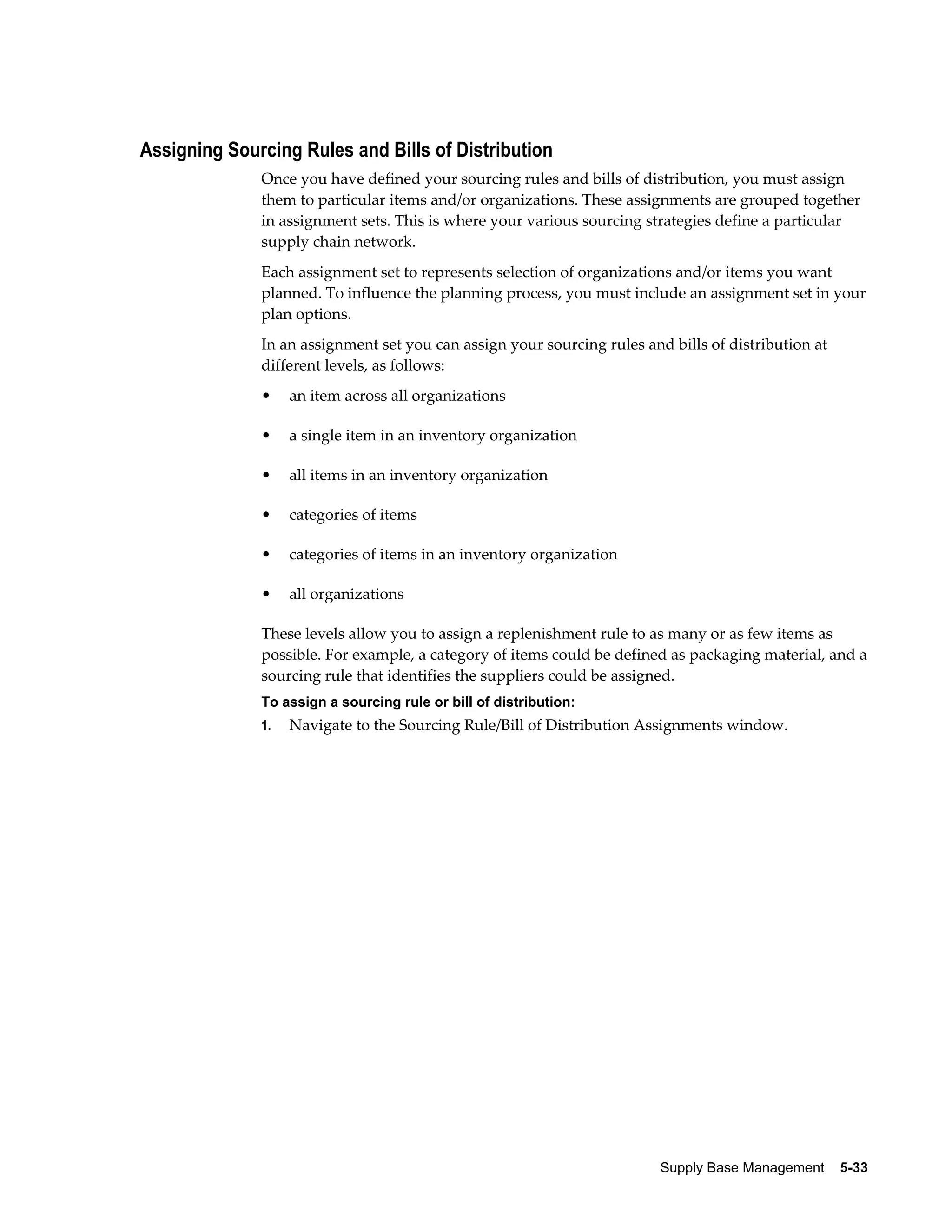 Assigning Sourcing Rules and Bills of Distribution
              Once you have defined your sourcing rules and bills of distribution, you must assign
              them to particular items and/or organizations. These assignments are grouped together
              in assignment sets. This is where your various sourcing strategies define a particular
              supply chain network.
              Each assignment set to represents selection of organizations and/or items you want
              planned. To influence the planning process, you must include an assignment set in your
              plan options.
              In an assignment set you can assign your sourcing rules and bills of distribution at
              different levels, as follows:
              •    an item across all organizations

              •    a single item in an inventory organization

              •    all items in an inventory organization

              •    categories of items

              •    categories of items in an inventory organization

              •    all organizations

              These levels allow you to assign a replenishment rule to as many or as few items as
              possible. For example, a category of items could be defined as packaging material, and a
              sourcing rule that identifies the suppliers could be assigned.
              To assign a sourcing rule or bill of distribution:
              1.   Navigate to the Sourcing Rule/Bill of Distribution Assignments window.




                                                                         Supply Base Management    5-33
 