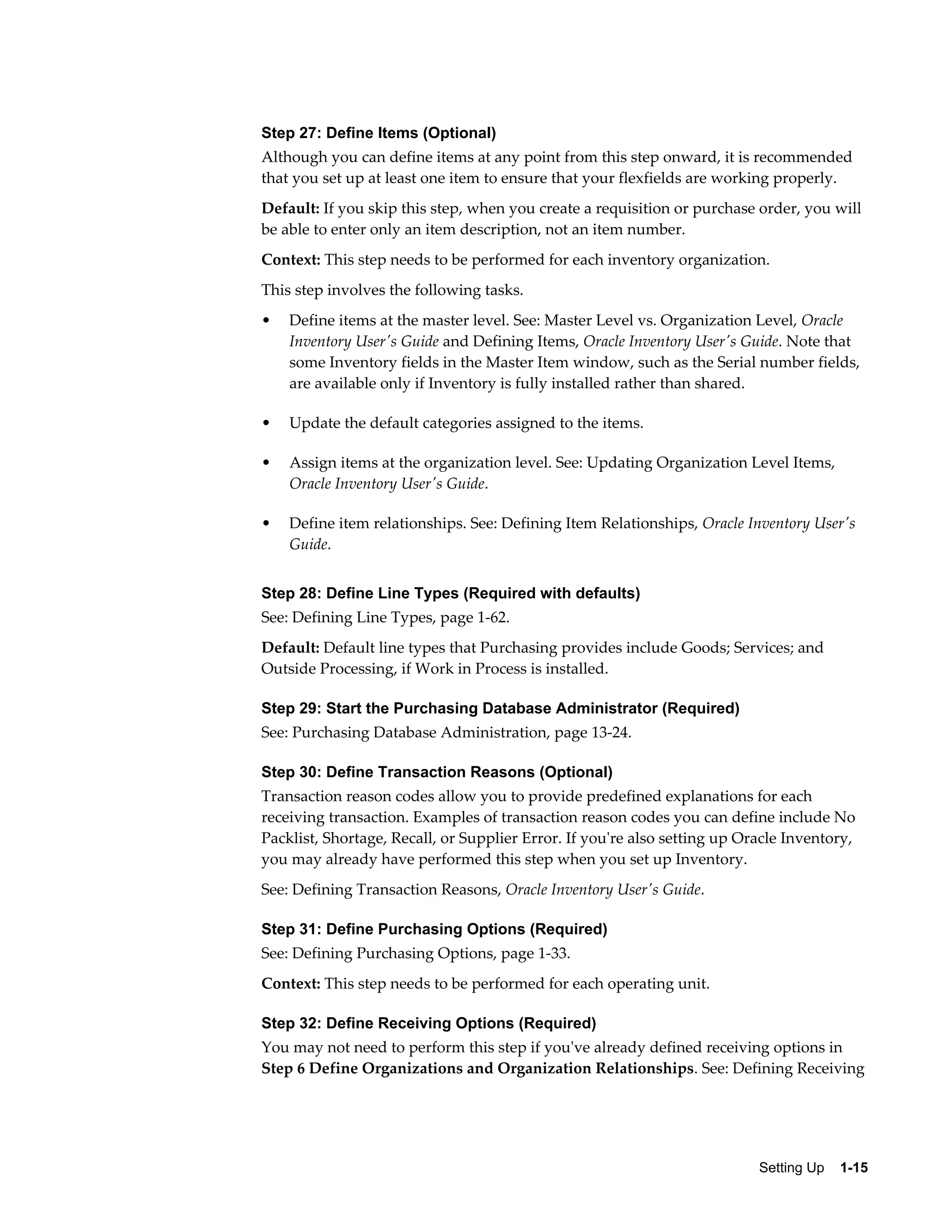 Step 27: Define Items (Optional)
Although you can define items at any point from this step onward, it is recommended
that you set up at least one item to ensure that your flexfields are working properly.
Default: If you skip this step, when you create a requisition or purchase order, you will
be able to enter only an item description, not an item number.
Context: This step needs to be performed for each inventory organization.
This step involves the following tasks.
•   Define items at the master level. See: Master Level vs. Organization Level, Oracle
    Inventory User's Guide and Defining Items, Oracle Inventory User's Guide. Note that
    some Inventory fields in the Master Item window, such as the Serial number fields,
    are available only if Inventory is fully installed rather than shared.

•   Update the default categories assigned to the items.

•   Assign items at the organization level. See: Updating Organization Level Items,
    Oracle Inventory User's Guide.

•   Define item relationships. See: Defining Item Relationships, Oracle Inventory User's
    Guide.


Step 28: Define Line Types (Required with defaults)
See: Defining Line Types, page 1-62.
Default: Default line types that Purchasing provides include Goods; Services; and
Outside Processing, if Work in Process is installed.

Step 29: Start the Purchasing Database Administrator (Required)
See: Purchasing Database Administration, page 13-24.

Step 30: Define Transaction Reasons (Optional)
Transaction reason codes allow you to provide predefined explanations for each
receiving transaction. Examples of transaction reason codes you can define include No
Packlist, Shortage, Recall, or Supplier Error. If you're also setting up Oracle Inventory,
you may already have performed this step when you set up Inventory.
See: Defining Transaction Reasons, Oracle Inventory User's Guide.

Step 31: Define Purchasing Options (Required)
See: Defining Purchasing Options, page 1-33.
Context: This step needs to be performed for each operating unit.

Step 32: Define Receiving Options (Required)
You may not need to perform this step if you've already defined receiving options in
Step 6 Define Organizations and Organization Relationships. See: Defining Receiving




                                                                           Setting Up    1-15
 