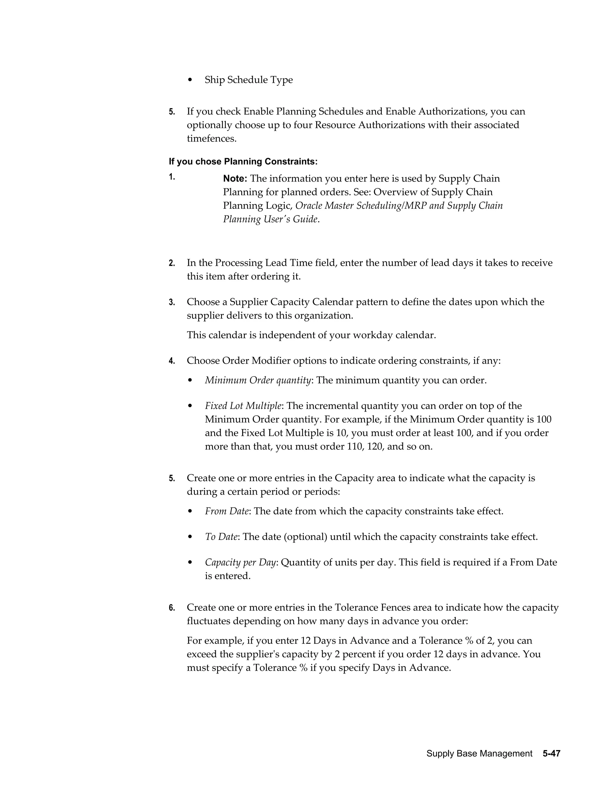•   Ship Schedule Type


5.   If you check Enable Planning Schedules and Enable Authorizations, you can
     optionally choose up to four Resource Authorizations with their associated
     timefences.

If you chose Planning Constraints:
1.           Note: The information you enter here is used by Supply Chain
             Planning for planned orders. See: Overview of Supply Chain
             Planning Logic, Oracle Master Scheduling/MRP and Supply Chain
             Planning User's Guide.



2.   In the Processing Lead Time field, enter the number of lead days it takes to receive
     this item after ordering it.

3.   Choose a Supplier Capacity Calendar pattern to define the dates upon which the
     supplier delivers to this organization.
     This calendar is independent of your workday calendar.

4.   Choose Order Modifier options to indicate ordering constraints, if any:
     •   Minimum Order quantity: The minimum quantity you can order.

     •   Fixed Lot Multiple: The incremental quantity you can order on top of the
         Minimum Order quantity. For example, if the Minimum Order quantity is 100
         and the Fixed Lot Multiple is 10, you must order at least 100, and if you order
         more than that, you must order 110, 120, and so on.


5.   Create one or more entries in the Capacity area to indicate what the capacity is
     during a certain period or periods:
     •   From Date: The date from which the capacity constraints take effect.

     •   To Date: The date (optional) until which the capacity constraints take effect.

     •   Capacity per Day: Quantity of units per day. This field is required if a From Date
         is entered.


6.   Create one or more entries in the Tolerance Fences area to indicate how the capacity
     fluctuates depending on how many days in advance you order:
     For example, if you enter 12 Days in Advance and a Tolerance % of 2, you can
     exceed the supplier's capacity by 2 percent if you order 12 days in advance. You
     must specify a Tolerance % if you specify Days in Advance.




                                                            Supply Base Management    5-47
 