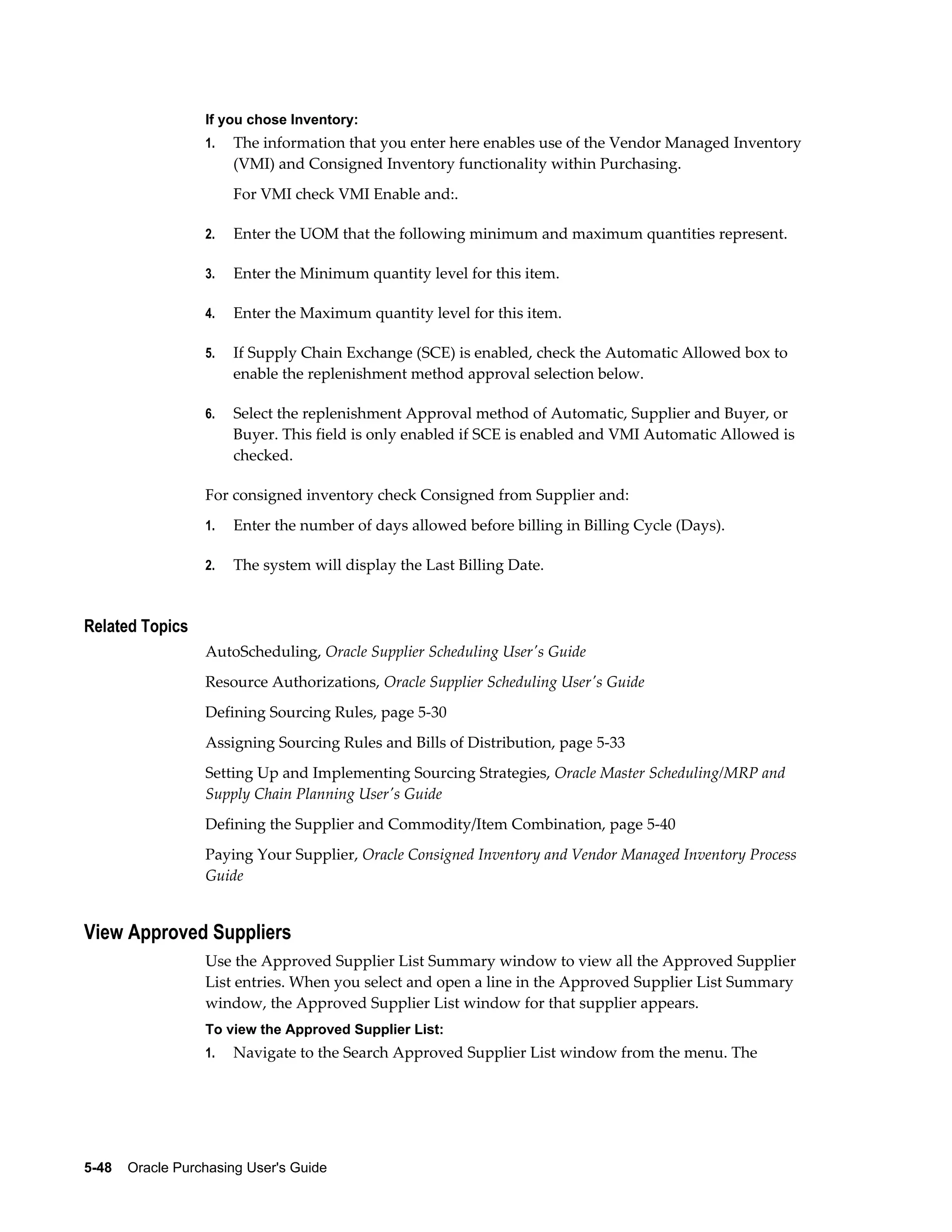 If you chose Inventory:
                  1.   The information that you enter here enables use of the Vendor Managed Inventory
                       (VMI) and Consigned Inventory functionality within Purchasing.
                       For VMI check VMI Enable and:.

                  2.   Enter the UOM that the following minimum and maximum quantities represent.

                  3.   Enter the Minimum quantity level for this item.

                  4.   Enter the Maximum quantity level for this item.

                  5.   If Supply Chain Exchange (SCE) is enabled, check the Automatic Allowed box to
                       enable the replenishment method approval selection below.

                  6.   Select the replenishment Approval method of Automatic, Supplier and Buyer, or
                       Buyer. This field is only enabled if SCE is enabled and VMI Automatic Allowed is
                       checked.

                  For consigned inventory check Consigned from Supplier and:
                  1.   Enter the number of days allowed before billing in Billing Cycle (Days).

                  2.   The system will display the Last Billing Date.


Related Topics
                  AutoScheduling, Oracle Supplier Scheduling User's Guide
                  Resource Authorizations, Oracle Supplier Scheduling User's Guide
                  Defining Sourcing Rules, page 5-30
                  Assigning Sourcing Rules and Bills of Distribution, page 5-33
                  Setting Up and Implementing Sourcing Strategies, Oracle Master Scheduling/MRP and
                  Supply Chain Planning User's Guide
                  Defining the Supplier and Commodity/Item Combination, page 5-40
                  Paying Your Supplier, Oracle Consigned Inventory and Vendor Managed Inventory Process
                  Guide


View Approved Suppliers
                  Use the Approved Supplier List Summary window to view all the Approved Supplier
                  List entries. When you select and open a line in the Approved Supplier List Summary
                  window, the Approved Supplier List window for that supplier appears.
                  To view the Approved Supplier List:
                  1.   Navigate to the Search Approved Supplier List window from the menu. The




5-48    Oracle Purchasing User's Guide
 
