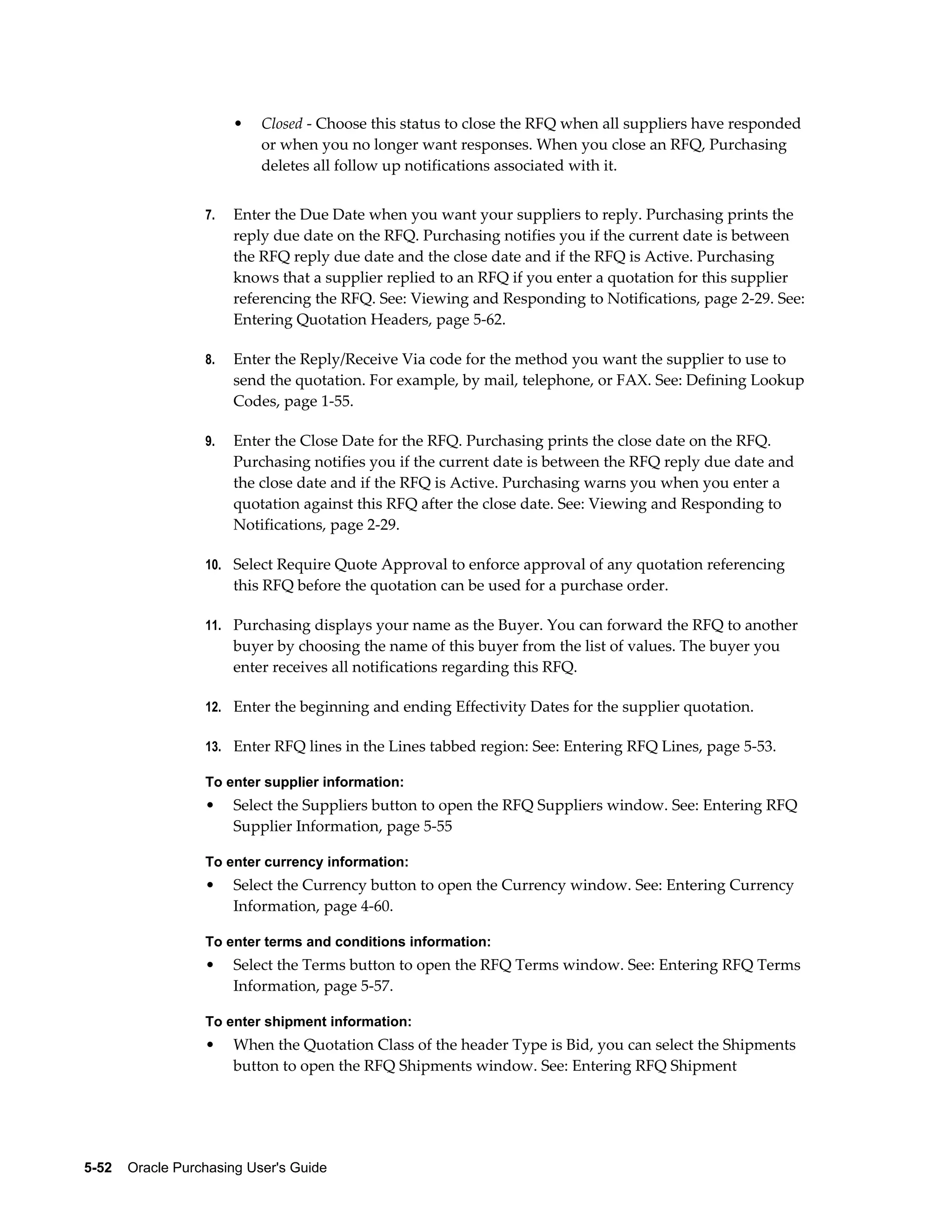 •   Closed - Choose this status to close the RFQ when all suppliers have responded
                           or when you no longer want responses. When you close an RFQ, Purchasing
                           deletes all follow up notifications associated with it.


                  7.   Enter the Due Date when you want your suppliers to reply. Purchasing prints the
                       reply due date on the RFQ. Purchasing notifies you if the current date is between
                       the RFQ reply due date and the close date and if the RFQ is Active. Purchasing
                       knows that a supplier replied to an RFQ if you enter a quotation for this supplier
                       referencing the RFQ. See: Viewing and Responding to Notifications, page 2-29. See:
                       Entering Quotation Headers, page 5-62.

                  8.   Enter the Reply/Receive Via code for the method you want the supplier to use to
                       send the quotation. For example, by mail, telephone, or FAX. See: Defining Lookup
                       Codes, page 1-55.

                  9.   Enter the Close Date for the RFQ. Purchasing prints the close date on the RFQ.
                       Purchasing notifies you if the current date is between the RFQ reply due date and
                       the close date and if the RFQ is Active. Purchasing warns you when you enter a
                       quotation against this RFQ after the close date. See: Viewing and Responding to
                       Notifications, page 2-29.

                  10. Select Require Quote Approval to enforce approval of any quotation referencing
                       this RFQ before the quotation can be used for a purchase order.

                  11. Purchasing displays your name as the Buyer. You can forward the RFQ to another
                       buyer by choosing the name of this buyer from the list of values. The buyer you
                       enter receives all notifications regarding this RFQ.

                  12. Enter the beginning and ending Effectivity Dates for the supplier quotation.

                  13. Enter RFQ lines in the Lines tabbed region: See: Entering RFQ Lines, page 5-53.

                  To enter supplier information:
                  •    Select the Suppliers button to open the RFQ Suppliers window. See: Entering RFQ
                       Supplier Information, page 5-55

                  To enter currency information:
                  •    Select the Currency button to open the Currency window. See: Entering Currency
                       Information, page 4-60.

                  To enter terms and conditions information:
                  •    Select the Terms button to open the RFQ Terms window. See: Entering RFQ Terms
                       Information, page 5-57.

                  To enter shipment information:
                  •    When the Quotation Class of the header Type is Bid, you can select the Shipments
                       button to open the RFQ Shipments window. See: Entering RFQ Shipment




5-52    Oracle Purchasing User's Guide
 