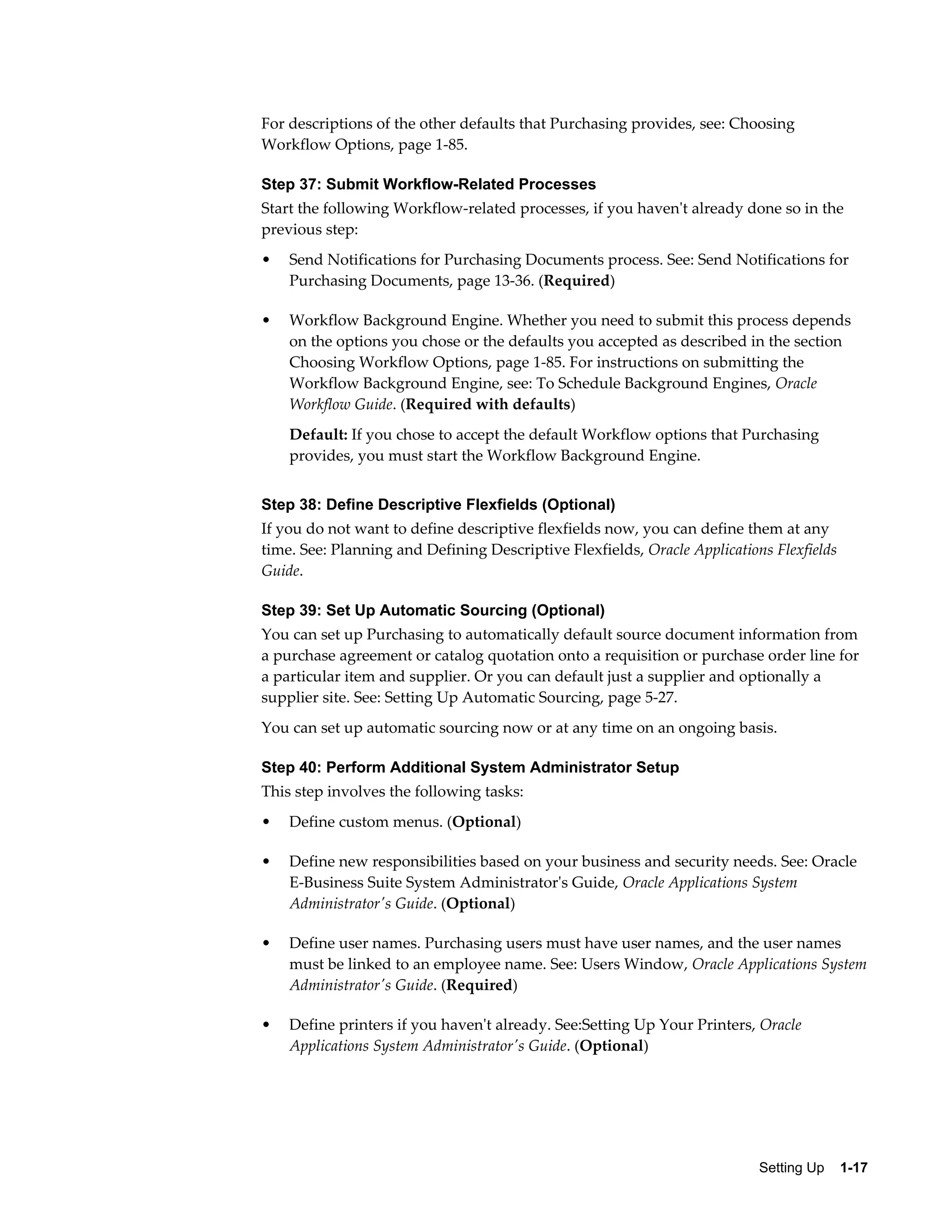 For descriptions of the other defaults that Purchasing provides, see: Choosing
Workflow Options, page 1-85.

Step 37: Submit Workflow-Related Processes
Start the following Workflow-related processes, if you haven't already done so in the
previous step:
•   Send Notifications for Purchasing Documents process. See: Send Notifications for
    Purchasing Documents, page 13-36. (Required)

•   Workflow Background Engine. Whether you need to submit this process depends
    on the options you chose or the defaults you accepted as described in the section
    Choosing Workflow Options, page 1-85. For instructions on submitting the
    Workflow Background Engine, see: To Schedule Background Engines, Oracle
    Workflow Guide. (Required with defaults)
    Default: If you chose to accept the default Workflow options that Purchasing
    provides, you must start the Workflow Background Engine.


Step 38: Define Descriptive Flexfields (Optional)
If you do not want to define descriptive flexfields now, you can define them at any
time. See: Planning and Defining Descriptive Flexfields, Oracle Applications Flexfields
Guide.

Step 39: Set Up Automatic Sourcing (Optional)
You can set up Purchasing to automatically default source document information from
a purchase agreement or catalog quotation onto a requisition or purchase order line for
a particular item and supplier. Or you can default just a supplier and optionally a
supplier site. See: Setting Up Automatic Sourcing, page 5-27.
You can set up automatic sourcing now or at any time on an ongoing basis.

Step 40: Perform Additional System Administrator Setup
This step involves the following tasks:
•   Define custom menus. (Optional)

•   Define new responsibilities based on your business and security needs. See: Oracle
    E-Business Suite System Administrator's Guide, Oracle Applications System
    Administrator's Guide. (Optional)

•   Define user names. Purchasing users must have user names, and the user names
    must be linked to an employee name. See: Users Window, Oracle Applications System
    Administrator's Guide. (Required)

•   Define printers if you haven't already. See:Setting Up Your Printers, Oracle
    Applications System Administrator's Guide. (Optional)




                                                                           Setting Up    1-17
 