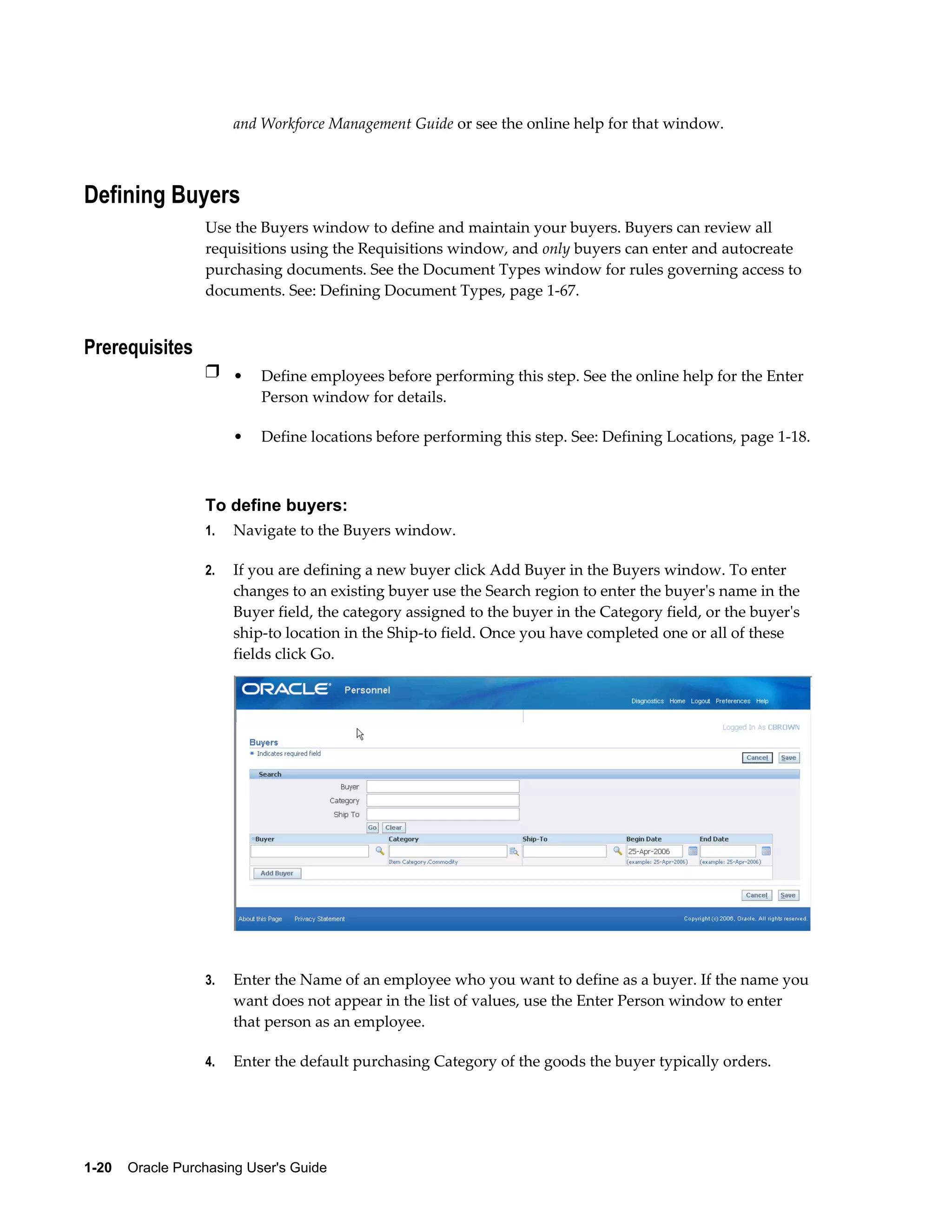 and Workforce Management Guide or see the online help for that window.



Defining Buyers
                  Use the Buyers window to define and maintain your buyers. Buyers can review all
                  requisitions using the Requisitions window, and only buyers can enter and autocreate
                  purchasing documents. See the Document Types window for rules governing access to
                  documents. See: Defining Document Types, page 1-67.


Prerequisites
                  Ì • Define employees before performing this step. See the online help for the Enter
                           Person window for details.

                       •   Define locations before performing this step. See: Defining Locations, page 1-18.



                  To define buyers:
                  1.   Navigate to the Buyers window.

                  2.   If you are defining a new buyer click Add Buyer in the Buyers window. To enter
                       changes to an existing buyer use the Search region to enter the buyer's name in the
                       Buyer field, the category assigned to the buyer in the Category field, or the buyer's
                       ship-to location in the Ship-to field. Once you have completed one or all of these
                       fields click Go.




                  3.   Enter the Name of an employee who you want to define as a buyer. If the name you
                       want does not appear in the list of values, use the Enter Person window to enter
                       that person as an employee.

                  4.   Enter the default purchasing Category of the goods the buyer typically orders.




1-20    Oracle Purchasing User's Guide
 