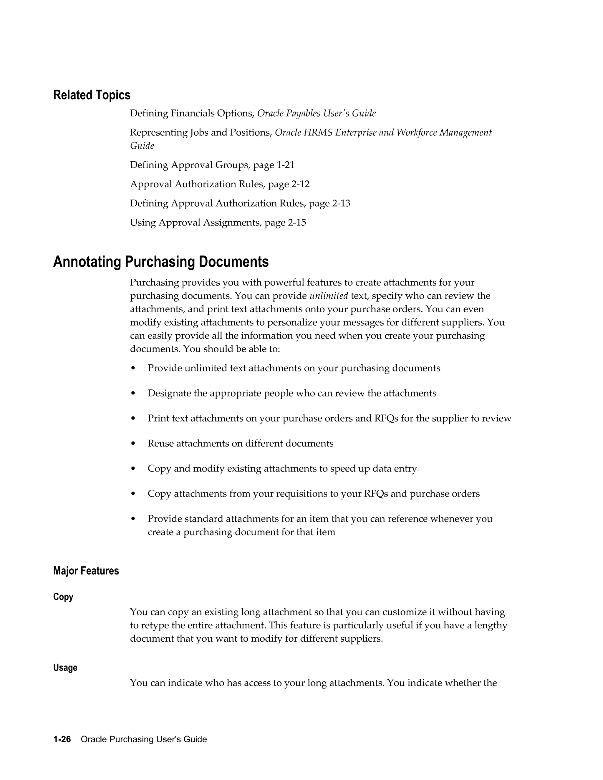Related Topics
                  Defining Financials Options, Oracle Payables User's Guide
                  Representing Jobs and Positions, Oracle HRMS Enterprise and Workforce Management
                  Guide
                  Defining Approval Groups, page 1-21
                  Approval Authorization Rules, page 2-12
                  Defining Approval Authorization Rules, page 2-13
                  Using Approval Assignments, page 2-15



Annotating Purchasing Documents
                  Purchasing provides you with powerful features to create attachments for your
                  purchasing documents. You can provide unlimited text, specify who can review the
                  attachments, and print text attachments onto your purchase orders. You can even
                  modify existing attachments to personalize your messages for different suppliers. You
                  can easily provide all the information you need when you create your purchasing
                  documents. You should be able to:
                  •    Provide unlimited text attachments on your purchasing documents

                  •    Designate the appropriate people who can review the attachments

                  •    Print text attachments on your purchase orders and RFQs for the supplier to review

                  •    Reuse attachments on different documents

                  •    Copy and modify existing attachments to speed up data entry

                  •    Copy attachments from your requisitions to your RFQs and purchase orders

                  •    Provide standard attachments for an item that you can reference whenever you
                       create a purchasing document for that item


Major Features

Copy
                  You can copy an existing long attachment so that you can customize it without having
                  to retype the entire attachment. This feature is particularly useful if you have a lengthy
                  document that you want to modify for different suppliers.

Usage
                  You can indicate who has access to your long attachments. You indicate whether the




1-26    Oracle Purchasing User's Guide
 