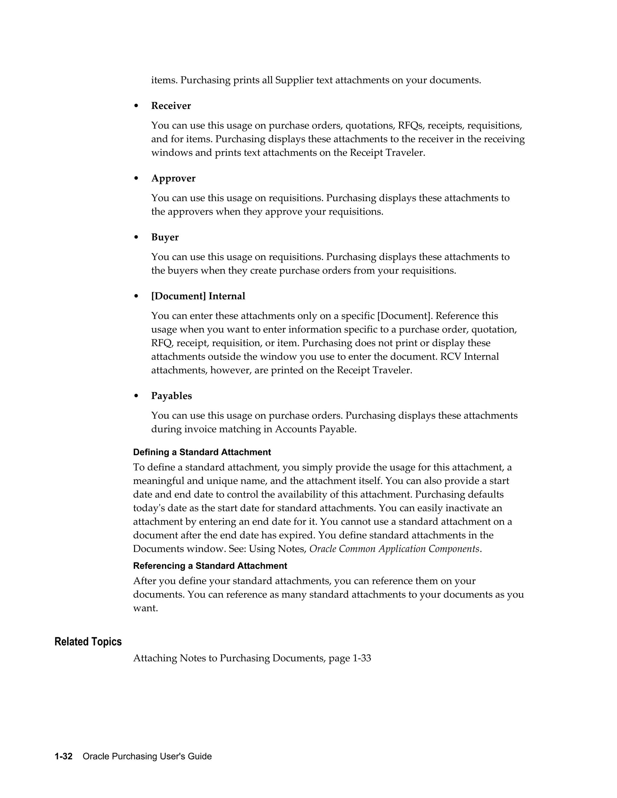 items. Purchasing prints all Supplier text attachments on your documents.

                  •    Receiver
                       You can use this usage on purchase orders, quotations, RFQs, receipts, requisitions,
                       and for items. Purchasing displays these attachments to the receiver in the receiving
                       windows and prints text attachments on the Receipt Traveler.

                  •    Approver
                       You can use this usage on requisitions. Purchasing displays these attachments to
                       the approvers when they approve your requisitions.

                  •    Buyer
                       You can use this usage on requisitions. Purchasing displays these attachments to
                       the buyers when they create purchase orders from your requisitions.

                  •    [Document] Internal
                       You can enter these attachments only on a specific [Document]. Reference this
                       usage when you want to enter information specific to a purchase order, quotation,
                       RFQ, receipt, requisition, or item. Purchasing does not print or display these
                       attachments outside the window you use to enter the document. RCV Internal
                       attachments, however, are printed on the Receipt Traveler.

                  •    Payables
                       You can use this usage on purchase orders. Purchasing displays these attachments
                       during invoice matching in Accounts Payable.

                  Defining a Standard Attachment
                  To define a standard attachment, you simply provide the usage for this attachment, a
                  meaningful and unique name, and the attachment itself. You can also provide a start
                  date and end date to control the availability of this attachment. Purchasing defaults
                  today's date as the start date for standard attachments. You can easily inactivate an
                  attachment by entering an end date for it. You cannot use a standard attachment on a
                  document after the end date has expired. You define standard attachments in the
                  Documents window. See: Using Notes, Oracle Common Application Components.
                  Referencing a Standard Attachment
                  After you define your standard attachments, you can reference them on your
                  documents. You can reference as many standard attachments to your documents as you
                  want.


Related Topics
                  Attaching Notes to Purchasing Documents, page 1-33




1-32    Oracle Purchasing User's Guide
 